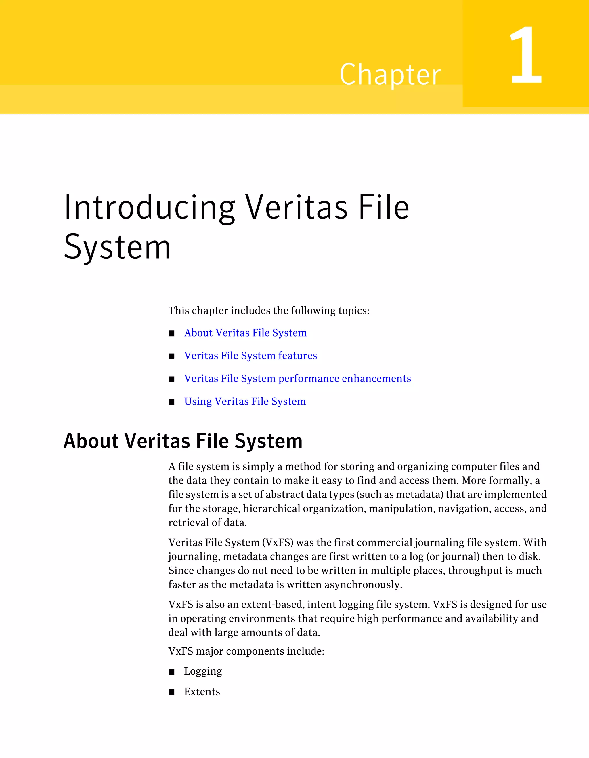 Introducing Veritas File
System
This chapter includes the following topics:
■ About Veritas File System
■ Veritas File System features
■ Veritas File System performance enhancements
■ Using Veritas File System
About Veritas File System
A file system is simply a method for storing and organizing computer files and
the data they contain to make it easy to find and access them. More formally, a
file system is a set of abstract data types (such as metadata) that are implemented
for the storage, hierarchical organization, manipulation, navigation, access, and
retrieval of data.
Veritas File System (VxFS) was the first commercial journaling file system. With
journaling, metadata changes are first written to a log (or journal) then to disk.
Since changes do not need to be written in multiple places, throughput is much
faster as the metadata is written asynchronously.
VxFS is also an extent-based, intent logging file system. VxFS is designed for use
in operating environments that require high performance and availability and
deal with large amounts of data.
VxFS major components include:
■ Logging
■ Extents
1Chapter
 