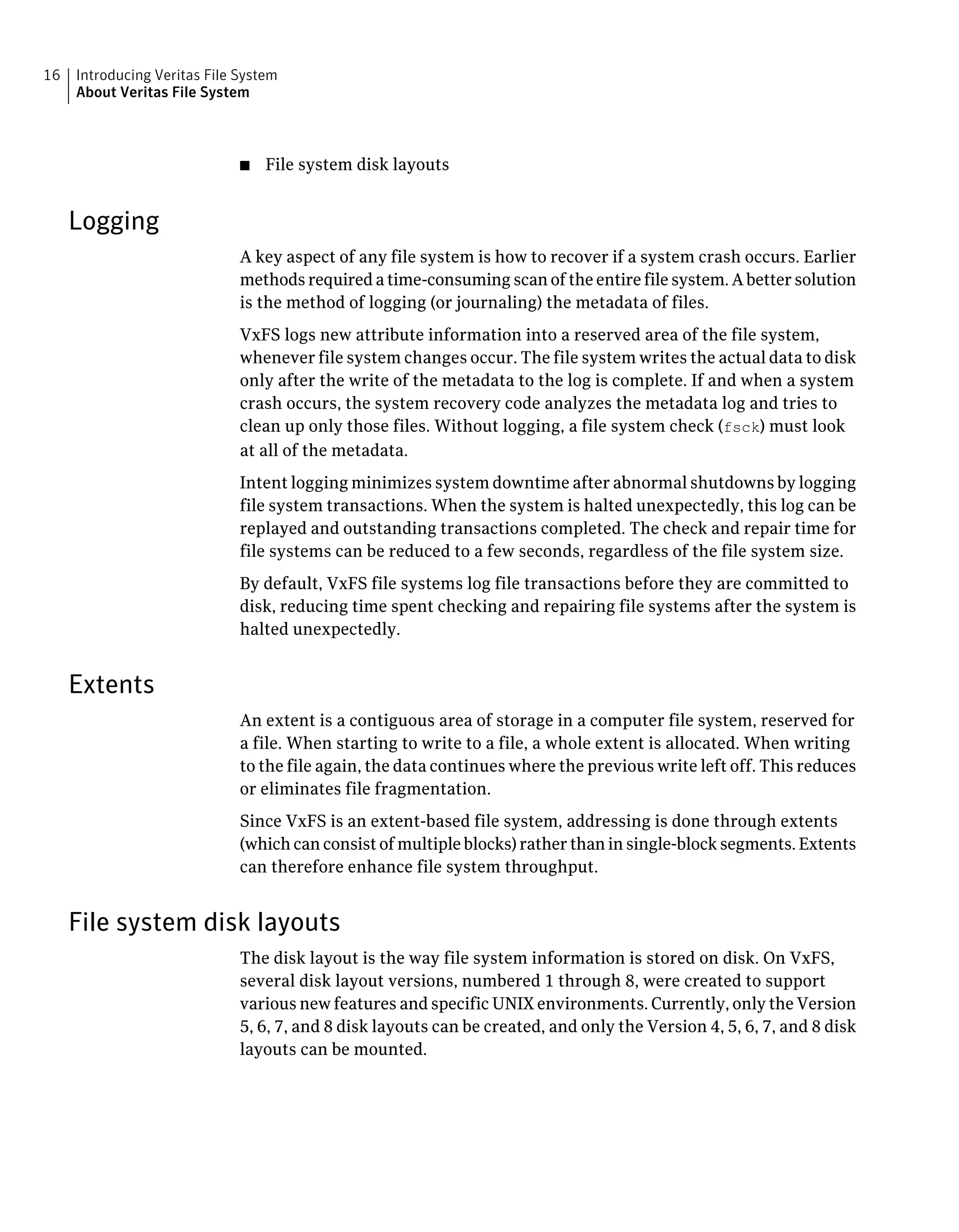 ■ File system disk layouts
Logging
A key aspect of any file system is how to recover if a system crash occurs. Earlier
methods required a time-consuming scan of the entire file system. A better solution
is the method of logging (or journaling) the metadata of files.
VxFS logs new attribute information into a reserved area of the file system,
whenever file system changes occur. The file system writes the actual data to disk
only after the write of the metadata to the log is complete. If and when a system
crash occurs, the system recovery code analyzes the metadata log and tries to
clean up only those files. Without logging, a file system check (fsck) must look
at all of the metadata.
Intent logging minimizes system downtime after abnormal shutdowns by logging
file system transactions. When the system is halted unexpectedly, this log can be
replayed and outstanding transactions completed. The check and repair time for
file systems can be reduced to a few seconds, regardless of the file system size.
By default, VxFS file systems log file transactions before they are committed to
disk, reducing time spent checking and repairing file systems after the system is
halted unexpectedly.
Extents
An extent is a contiguous area of storage in a computer file system, reserved for
a file. When starting to write to a file, a whole extent is allocated. When writing
to the file again, the data continues where the previous write left off. This reduces
or eliminates file fragmentation.
Since VxFS is an extent-based file system, addressing is done through extents
(which can consist of multiple blocks) rather than in single-block segments. Extents
can therefore enhance file system throughput.
File system disk layouts
The disk layout is the way file system information is stored on disk. On VxFS,
several disk layout versions, numbered 1 through 8, were created to support
various new features and specific UNIX environments. Currently, only the Version
5, 6, 7, and 8 disk layouts can be created, and only the Version 4, 5, 6, 7, and 8 disk
layouts can be mounted.
Introducing Veritas File System
About Veritas File System
16
 