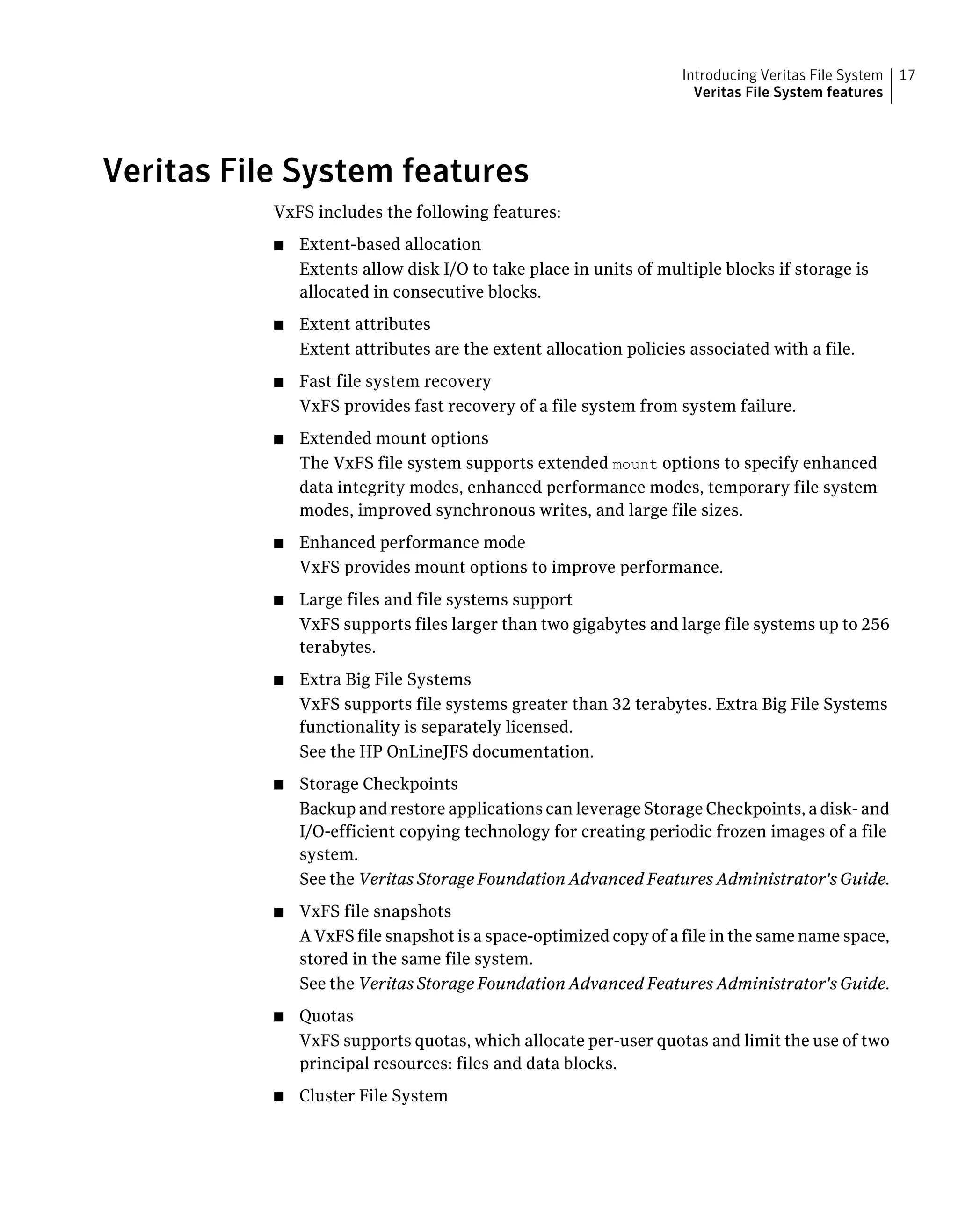 Veritas File System features
VxFS includes the following features:
■ Extent-based allocation
Extents allow disk I/O to take place in units of multiple blocks if storage is
allocated in consecutive blocks.
■ Extent attributes
Extent attributes are the extent allocation policies associated with a file.
■ Fast file system recovery
VxFS provides fast recovery of a file system from system failure.
■ Extended mount options
The VxFS file system supports extended mount options to specify enhanced
data integrity modes, enhanced performance modes, temporary file system
modes, improved synchronous writes, and large file sizes.
■ Enhanced performance mode
VxFS provides mount options to improve performance.
■ Large files and file systems support
VxFS supports files larger than two gigabytes and large file systems up to 256
terabytes.
■ Extra Big File Systems
VxFS supports file systems greater than 32 terabytes. Extra Big File Systems
functionality is separately licensed.
See the HP OnLineJFS documentation.
■ Storage Checkpoints
Backup and restore applications can leverage Storage Checkpoints, a disk- and
I/O-efficient copying technology for creating periodic frozen images of a file
system.
See the Veritas Storage Foundation Advanced Features Administrator's Guide.
■ VxFS file snapshots
A VxFS file snapshot is a space-optimized copy of a file in the same name space,
stored in the same file system.
See the Veritas Storage Foundation Advanced Features Administrator's Guide.
■ Quotas
VxFS supports quotas, which allocate per-user quotas and limit the use of two
principal resources: files and data blocks.
■ Cluster File System
17Introducing Veritas File System
Veritas File System features
 
