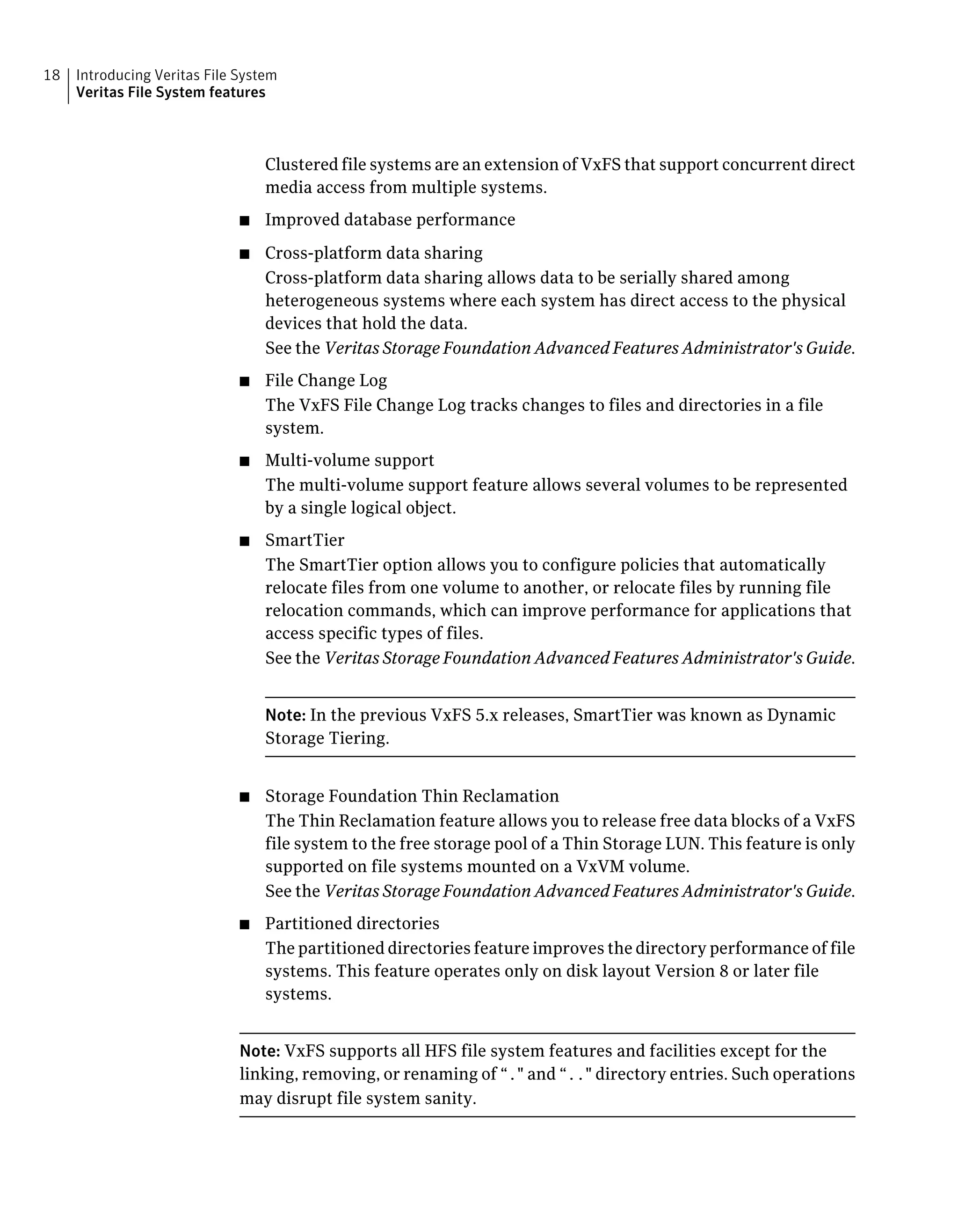 Clustered file systems are an extension of VxFS that support concurrent direct
media access from multiple systems.
■ Improved database performance
■ Cross-platform data sharing
Cross-platform data sharing allows data to be serially shared among
heterogeneous systems where each system has direct access to the physical
devices that hold the data.
See the Veritas Storage Foundation Advanced Features Administrator's Guide.
■ File Change Log
The VxFS File Change Log tracks changes to files and directories in a file
system.
■ Multi-volume support
The multi-volume support feature allows several volumes to be represented
by a single logical object.
■ SmartTier
The SmartTier option allows you to configure policies that automatically
relocate files from one volume to another, or relocate files by running file
relocation commands, which can improve performance for applications that
access specific types of files.
See the Veritas Storage Foundation Advanced Features Administrator's Guide.
Note: In the previous VxFS 5.x releases, SmartTier was known as Dynamic
Storage Tiering.
■ Storage Foundation Thin Reclamation
The Thin Reclamation feature allows you to release free data blocks of a VxFS
file system to the free storage pool of a Thin Storage LUN. This feature is only
supported on file systems mounted on a VxVM volume.
See the Veritas Storage Foundation Advanced Features Administrator's Guide.
■ Partitioned directories
The partitioned directories feature improves the directory performance of file
systems. This feature operates only on disk layout Version 8 or later file
systems.
Note: VxFS supports all HFS file system features and facilities except for the
linking, removing, or renaming of “." and “.." directory entries. Such operations
may disrupt file system sanity.
Introducing Veritas File System
Veritas File System features
18
 