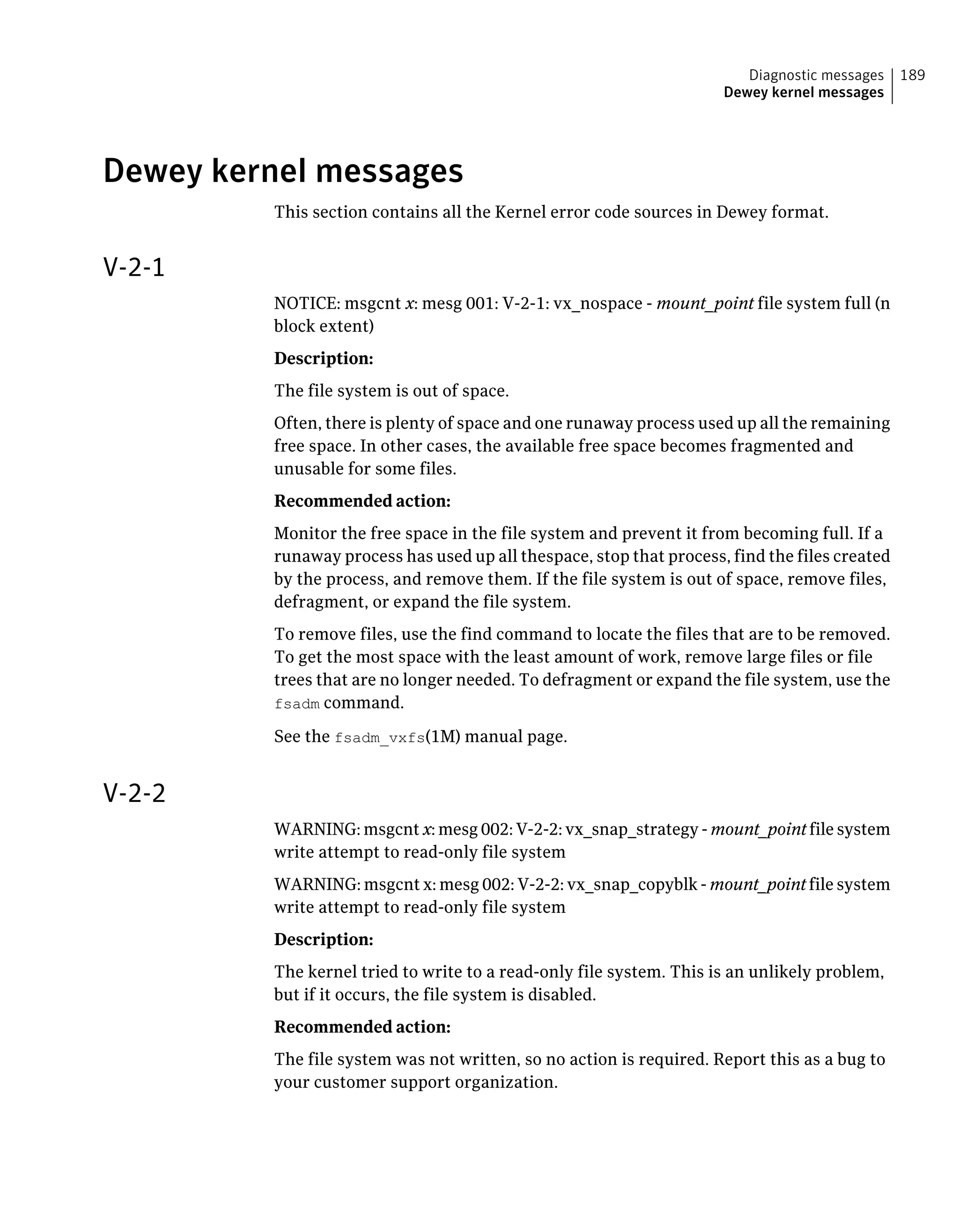 Dewey kernel messages
This section contains all the Kernel error code sources in Dewey format.
V-2-1
NOTICE: msgcnt x: mesg 001: V-2-1: vx_nospace - mount_point file system full (n
block extent)
Description:
The file system is out of space.
Often, there is plenty of space and one runaway process used up all the remaining
free space. In other cases, the available free space becomes fragmented and
unusable for some files.
Recommended action:
Monitor the free space in the file system and prevent it from becoming full. If a
runaway process has used up all thespace, stop that process, find the files created
by the process, and remove them. If the file system is out of space, remove files,
defragment, or expand the file system.
To remove files, use the find command to locate the files that are to be removed.
To get the most space with the least amount of work, remove large files or file
trees that are no longer needed. To defragment or expand the file system, use the
fsadm command.
See the fsadm_vxfs(1M) manual page.
V-2-2
WARNING: msgcnt x: mesg 002: V-2-2: vx_snap_strategy - mount_point file system
write attempt to read-only file system
WARNING: msgcnt x: mesg 002: V-2-2: vx_snap_copyblk - mount_point file system
write attempt to read-only file system
Description:
The kernel tried to write to a read-only file system. This is an unlikely problem,
but if it occurs, the file system is disabled.
Recommended action:
The file system was not written, so no action is required. Report this as a bug to
your customer support organization.
189Diagnostic messages
Dewey kernel messages
 