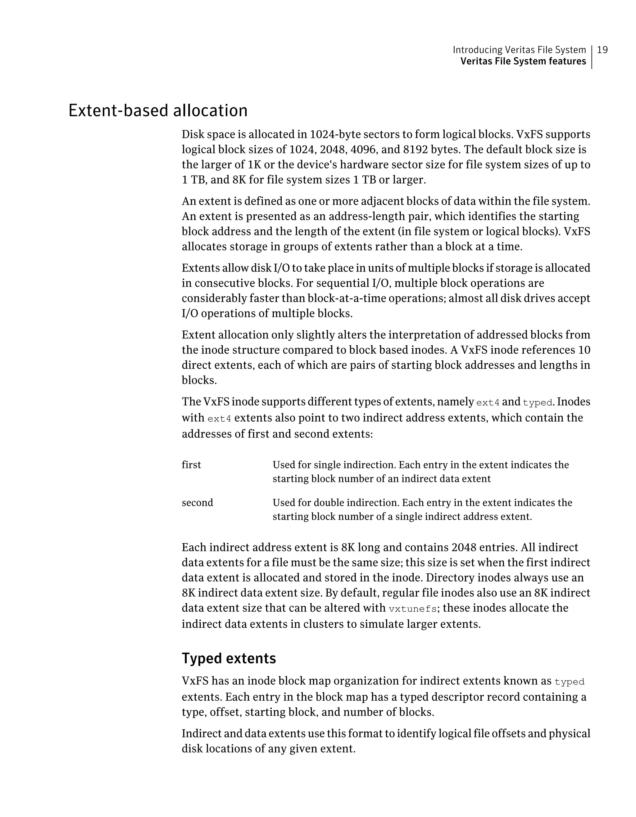 Extent-based allocation
Disk space is allocated in 1024-byte sectors to form logical blocks. VxFS supports
logical block sizes of 1024, 2048, 4096, and 8192 bytes. The default block size is
the larger of 1K or the device's hardware sector size for file system sizes of up to
1 TB, and 8K for file system sizes 1 TB or larger.
An extent is defined as one or more adjacent blocks of data within the file system.
An extent is presented as an address-length pair, which identifies the starting
block address and the length of the extent (in file system or logical blocks). VxFS
allocates storage in groups of extents rather than a block at a time.
Extents allow disk I/O to take place in units of multiple blocks if storage is allocated
in consecutive blocks. For sequential I/O, multiple block operations are
considerably faster than block-at-a-time operations; almost all disk drives accept
I/O operations of multiple blocks.
Extent allocation only slightly alters the interpretation of addressed blocks from
the inode structure compared to block based inodes. A VxFS inode references 10
direct extents, each of which are pairs of starting block addresses and lengths in
blocks.
The VxFS inode supports different types of extents, namely ext4 and typed. Inodes
with ext4 extents also point to two indirect address extents, which contain the
addresses of first and second extents:
Used for single indirection. Each entry in the extent indicates the
starting block number of an indirect data extent
first
Used for double indirection. Each entry in the extent indicates the
starting block number of a single indirect address extent.
second
Each indirect address extent is 8K long and contains 2048 entries. All indirect
data extents for a file must be the same size; this size is set when the first indirect
data extent is allocated and stored in the inode. Directory inodes always use an
8K indirect data extent size. By default, regular file inodes also use an 8K indirect
data extent size that can be altered with vxtunefs; these inodes allocate the
indirect data extents in clusters to simulate larger extents.
Typed extents
VxFS has an inode block map organization for indirect extents known as typed
extents. Each entry in the block map has a typed descriptor record containing a
type, offset, starting block, and number of blocks.
Indirect and data extents use this format to identify logical file offsets and physical
disk locations of any given extent.
19Introducing Veritas File System
Veritas File System features
 