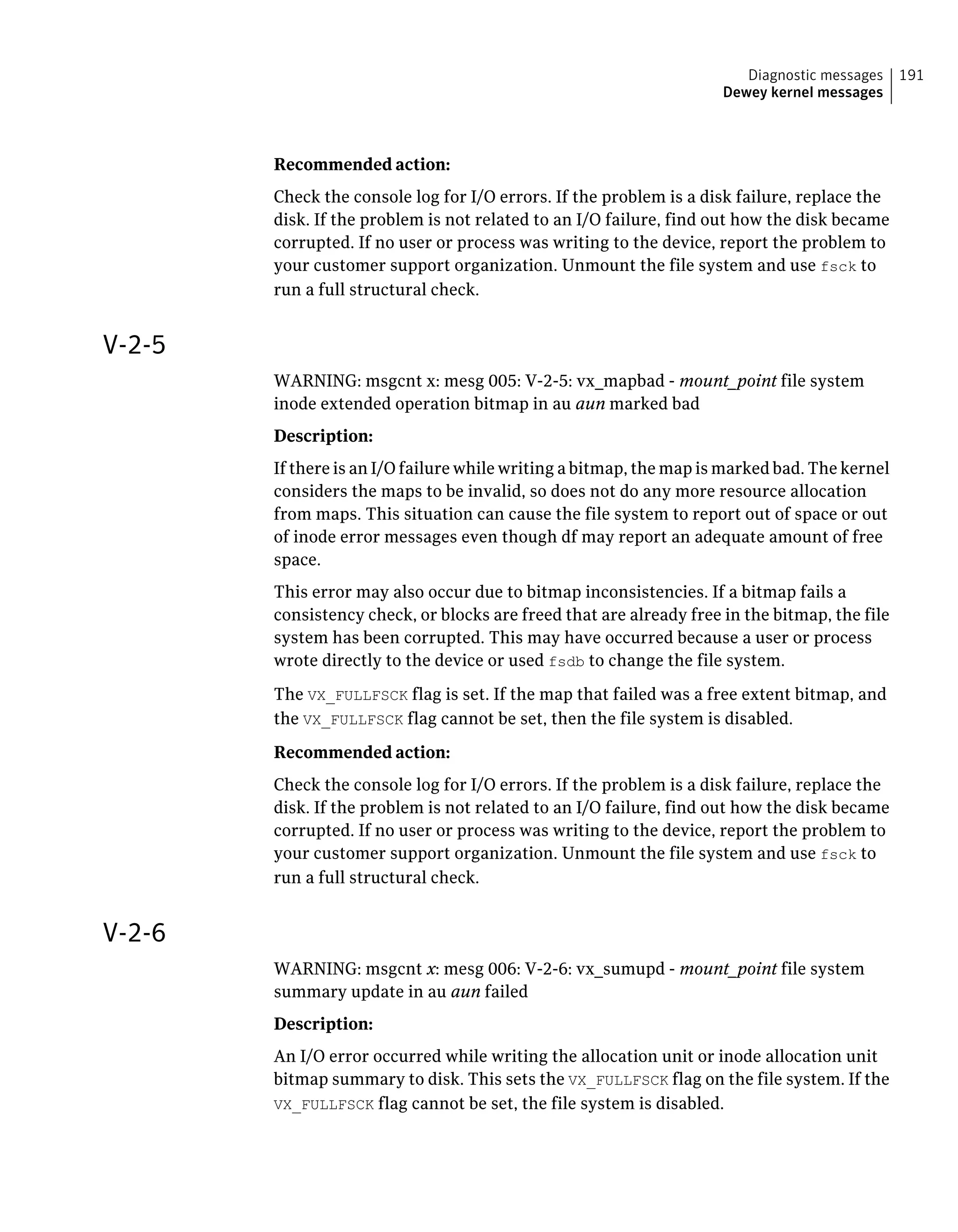 Recommended action:
Check the console log for I/O errors. If the problem is a disk failure, replace the
disk. If the problem is not related to an I/O failure, find out how the disk became
corrupted. If no user or process was writing to the device, report the problem to
your customer support organization. Unmount the file system and use fsck to
run a full structural check.
V-2-5
WARNING: msgcnt x: mesg 005: V-2-5: vx_mapbad - mount_point file system
inode extended operation bitmap in au aun marked bad
Description:
If there is an I/O failure while writing a bitmap, the map is marked bad. The kernel
considers the maps to be invalid, so does not do any more resource allocation
from maps. This situation can cause the file system to report out of space or out
of inode error messages even though df may report an adequate amount of free
space.
This error may also occur due to bitmap inconsistencies. If a bitmap fails a
consistency check, or blocks are freed that are already free in the bitmap, the file
system has been corrupted. This may have occurred because a user or process
wrote directly to the device or used fsdb to change the file system.
The VX_FULLFSCK flag is set. If the map that failed was a free extent bitmap, and
the VX_FULLFSCK flag cannot be set, then the file system is disabled.
Recommended action:
Check the console log for I/O errors. If the problem is a disk failure, replace the
disk. If the problem is not related to an I/O failure, find out how the disk became
corrupted. If no user or process was writing to the device, report the problem to
your customer support organization. Unmount the file system and use fsck to
run a full structural check.
V-2-6
WARNING: msgcnt x: mesg 006: V-2-6: vx_sumupd - mount_point file system
summary update in au aun failed
Description:
An I/O error occurred while writing the allocation unit or inode allocation unit
bitmap summary to disk. This sets the VX_FULLFSCK flag on the file system. If the
VX_FULLFSCK flag cannot be set, the file system is disabled.
191Diagnostic messages
Dewey kernel messages
 