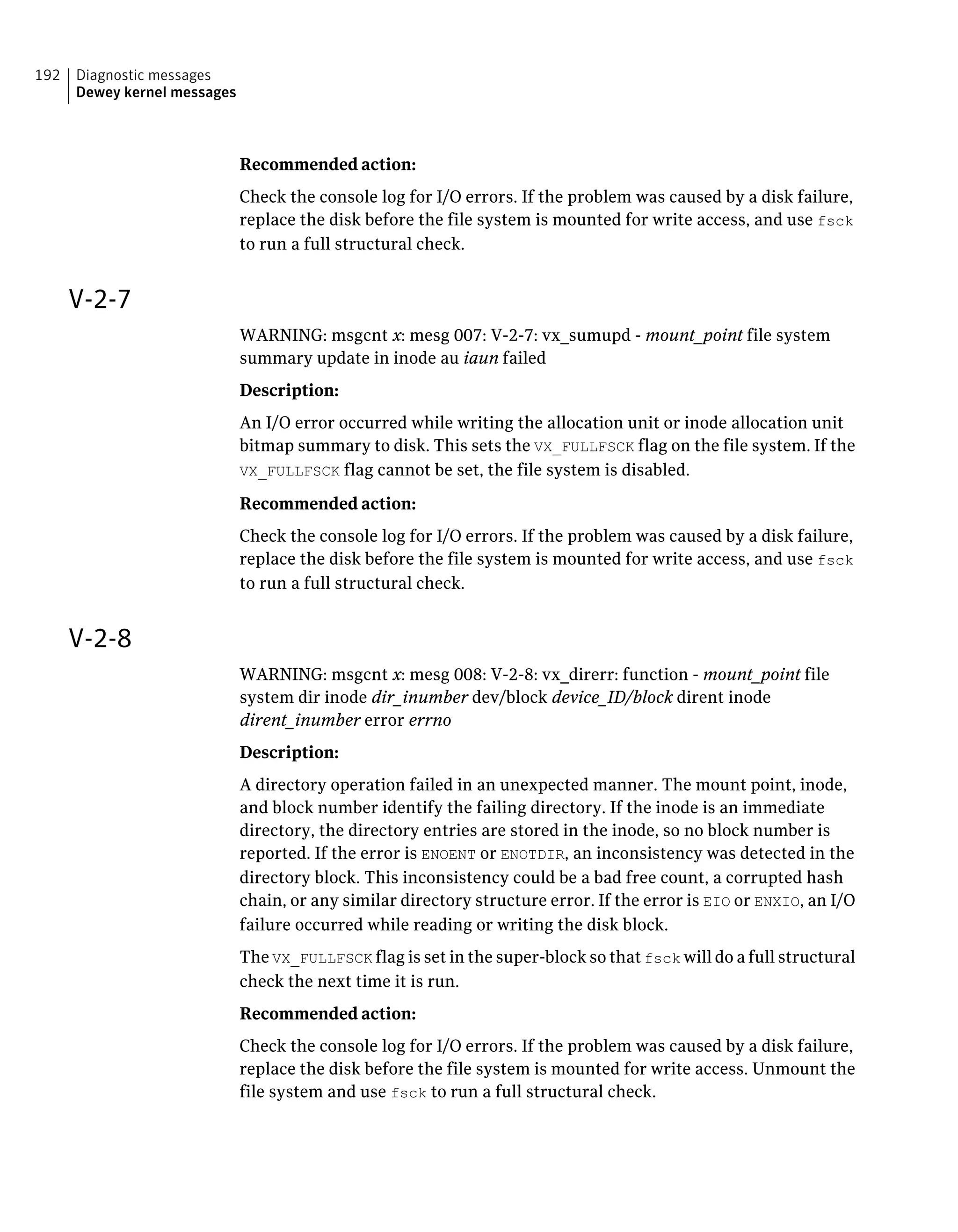 Recommended action:
Check the console log for I/O errors. If the problem was caused by a disk failure,
replace the disk before the file system is mounted for write access, and use fsck
to run a full structural check.
V-2-7
WARNING: msgcnt x: mesg 007: V-2-7: vx_sumupd - mount_point file system
summary update in inode au iaun failed
Description:
An I/O error occurred while writing the allocation unit or inode allocation unit
bitmap summary to disk. This sets the VX_FULLFSCK flag on the file system. If the
VX_FULLFSCK flag cannot be set, the file system is disabled.
Recommended action:
Check the console log for I/O errors. If the problem was caused by a disk failure,
replace the disk before the file system is mounted for write access, and use fsck
to run a full structural check.
V-2-8
WARNING: msgcnt x: mesg 008: V-2-8: vx_direrr: function - mount_point file
system dir inode dir_inumber dev/block device_ID/block dirent inode
dirent_inumber error errno
Description:
A directory operation failed in an unexpected manner. The mount point, inode,
and block number identify the failing directory. If the inode is an immediate
directory, the directory entries are stored in the inode, so no block number is
reported. If the error is ENOENT or ENOTDIR, an inconsistency was detected in the
directory block. This inconsistency could be a bad free count, a corrupted hash
chain, or any similar directory structure error. If the error is EIO or ENXIO, an I/O
failure occurred while reading or writing the disk block.
The VX_FULLFSCK flag is set in the super-block so that fsck will do a full structural
check the next time it is run.
Recommended action:
Check the console log for I/O errors. If the problem was caused by a disk failure,
replace the disk before the file system is mounted for write access. Unmount the
file system and use fsck to run a full structural check.
Diagnostic messages
Dewey kernel messages
192
 