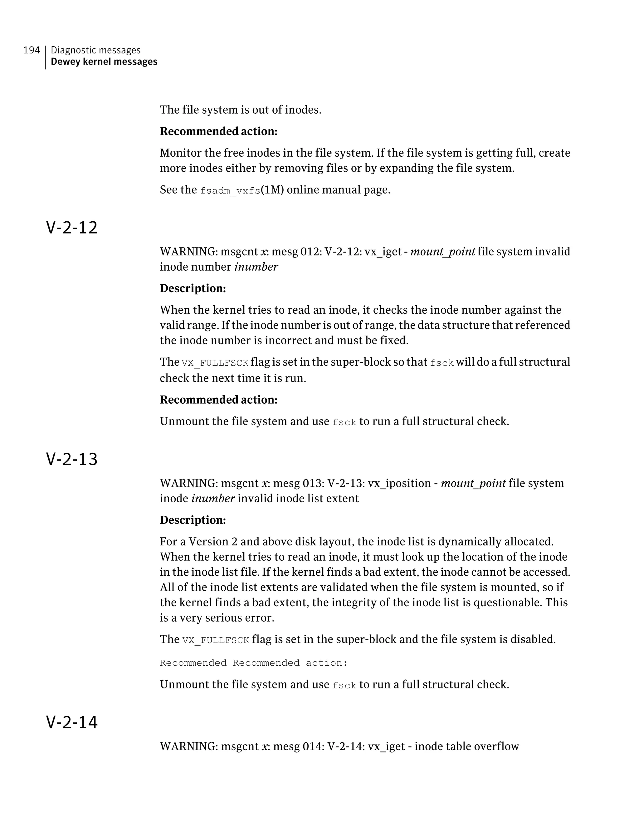 The file system is out of inodes.
Recommended action:
Monitor the free inodes in the file system. If the file system is getting full, create
more inodes either by removing files or by expanding the file system.
See the fsadm_vxfs(1M) online manual page.
V-2-12
WARNING: msgcnt x: mesg 012: V-2-12: vx_iget - mount_point file system invalid
inode number inumber
Description:
When the kernel tries to read an inode, it checks the inode number against the
valid range. If the inode number is out of range, the data structure that referenced
the inode number is incorrect and must be fixed.
The VX_FULLFSCK flag is set in the super-block so that fsck will do a full structural
check the next time it is run.
Recommended action:
Unmount the file system and use fsck to run a full structural check.
V-2-13
WARNING: msgcnt x: mesg 013: V-2-13: vx_iposition - mount_point file system
inode inumber invalid inode list extent
Description:
For a Version 2 and above disk layout, the inode list is dynamically allocated.
When the kernel tries to read an inode, it must look up the location of the inode
in the inode list file. If the kernel finds a bad extent, the inode cannot be accessed.
All of the inode list extents are validated when the file system is mounted, so if
the kernel finds a bad extent, the integrity of the inode list is questionable. This
is a very serious error.
The VX_FULLFSCK flag is set in the super-block and the file system is disabled.
Recommended Recommended action:
Unmount the file system and use fsck to run a full structural check.
V-2-14
WARNING: msgcnt x: mesg 014: V-2-14: vx_iget - inode table overflow
Diagnostic messages
Dewey kernel messages
194
 
