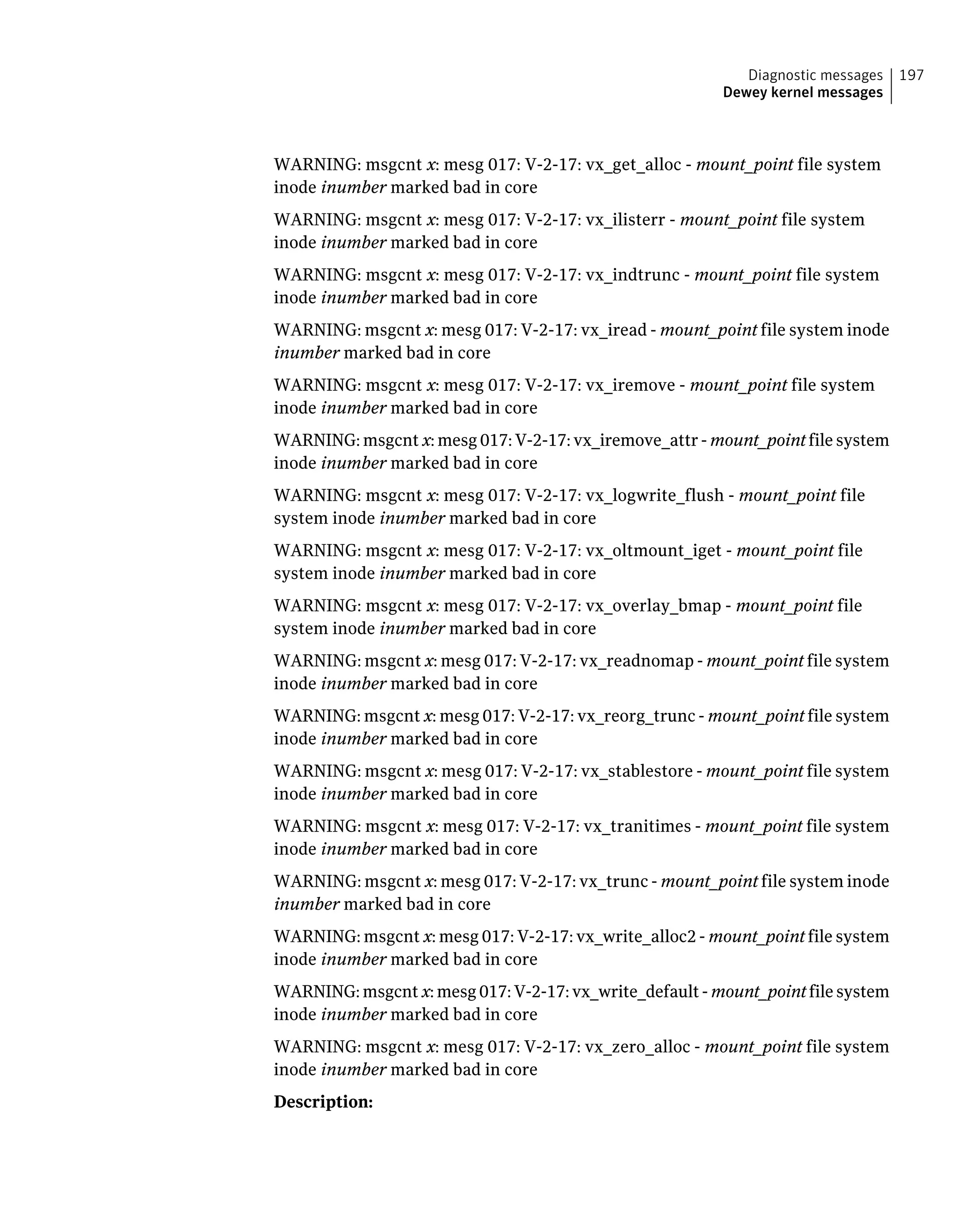 WARNING: msgcnt x: mesg 017: V-2-17: vx_get_alloc - mount_point file system
inode inumber marked bad in core
WARNING: msgcnt x: mesg 017: V-2-17: vx_ilisterr - mount_point file system
inode inumber marked bad in core
WARNING: msgcnt x: mesg 017: V-2-17: vx_indtrunc - mount_point file system
inode inumber marked bad in core
WARNING: msgcnt x: mesg 017: V-2-17: vx_iread - mount_point file system inode
inumber marked bad in core
WARNING: msgcnt x: mesg 017: V-2-17: vx_iremove - mount_point file system
inode inumber marked bad in core
WARNING: msgcnt x: mesg 017: V-2-17: vx_iremove_attr - mount_point file system
inode inumber marked bad in core
WARNING: msgcnt x: mesg 017: V-2-17: vx_logwrite_flush - mount_point file
system inode inumber marked bad in core
WARNING: msgcnt x: mesg 017: V-2-17: vx_oltmount_iget - mount_point file
system inode inumber marked bad in core
WARNING: msgcnt x: mesg 017: V-2-17: vx_overlay_bmap - mount_point file
system inode inumber marked bad in core
WARNING: msgcnt x: mesg 017: V-2-17: vx_readnomap - mount_point file system
inode inumber marked bad in core
WARNING: msgcnt x: mesg 017: V-2-17: vx_reorg_trunc - mount_point file system
inode inumber marked bad in core
WARNING: msgcnt x: mesg 017: V-2-17: vx_stablestore - mount_point file system
inode inumber marked bad in core
WARNING: msgcnt x: mesg 017: V-2-17: vx_tranitimes - mount_point file system
inode inumber marked bad in core
WARNING: msgcnt x: mesg 017: V-2-17: vx_trunc - mount_point file system inode
inumber marked bad in core
WARNING: msgcnt x: mesg 017: V-2-17: vx_write_alloc2 - mount_point file system
inode inumber marked bad in core
WARNING: msgcnt x: mesg 017: V-2-17: vx_write_default - mount_point file system
inode inumber marked bad in core
WARNING: msgcnt x: mesg 017: V-2-17: vx_zero_alloc - mount_point file system
inode inumber marked bad in core
Description:
197Diagnostic messages
Dewey kernel messages
 