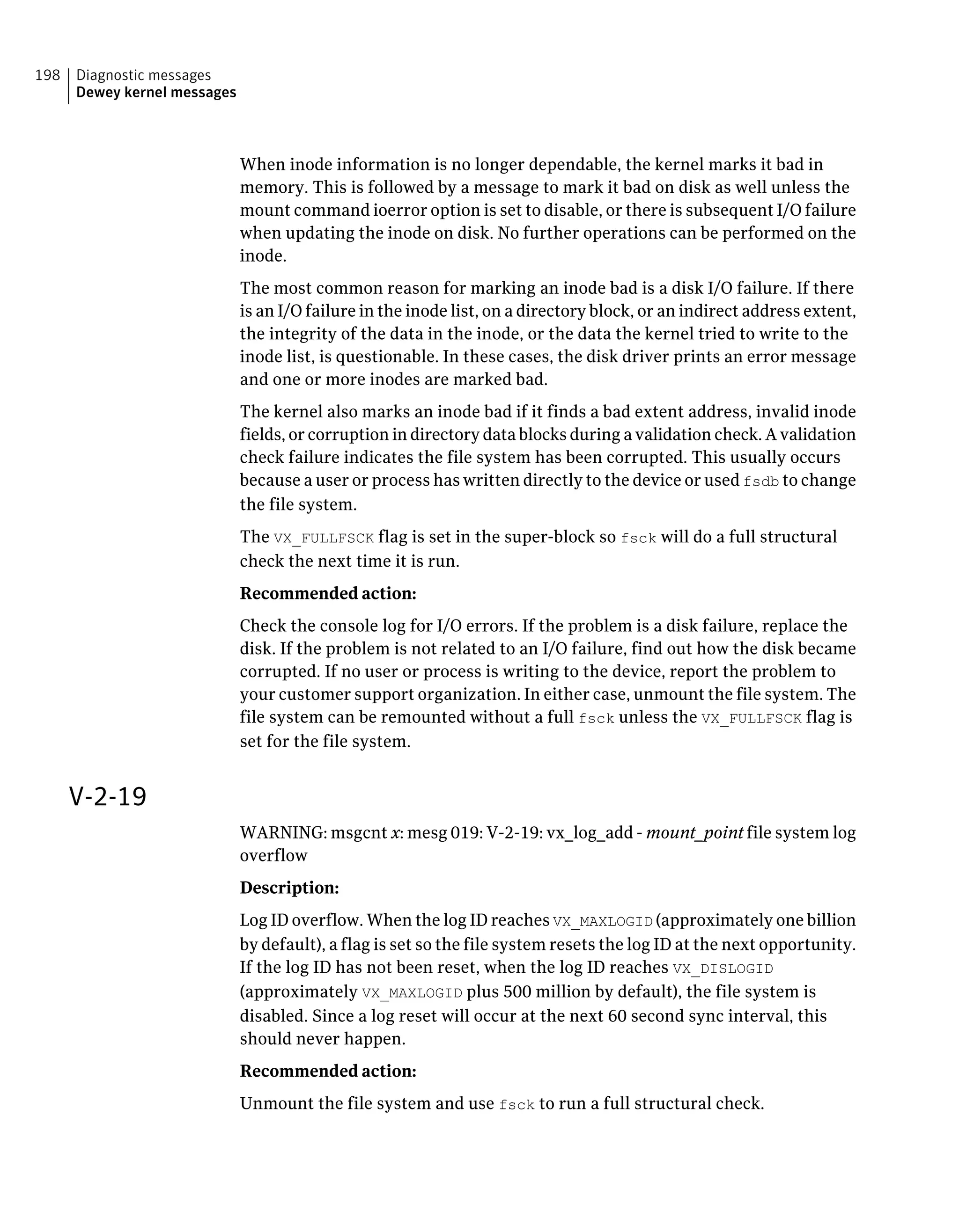 When inode information is no longer dependable, the kernel marks it bad in
memory. This is followed by a message to mark it bad on disk as well unless the
mount command ioerror option is set to disable, or there is subsequent I/O failure
when updating the inode on disk. No further operations can be performed on the
inode.
The most common reason for marking an inode bad is a disk I/O failure. If there
is an I/O failure in the inode list, on a directory block, or an indirect address extent,
the integrity of the data in the inode, or the data the kernel tried to write to the
inode list, is questionable. In these cases, the disk driver prints an error message
and one or more inodes are marked bad.
The kernel also marks an inode bad if it finds a bad extent address, invalid inode
fields, or corruption in directory data blocks during a validation check. A validation
check failure indicates the file system has been corrupted. This usually occurs
because a user or process has written directly to the device or used fsdb to change
the file system.
The VX_FULLFSCK flag is set in the super-block so fsck will do a full structural
check the next time it is run.
Recommended action:
Check the console log for I/O errors. If the problem is a disk failure, replace the
disk. If the problem is not related to an I/O failure, find out how the disk became
corrupted. If no user or process is writing to the device, report the problem to
your customer support organization. In either case, unmount the file system. The
file system can be remounted without a full fsck unless the VX_FULLFSCK flag is
set for the file system.
V-2-19
WARNING: msgcnt x: mesg 019: V-2-19: vx_log_add - mount_point file system log
overflow
Description:
Log ID overflow. When the log ID reaches VX_MAXLOGID (approximately one billion
by default), a flag is set so the file system resets the log ID at the next opportunity.
If the log ID has not been reset, when the log ID reaches VX_DISLOGID
(approximately VX_MAXLOGID plus 500 million by default), the file system is
disabled. Since a log reset will occur at the next 60 second sync interval, this
should never happen.
Recommended action:
Unmount the file system and use fsck to run a full structural check.
Diagnostic messages
Dewey kernel messages
198
 