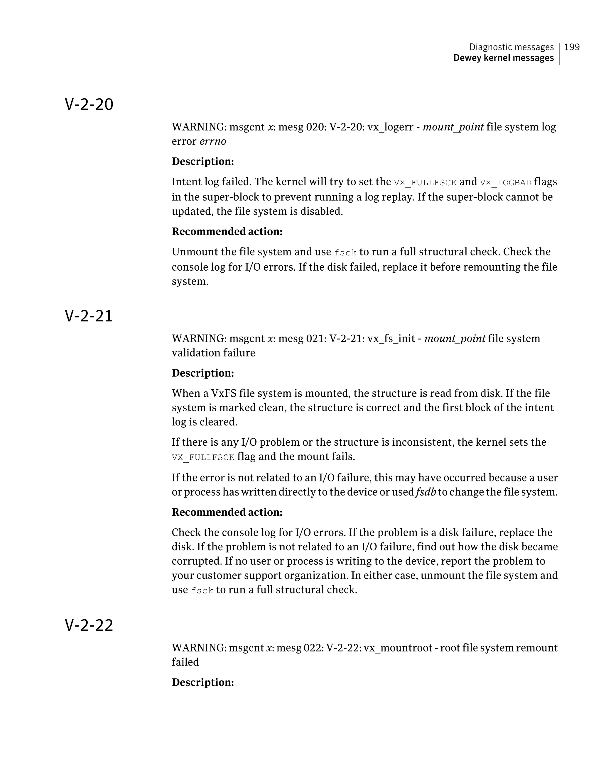 V-2-20
WARNING: msgcnt x: mesg 020: V-2-20: vx_logerr - mount_point file system log
error errno
Description:
Intent log failed. The kernel will try to set the VX_FULLFSCK and VX_LOGBAD flags
in the super-block to prevent running a log replay. If the super-block cannot be
updated, the file system is disabled.
Recommended action:
Unmount the file system and use fsck to run a full structural check. Check the
console log for I/O errors. If the disk failed, replace it before remounting the file
system.
V-2-21
WARNING: msgcnt x: mesg 021: V-2-21: vx_fs_init - mount_point file system
validation failure
Description:
When a VxFS file system is mounted, the structure is read from disk. If the file
system is marked clean, the structure is correct and the first block of the intent
log is cleared.
If there is any I/O problem or the structure is inconsistent, the kernel sets the
VX_FULLFSCK flag and the mount fails.
If the error is not related to an I/O failure, this may have occurred because a user
or process has written directly to the device or used fsdb to change the file system.
Recommended action:
Check the console log for I/O errors. If the problem is a disk failure, replace the
disk. If the problem is not related to an I/O failure, find out how the disk became
corrupted. If no user or process is writing to the device, report the problem to
your customer support organization. In either case, unmount the file system and
use fsck to run a full structural check.
V-2-22
WARNING: msgcnt x: mesg 022: V-2-22: vx_mountroot - root file system remount
failed
Description:
199Diagnostic messages
Dewey kernel messages
 