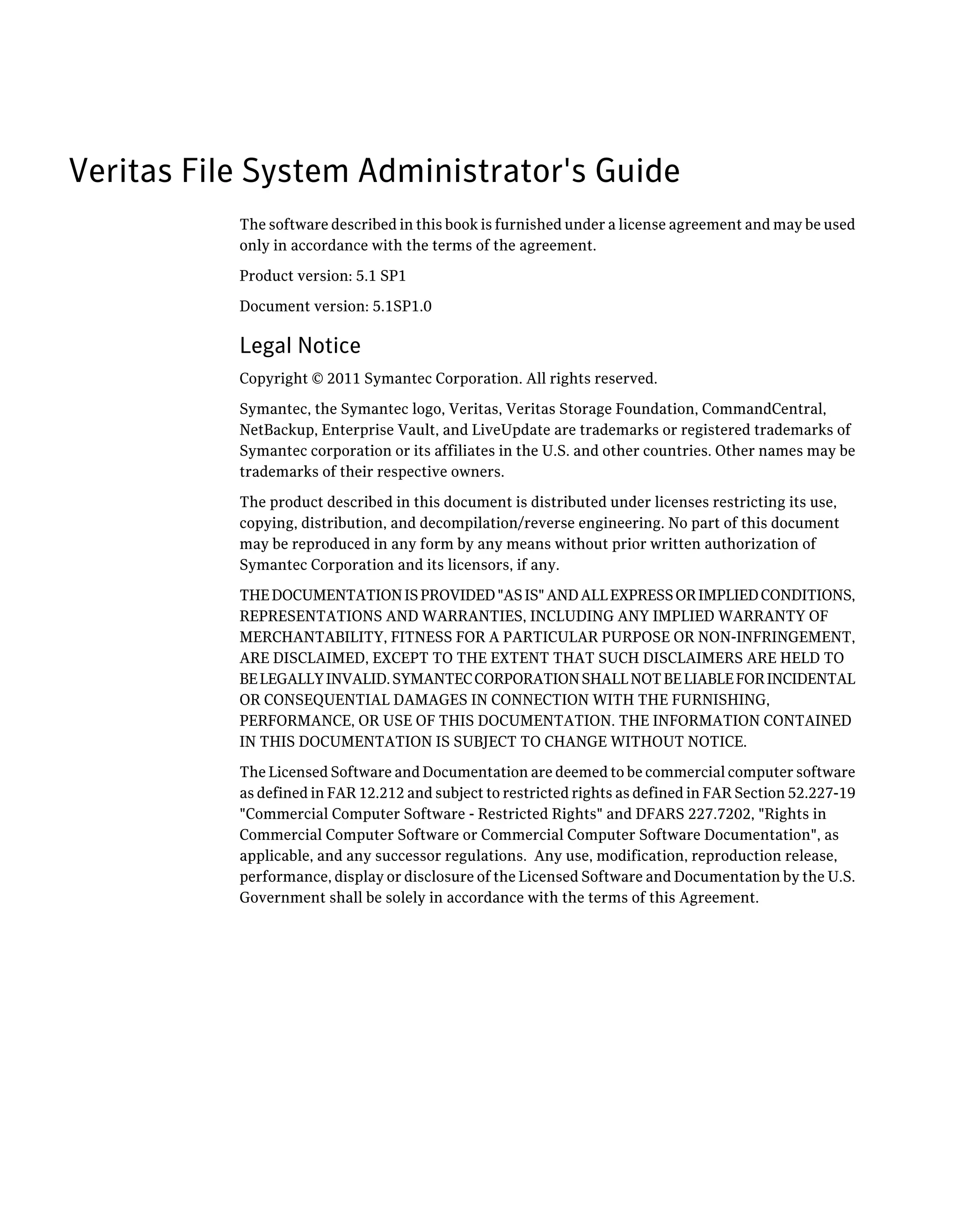 Veritas File System Administrator's Guide
The software described in this book is furnished under a license agreement and may be used
only in accordance with the terms of the agreement.
Product version: 5.1 SP1
Document version: 5.1SP1.0
Legal Notice
Copyright © 2011 Symantec Corporation. All rights reserved.
Symantec, the Symantec logo, Veritas, Veritas Storage Foundation, CommandCentral,
NetBackup, Enterprise Vault, and LiveUpdate are trademarks or registered trademarks of
Symantec corporation or its affiliates in the U.S. and other countries. Other names may be
trademarks of their respective owners.
The product described in this document is distributed under licenses restricting its use,
copying, distribution, and decompilation/reverse engineering. No part of this document
may be reproduced in any form by any means without prior written authorization of
Symantec Corporation and its licensors, if any.
THEDOCUMENTATIONISPROVIDED"ASIS"ANDALLEXPRESSORIMPLIEDCONDITIONS,
REPRESENTATIONS AND WARRANTIES, INCLUDING ANY IMPLIED WARRANTY OF
MERCHANTABILITY, FITNESS FOR A PARTICULAR PURPOSE OR NON-INFRINGEMENT,
ARE DISCLAIMED, EXCEPT TO THE EXTENT THAT SUCH DISCLAIMERS ARE HELD TO
BELEGALLYINVALID.SYMANTECCORPORATIONSHALLNOTBELIABLEFORINCIDENTAL
OR CONSEQUENTIAL DAMAGES IN CONNECTION WITH THE FURNISHING,
PERFORMANCE, OR USE OF THIS DOCUMENTATION. THE INFORMATION CONTAINED
IN THIS DOCUMENTATION IS SUBJECT TO CHANGE WITHOUT NOTICE.
The Licensed Software and Documentation are deemed to be commercial computer software
as defined in FAR 12.212 and subject to restricted rights as defined in FAR Section 52.227-19
"Commercial Computer Software - Restricted Rights" and DFARS 227.7202, "Rights in
Commercial Computer Software or Commercial Computer Software Documentation", as
applicable, and any successor regulations. Any use, modification, reproduction release,
performance, display or disclosure of the Licensed Software and Documentation by the U.S.
Government shall be solely in accordance with the terms of this Agreement.
 