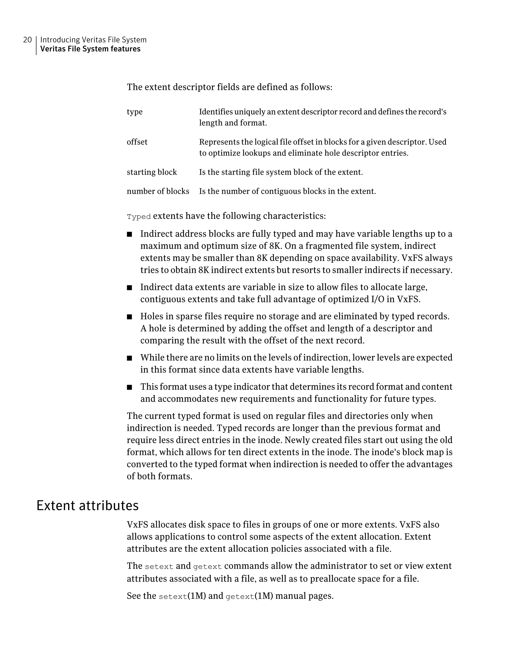 The extent descriptor fields are defined as follows:
Identifies uniquely an extent descriptor record and defines the record's
length and format.
type
Represents the logical file offset in blocks for a given descriptor. Used
to optimize lookups and eliminate hole descriptor entries.
offset
Is the starting file system block of the extent.starting block
Is the number of contiguous blocks in the extent.number of blocks
Typed extents have the following characteristics:
■ Indirect address blocks are fully typed and may have variable lengths up to a
maximum and optimum size of 8K. On a fragmented file system, indirect
extents may be smaller than 8K depending on space availability. VxFS always
tries to obtain 8K indirect extents but resorts to smaller indirects if necessary.
■ Indirect data extents are variable in size to allow files to allocate large,
contiguous extents and take full advantage of optimized I/O in VxFS.
■ Holes in sparse files require no storage and are eliminated by typed records.
A hole is determined by adding the offset and length of a descriptor and
comparing the result with the offset of the next record.
■ While there are no limits on the levels of indirection, lower levels are expected
in this format since data extents have variable lengths.
■ This format uses a type indicator that determines its record format and content
and accommodates new requirements and functionality for future types.
The current typed format is used on regular files and directories only when
indirection is needed. Typed records are longer than the previous format and
require less direct entries in the inode. Newly created files start out using the old
format, which allows for ten direct extents in the inode. The inode's block map is
converted to the typed format when indirection is needed to offer the advantages
of both formats.
Extent attributes
VxFS allocates disk space to files in groups of one or more extents. VxFS also
allows applications to control some aspects of the extent allocation. Extent
attributes are the extent allocation policies associated with a file.
The setext and getext commands allow the administrator to set or view extent
attributes associated with a file, as well as to preallocate space for a file.
See the setext(1M) and getext(1M) manual pages.
Introducing Veritas File System
Veritas File System features
20
 