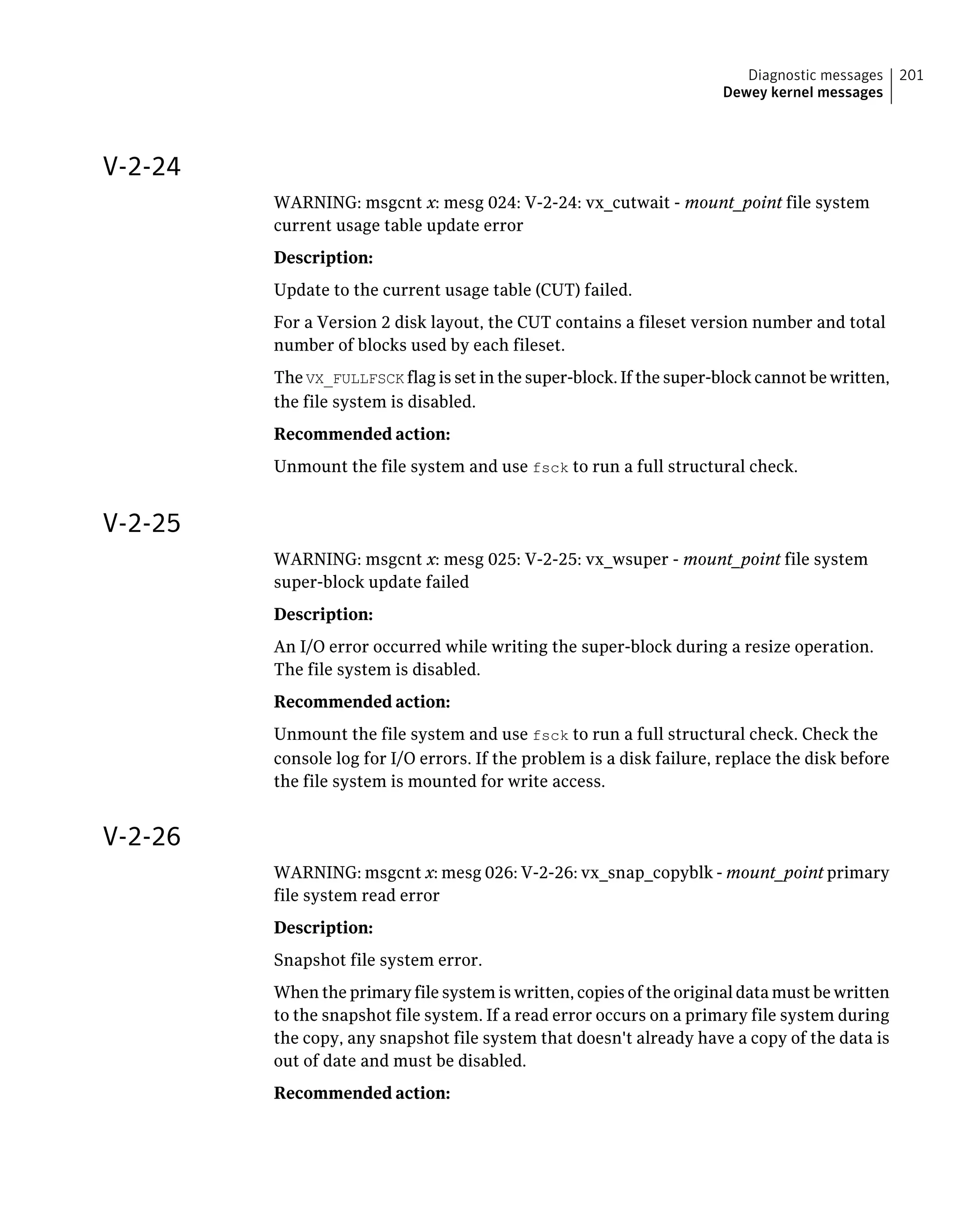 V-2-24
WARNING: msgcnt x: mesg 024: V-2-24: vx_cutwait - mount_point file system
current usage table update error
Description:
Update to the current usage table (CUT) failed.
For a Version 2 disk layout, the CUT contains a fileset version number and total
number of blocks used by each fileset.
The VX_FULLFSCK flag is set in the super-block. If the super-block cannot be written,
the file system is disabled.
Recommended action:
Unmount the file system and use fsck to run a full structural check.
V-2-25
WARNING: msgcnt x: mesg 025: V-2-25: vx_wsuper - mount_point file system
super-block update failed
Description:
An I/O error occurred while writing the super-block during a resize operation.
The file system is disabled.
Recommended action:
Unmount the file system and use fsck to run a full structural check. Check the
console log for I/O errors. If the problem is a disk failure, replace the disk before
the file system is mounted for write access.
V-2-26
WARNING: msgcnt x: mesg 026: V-2-26: vx_snap_copyblk - mount_point primary
file system read error
Description:
Snapshot file system error.
When the primary file system is written, copies of the original data must be written
to the snapshot file system. If a read error occurs on a primary file system during
the copy, any snapshot file system that doesn't already have a copy of the data is
out of date and must be disabled.
Recommended action:
201Diagnostic messages
Dewey kernel messages
 