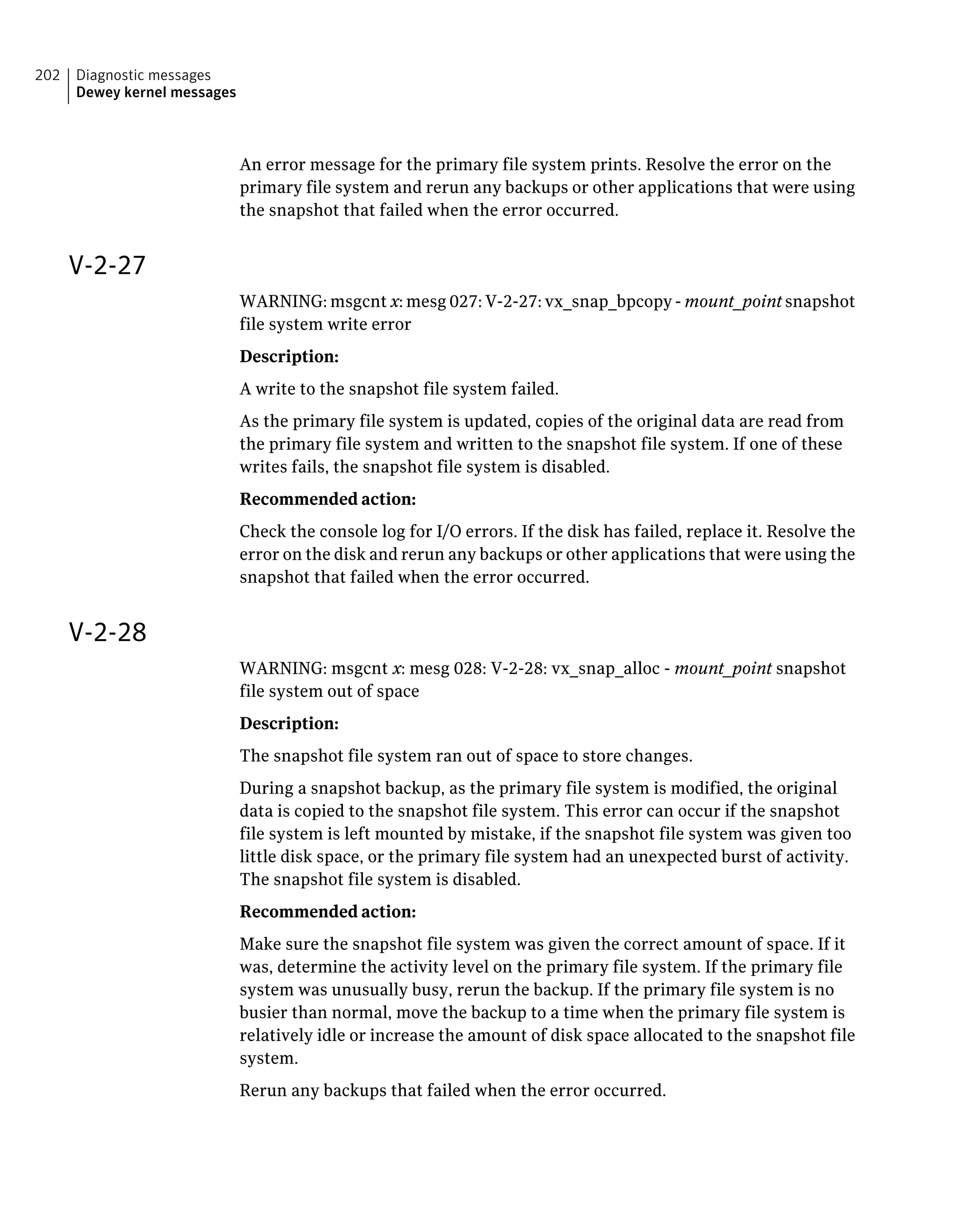 An error message for the primary file system prints. Resolve the error on the
primary file system and rerun any backups or other applications that were using
the snapshot that failed when the error occurred.
V-2-27
WARNING: msgcnt x: mesg 027: V-2-27: vx_snap_bpcopy - mount_point snapshot
file system write error
Description:
A write to the snapshot file system failed.
As the primary file system is updated, copies of the original data are read from
the primary file system and written to the snapshot file system. If one of these
writes fails, the snapshot file system is disabled.
Recommended action:
Check the console log for I/O errors. If the disk has failed, replace it. Resolve the
error on the disk and rerun any backups or other applications that were using the
snapshot that failed when the error occurred.
V-2-28
WARNING: msgcnt x: mesg 028: V-2-28: vx_snap_alloc - mount_point snapshot
file system out of space
Description:
The snapshot file system ran out of space to store changes.
During a snapshot backup, as the primary file system is modified, the original
data is copied to the snapshot file system. This error can occur if the snapshot
file system is left mounted by mistake, if the snapshot file system was given too
little disk space, or the primary file system had an unexpected burst of activity.
The snapshot file system is disabled.
Recommended action:
Make sure the snapshot file system was given the correct amount of space. If it
was, determine the activity level on the primary file system. If the primary file
system was unusually busy, rerun the backup. If the primary file system is no
busier than normal, move the backup to a time when the primary file system is
relatively idle or increase the amount of disk space allocated to the snapshot file
system.
Rerun any backups that failed when the error occurred.
Diagnostic messages
Dewey kernel messages
202
 