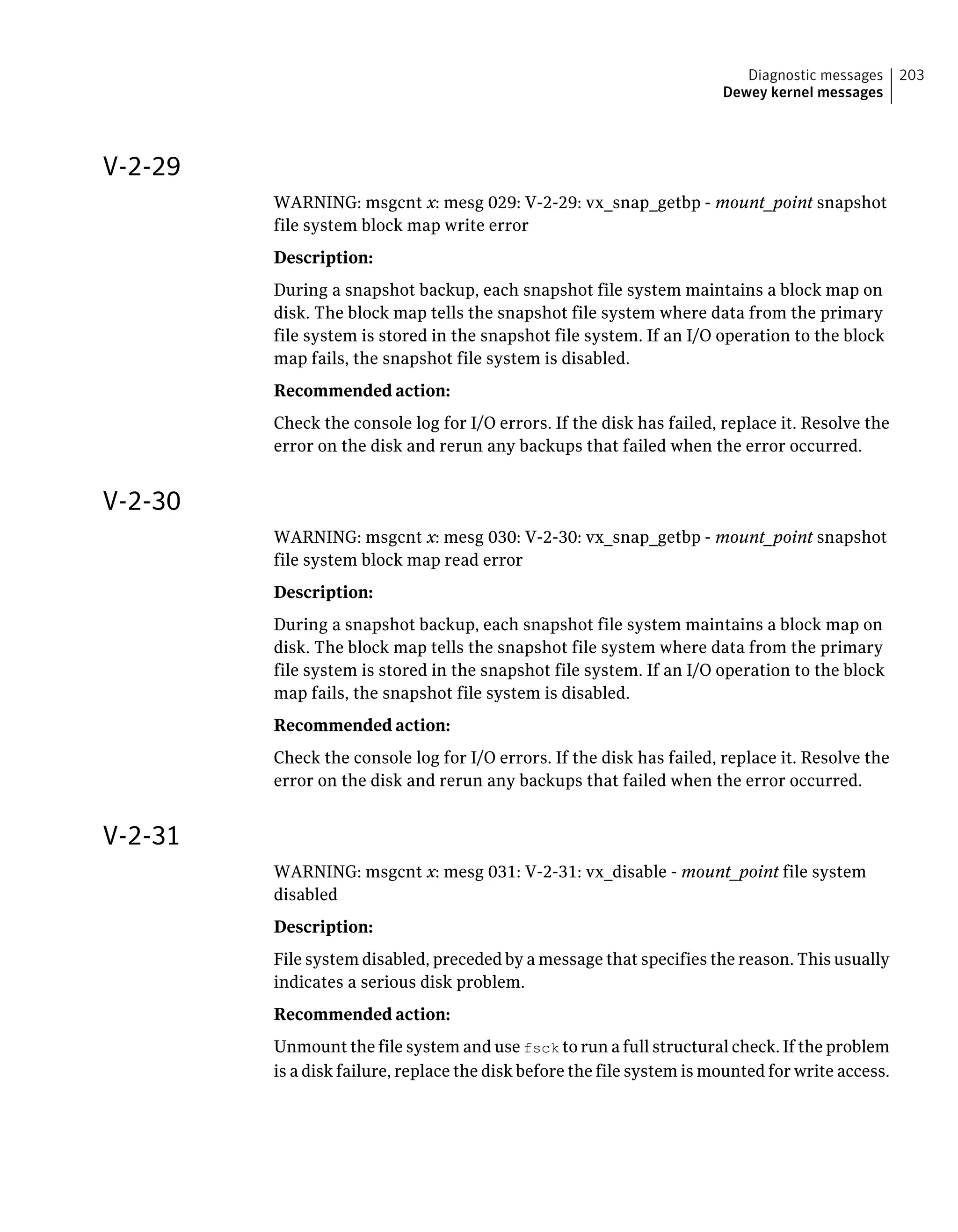 V-2-29
WARNING: msgcnt x: mesg 029: V-2-29: vx_snap_getbp - mount_point snapshot
file system block map write error
Description:
During a snapshot backup, each snapshot file system maintains a block map on
disk. The block map tells the snapshot file system where data from the primary
file system is stored in the snapshot file system. If an I/O operation to the block
map fails, the snapshot file system is disabled.
Recommended action:
Check the console log for I/O errors. If the disk has failed, replace it. Resolve the
error on the disk and rerun any backups that failed when the error occurred.
V-2-30
WARNING: msgcnt x: mesg 030: V-2-30: vx_snap_getbp - mount_point snapshot
file system block map read error
Description:
During a snapshot backup, each snapshot file system maintains a block map on
disk. The block map tells the snapshot file system where data from the primary
file system is stored in the snapshot file system. If an I/O operation to the block
map fails, the snapshot file system is disabled.
Recommended action:
Check the console log for I/O errors. If the disk has failed, replace it. Resolve the
error on the disk and rerun any backups that failed when the error occurred.
V-2-31
WARNING: msgcnt x: mesg 031: V-2-31: vx_disable - mount_point file system
disabled
Description:
File system disabled, preceded by a message that specifies the reason. This usually
indicates a serious disk problem.
Recommended action:
Unmount the file system and use fsck to run a full structural check. If the problem
is a disk failure, replace the disk before the file system is mounted for write access.
203Diagnostic messages
Dewey kernel messages
 
