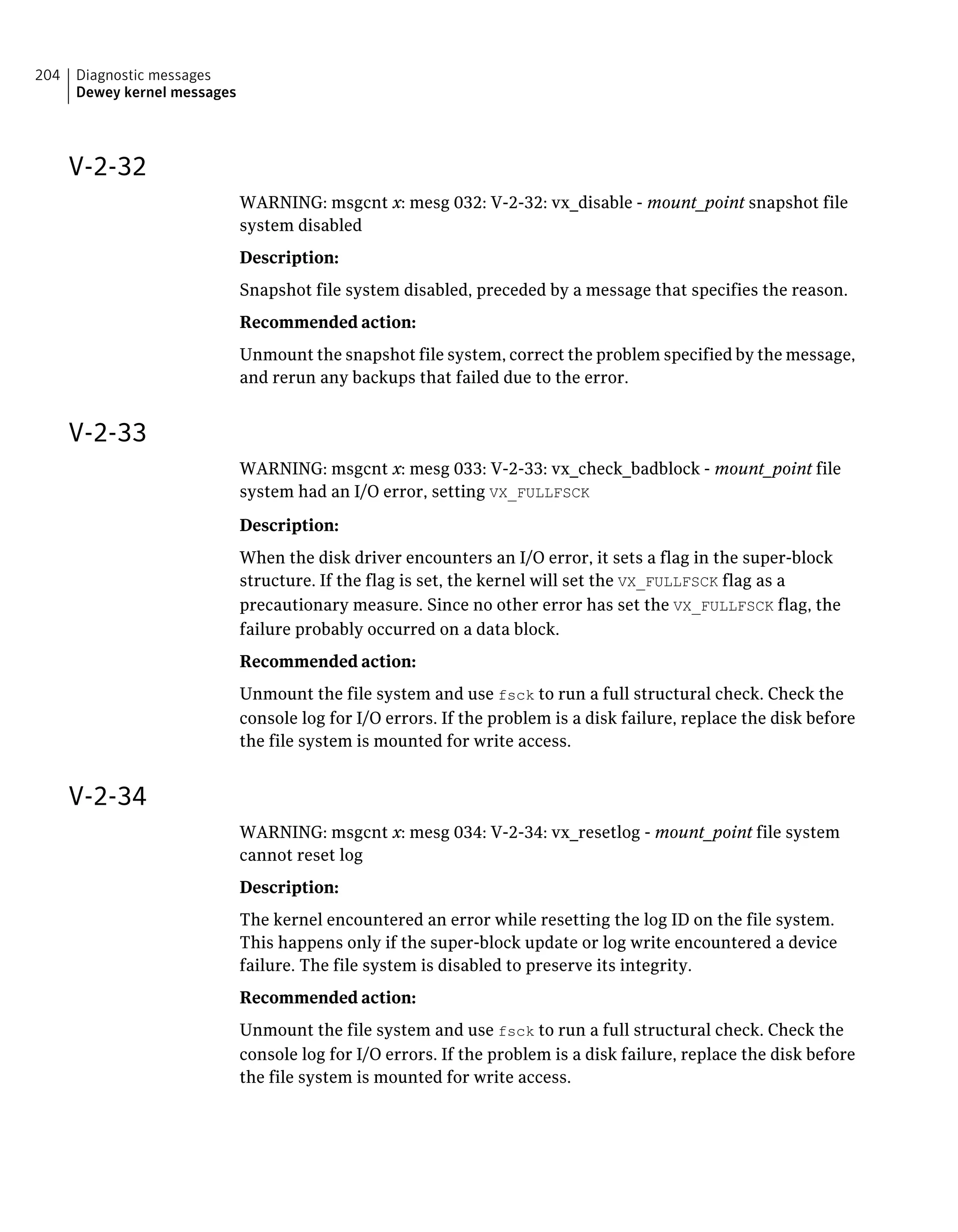 V-2-32
WARNING: msgcnt x: mesg 032: V-2-32: vx_disable - mount_point snapshot file
system disabled
Description:
Snapshot file system disabled, preceded by a message that specifies the reason.
Recommended action:
Unmount the snapshot file system, correct the problem specified by the message,
and rerun any backups that failed due to the error.
V-2-33
WARNING: msgcnt x: mesg 033: V-2-33: vx_check_badblock - mount_point file
system had an I/O error, setting VX_FULLFSCK
Description:
When the disk driver encounters an I/O error, it sets a flag in the super-block
structure. If the flag is set, the kernel will set the VX_FULLFSCK flag as a
precautionary measure. Since no other error has set the VX_FULLFSCK flag, the
failure probably occurred on a data block.
Recommended action:
Unmount the file system and use fsck to run a full structural check. Check the
console log for I/O errors. If the problem is a disk failure, replace the disk before
the file system is mounted for write access.
V-2-34
WARNING: msgcnt x: mesg 034: V-2-34: vx_resetlog - mount_point file system
cannot reset log
Description:
The kernel encountered an error while resetting the log ID on the file system.
This happens only if the super-block update or log write encountered a device
failure. The file system is disabled to preserve its integrity.
Recommended action:
Unmount the file system and use fsck to run a full structural check. Check the
console log for I/O errors. If the problem is a disk failure, replace the disk before
the file system is mounted for write access.
Diagnostic messages
Dewey kernel messages
204
 