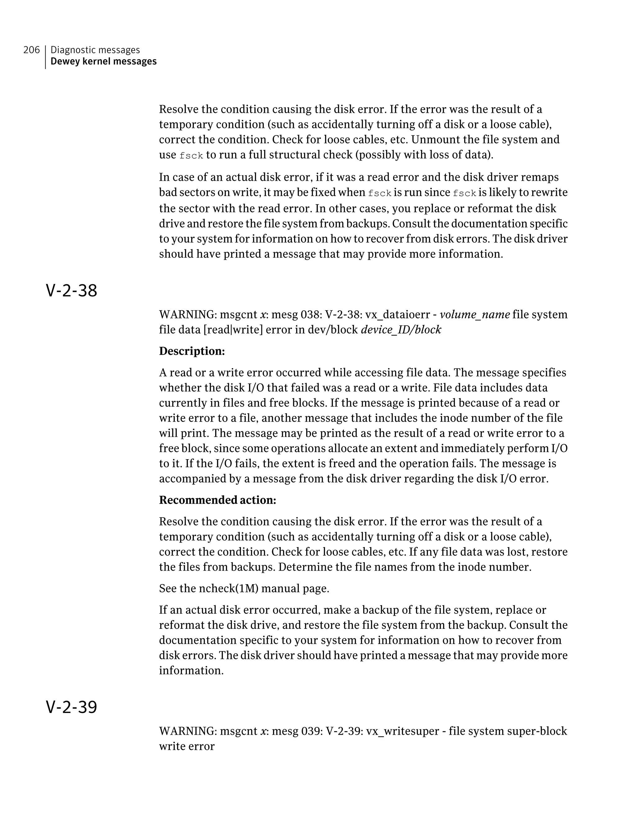 Resolve the condition causing the disk error. If the error was the result of a
temporary condition (such as accidentally turning off a disk or a loose cable),
correct the condition. Check for loose cables, etc. Unmount the file system and
use fsck to run a full structural check (possibly with loss of data).
In case of an actual disk error, if it was a read error and the disk driver remaps
bad sectors on write, it may be fixed when fsck is run since fsck is likely to rewrite
the sector with the read error. In other cases, you replace or reformat the disk
drive and restore the file system from backups. Consult the documentation specific
to your system for information on how to recover from disk errors. The disk driver
should have printed a message that may provide more information.
V-2-38
WARNING: msgcnt x: mesg 038: V-2-38: vx_dataioerr - volume_name file system
file data [read|write] error in dev/block device_ID/block
Description:
A read or a write error occurred while accessing file data. The message specifies
whether the disk I/O that failed was a read or a write. File data includes data
currently in files and free blocks. If the message is printed because of a read or
write error to a file, another message that includes the inode number of the file
will print. The message may be printed as the result of a read or write error to a
free block, since some operations allocate an extent and immediately perform I/O
to it. If the I/O fails, the extent is freed and the operation fails. The message is
accompanied by a message from the disk driver regarding the disk I/O error.
Recommended action:
Resolve the condition causing the disk error. If the error was the result of a
temporary condition (such as accidentally turning off a disk or a loose cable),
correct the condition. Check for loose cables, etc. If any file data was lost, restore
the files from backups. Determine the file names from the inode number.
See the ncheck(1M) manual page.
If an actual disk error occurred, make a backup of the file system, replace or
reformat the disk drive, and restore the file system from the backup. Consult the
documentation specific to your system for information on how to recover from
disk errors. The disk driver should have printed a message that may provide more
information.
V-2-39
WARNING: msgcnt x: mesg 039: V-2-39: vx_writesuper - file system super-block
write error
Diagnostic messages
Dewey kernel messages
206
 