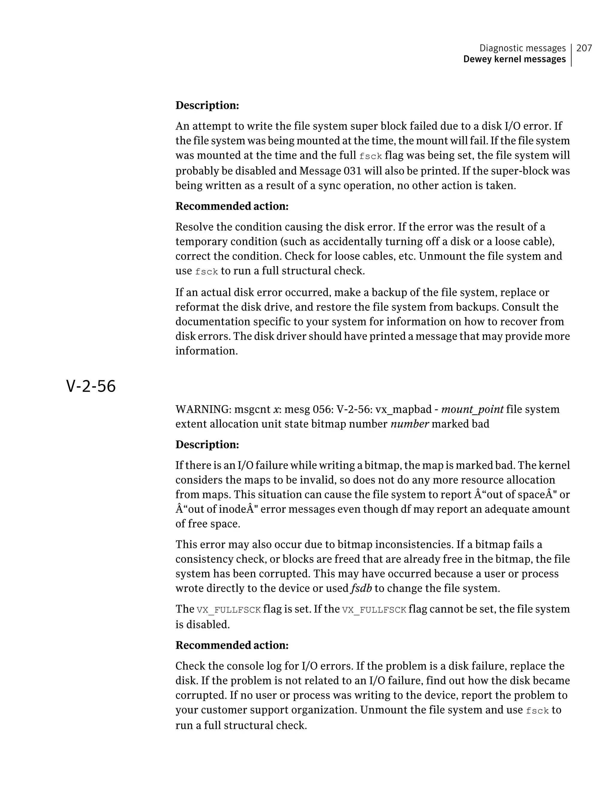 Description:
An attempt to write the file system super block failed due to a disk I/O error. If
the file system was being mounted at the time, the mount will fail. If the file system
was mounted at the time and the full fsck flag was being set, the file system will
probably be disabled and Message 031 will also be printed. If the super-block was
being written as a result of a sync operation, no other action is taken.
Recommended action:
Resolve the condition causing the disk error. If the error was the result of a
temporary condition (such as accidentally turning off a disk or a loose cable),
correct the condition. Check for loose cables, etc. Unmount the file system and
use fsck to run a full structural check.
If an actual disk error occurred, make a backup of the file system, replace or
reformat the disk drive, and restore the file system from backups. Consult the
documentation specific to your system for information on how to recover from
disk errors. The disk driver should have printed a message that may provide more
information.
V-2-56
WARNING: msgcnt x: mesg 056: V-2-56: vx_mapbad - mount_point file system
extent allocation unit state bitmap number number marked bad
Description:
If there is an I/O failure while writing a bitmap, the map is marked bad. The kernel
considers the maps to be invalid, so does not do any more resource allocation
from maps. This situation can cause the file system to report Â“out of spaceÂ" or
Â“out of inodeÂ" error messages even though df may report an adequate amount
of free space.
This error may also occur due to bitmap inconsistencies. If a bitmap fails a
consistency check, or blocks are freed that are already free in the bitmap, the file
system has been corrupted. This may have occurred because a user or process
wrote directly to the device or used fsdb to change the file system.
The VX_FULLFSCK flag is set. If the VX_FULLFSCK flag cannot be set, the file system
is disabled.
Recommended action:
Check the console log for I/O errors. If the problem is a disk failure, replace the
disk. If the problem is not related to an I/O failure, find out how the disk became
corrupted. If no user or process was writing to the device, report the problem to
your customer support organization. Unmount the file system and use fsck to
run a full structural check.
207Diagnostic messages
Dewey kernel messages
 