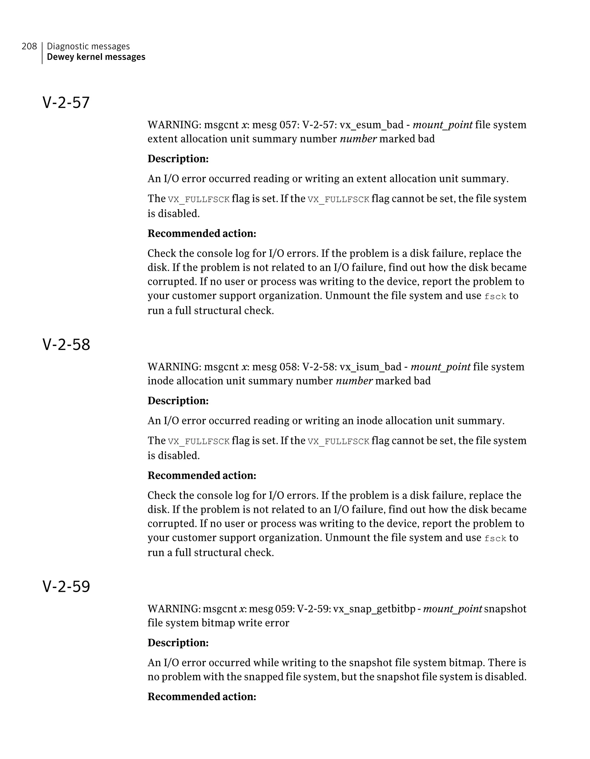 V-2-57
WARNING: msgcnt x: mesg 057: V-2-57: vx_esum_bad - mount_point file system
extent allocation unit summary number number marked bad
Description:
An I/O error occurred reading or writing an extent allocation unit summary.
The VX_FULLFSCK flag is set. If the VX_FULLFSCK flag cannot be set, the file system
is disabled.
Recommended action:
Check the console log for I/O errors. If the problem is a disk failure, replace the
disk. If the problem is not related to an I/O failure, find out how the disk became
corrupted. If no user or process was writing to the device, report the problem to
your customer support organization. Unmount the file system and use fsck to
run a full structural check.
V-2-58
WARNING: msgcnt x: mesg 058: V-2-58: vx_isum_bad - mount_point file system
inode allocation unit summary number number marked bad
Description:
An I/O error occurred reading or writing an inode allocation unit summary.
The VX_FULLFSCK flag is set. If the VX_FULLFSCK flag cannot be set, the file system
is disabled.
Recommended action:
Check the console log for I/O errors. If the problem is a disk failure, replace the
disk. If the problem is not related to an I/O failure, find out how the disk became
corrupted. If no user or process was writing to the device, report the problem to
your customer support organization. Unmount the file system and use fsck to
run a full structural check.
V-2-59
WARNING: msgcnt x: mesg 059: V-2-59: vx_snap_getbitbp - mount_point snapshot
file system bitmap write error
Description:
An I/O error occurred while writing to the snapshot file system bitmap. There is
no problem with the snapped file system, but the snapshot file system is disabled.
Recommended action:
Diagnostic messages
Dewey kernel messages
208
 