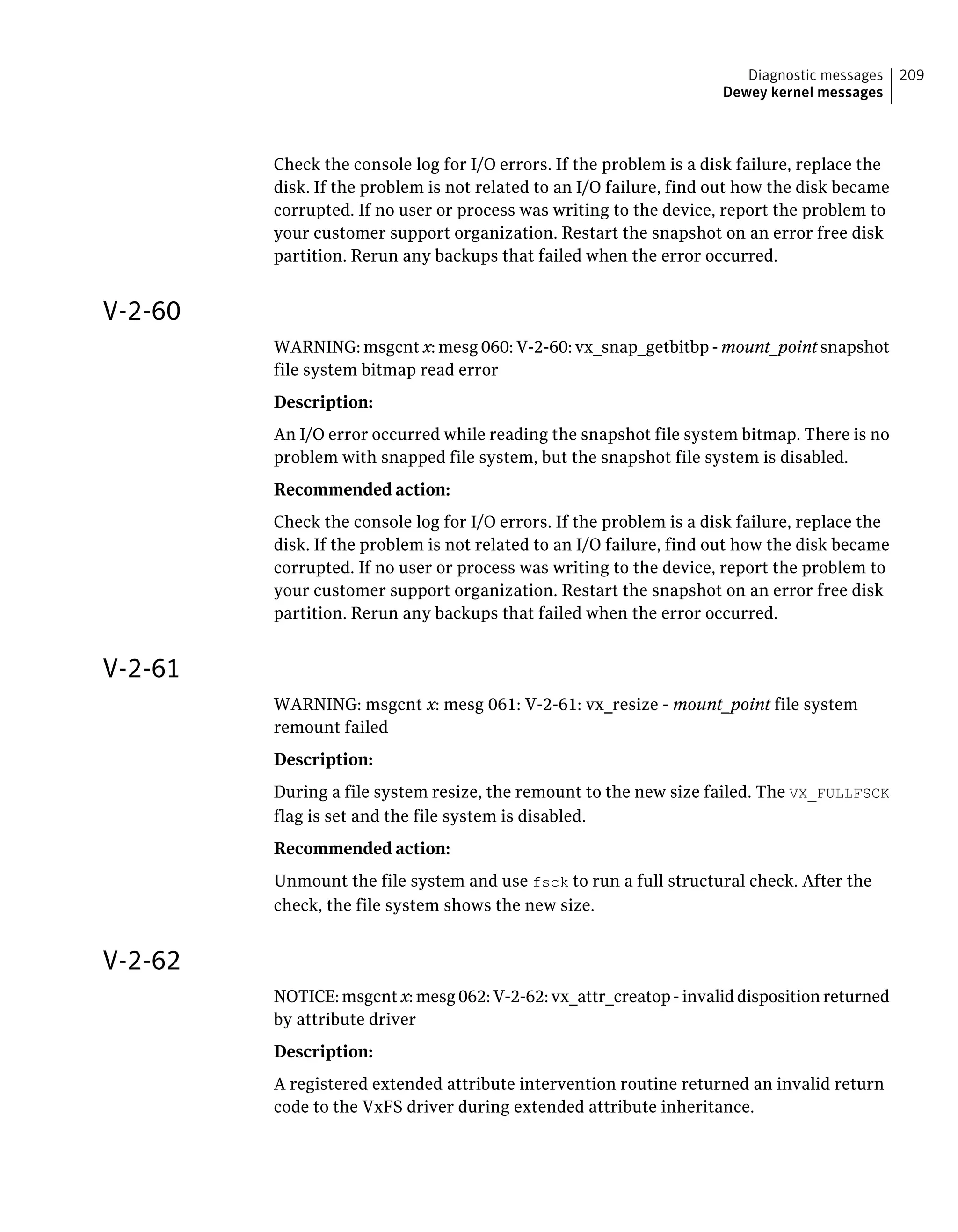 Check the console log for I/O errors. If the problem is a disk failure, replace the
disk. If the problem is not related to an I/O failure, find out how the disk became
corrupted. If no user or process was writing to the device, report the problem to
your customer support organization. Restart the snapshot on an error free disk
partition. Rerun any backups that failed when the error occurred.
V-2-60
WARNING: msgcnt x: mesg 060: V-2-60: vx_snap_getbitbp - mount_point snapshot
file system bitmap read error
Description:
An I/O error occurred while reading the snapshot file system bitmap. There is no
problem with snapped file system, but the snapshot file system is disabled.
Recommended action:
Check the console log for I/O errors. If the problem is a disk failure, replace the
disk. If the problem is not related to an I/O failure, find out how the disk became
corrupted. If no user or process was writing to the device, report the problem to
your customer support organization. Restart the snapshot on an error free disk
partition. Rerun any backups that failed when the error occurred.
V-2-61
WARNING: msgcnt x: mesg 061: V-2-61: vx_resize - mount_point file system
remount failed
Description:
During a file system resize, the remount to the new size failed. The VX_FULLFSCK
flag is set and the file system is disabled.
Recommended action:
Unmount the file system and use fsck to run a full structural check. After the
check, the file system shows the new size.
V-2-62
NOTICE: msgcnt x: mesg 062: V-2-62: vx_attr_creatop - invalid disposition returned
by attribute driver
Description:
A registered extended attribute intervention routine returned an invalid return
code to the VxFS driver during extended attribute inheritance.
209Diagnostic messages
Dewey kernel messages
 
