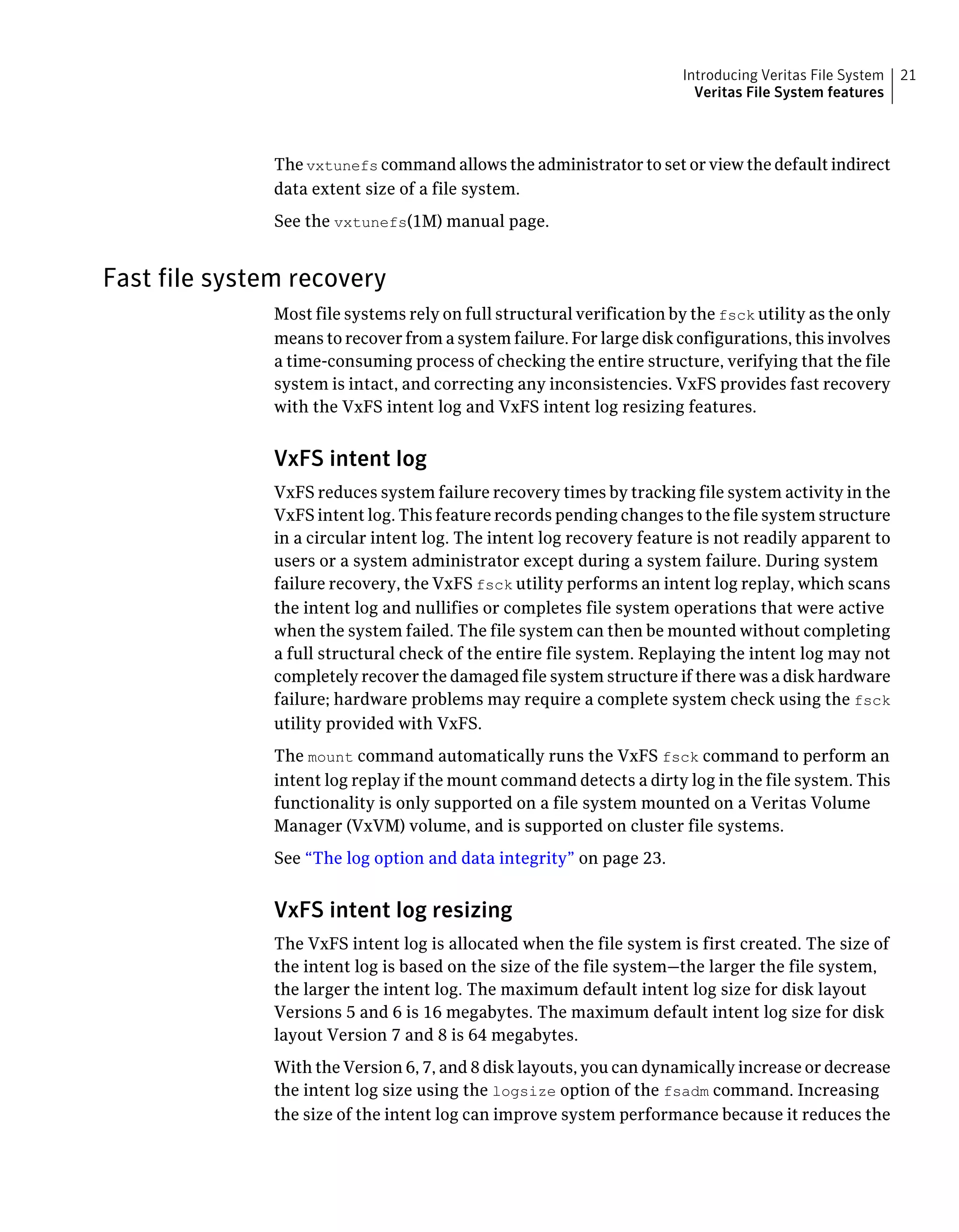 The vxtunefs command allows the administrator to set or view the default indirect
data extent size of a file system.
See the vxtunefs(1M) manual page.
Fast file system recovery
Most file systems rely on full structural verification by the fsck utility as the only
means to recover from a system failure. For large disk configurations, this involves
a time-consuming process of checking the entire structure, verifying that the file
system is intact, and correcting any inconsistencies. VxFS provides fast recovery
with the VxFS intent log and VxFS intent log resizing features.
VxFS intent log
VxFS reduces system failure recovery times by tracking file system activity in the
VxFS intent log. This feature records pending changes to the file system structure
in a circular intent log. The intent log recovery feature is not readily apparent to
users or a system administrator except during a system failure. During system
failure recovery, the VxFS fsck utility performs an intent log replay, which scans
the intent log and nullifies or completes file system operations that were active
when the system failed. The file system can then be mounted without completing
a full structural check of the entire file system. Replaying the intent log may not
completely recover the damaged file system structure if there was a disk hardware
failure; hardware problems may require a complete system check using the fsck
utility provided with VxFS.
The mount command automatically runs the VxFS fsck command to perform an
intent log replay if the mount command detects a dirty log in the file system. This
functionality is only supported on a file system mounted on a Veritas Volume
Manager (VxVM) volume, and is supported on cluster file systems.
See “The log option and data integrity” on page 23.
VxFS intent log resizing
The VxFS intent log is allocated when the file system is first created. The size of
the intent log is based on the size of the file system—the larger the file system,
the larger the intent log. The maximum default intent log size for disk layout
Versions 5 and 6 is 16 megabytes. The maximum default intent log size for disk
layout Version 7 and 8 is 64 megabytes.
With the Version 6, 7, and 8 disk layouts, you can dynamically increase or decrease
the intent log size using the logsize option of the fsadm command. Increasing
the size of the intent log can improve system performance because it reduces the
21Introducing Veritas File System
Veritas File System features
 