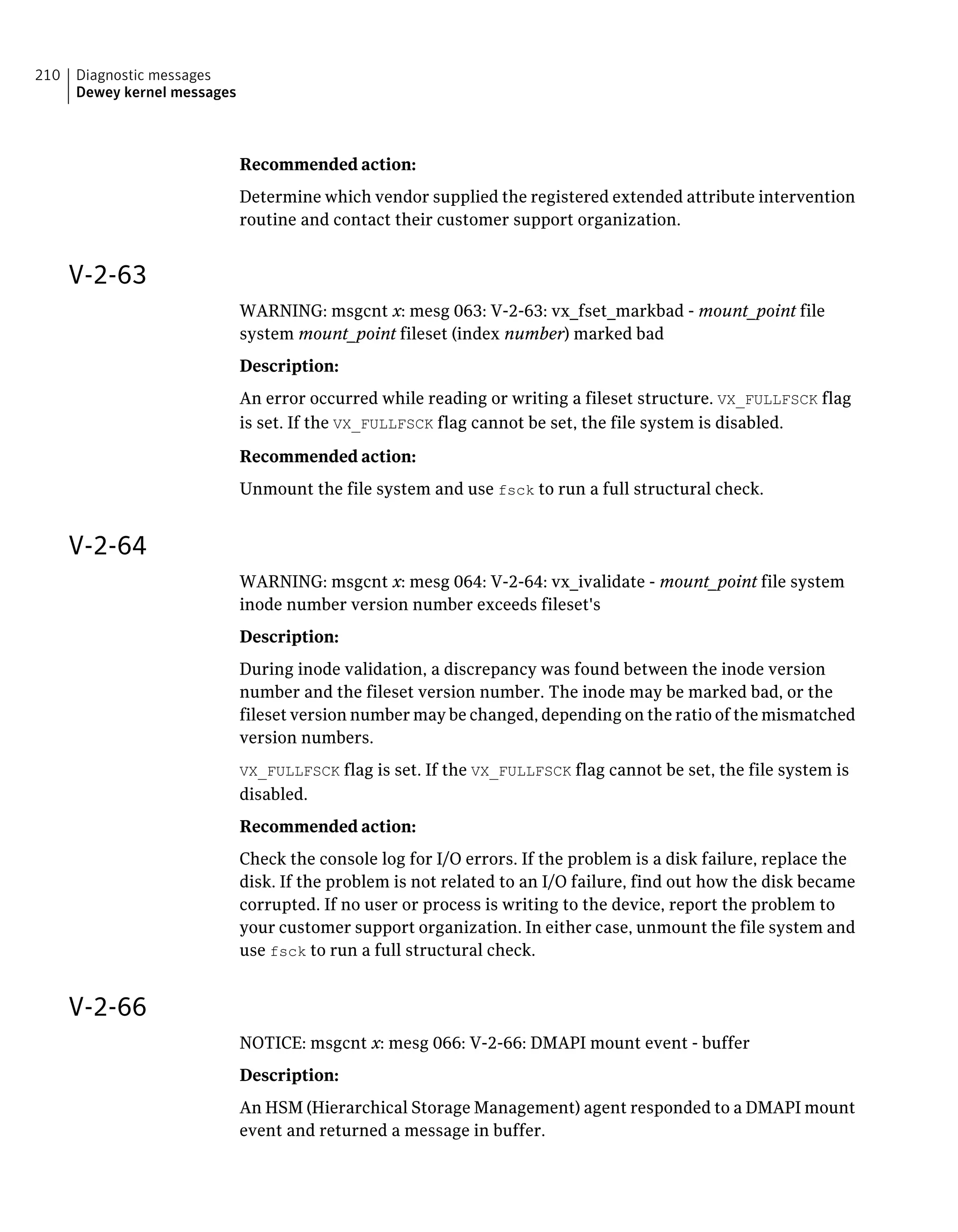 Recommended action:
Determine which vendor supplied the registered extended attribute intervention
routine and contact their customer support organization.
V-2-63
WARNING: msgcnt x: mesg 063: V-2-63: vx_fset_markbad - mount_point file
system mount_point fileset (index number) marked bad
Description:
An error occurred while reading or writing a fileset structure. VX_FULLFSCK flag
is set. If the VX_FULLFSCK flag cannot be set, the file system is disabled.
Recommended action:
Unmount the file system and use fsck to run a full structural check.
V-2-64
WARNING: msgcnt x: mesg 064: V-2-64: vx_ivalidate - mount_point file system
inode number version number exceeds fileset's
Description:
During inode validation, a discrepancy was found between the inode version
number and the fileset version number. The inode may be marked bad, or the
fileset version number may be changed, depending on the ratio of the mismatched
version numbers.
VX_FULLFSCK flag is set. If the VX_FULLFSCK flag cannot be set, the file system is
disabled.
Recommended action:
Check the console log for I/O errors. If the problem is a disk failure, replace the
disk. If the problem is not related to an I/O failure, find out how the disk became
corrupted. If no user or process is writing to the device, report the problem to
your customer support organization. In either case, unmount the file system and
use fsck to run a full structural check.
V-2-66
NOTICE: msgcnt x: mesg 066: V-2-66: DMAPI mount event - buffer
Description:
An HSM (Hierarchical Storage Management) agent responded to a DMAPI mount
event and returned a message in buffer.
Diagnostic messages
Dewey kernel messages
210
 