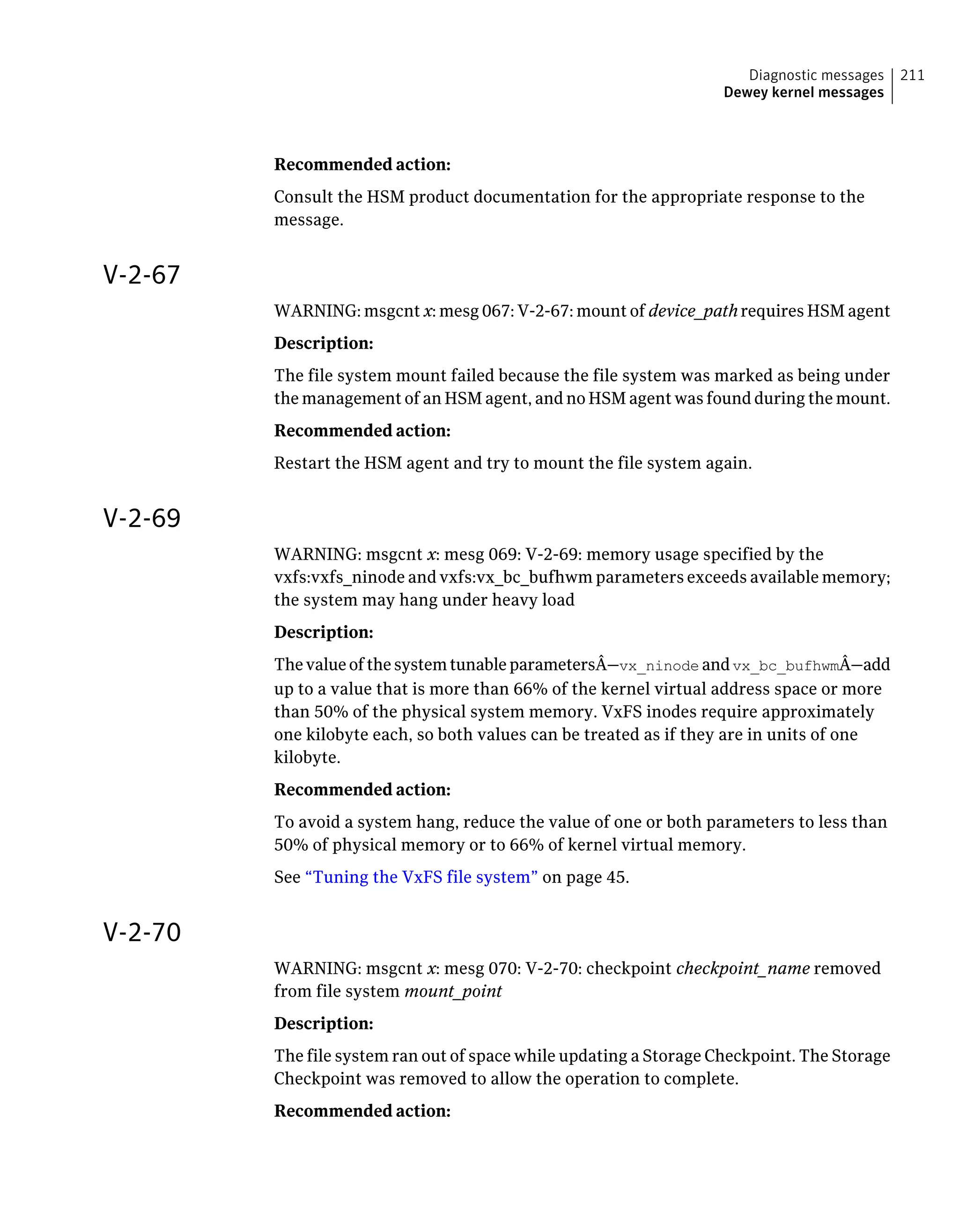 Recommended action:
Consult the HSM product documentation for the appropriate response to the
message.
V-2-67
WARNING: msgcnt x: mesg 067: V-2-67: mount of device_path requires HSM agent
Description:
The file system mount failed because the file system was marked as being under
the management of an HSM agent, and no HSM agent was found during the mount.
Recommended action:
Restart the HSM agent and try to mount the file system again.
V-2-69
WARNING: msgcnt x: mesg 069: V-2-69: memory usage specified by the
vxfs:vxfs_ninode and vxfs:vx_bc_bufhwm parameters exceeds available memory;
the system may hang under heavy load
Description:
ThevalueofthesystemtunableparametersÂ—vx_ninode andvx_bc_bufhwmÂ—add
up to a value that is more than 66% of the kernel virtual address space or more
than 50% of the physical system memory. VxFS inodes require approximately
one kilobyte each, so both values can be treated as if they are in units of one
kilobyte.
Recommended action:
To avoid a system hang, reduce the value of one or both parameters to less than
50% of physical memory or to 66% of kernel virtual memory.
See “Tuning the VxFS file system” on page 45.
V-2-70
WARNING: msgcnt x: mesg 070: V-2-70: checkpoint checkpoint_name removed
from file system mount_point
Description:
The file system ran out of space while updating a Storage Checkpoint. The Storage
Checkpoint was removed to allow the operation to complete.
Recommended action:
211Diagnostic messages
Dewey kernel messages
 
