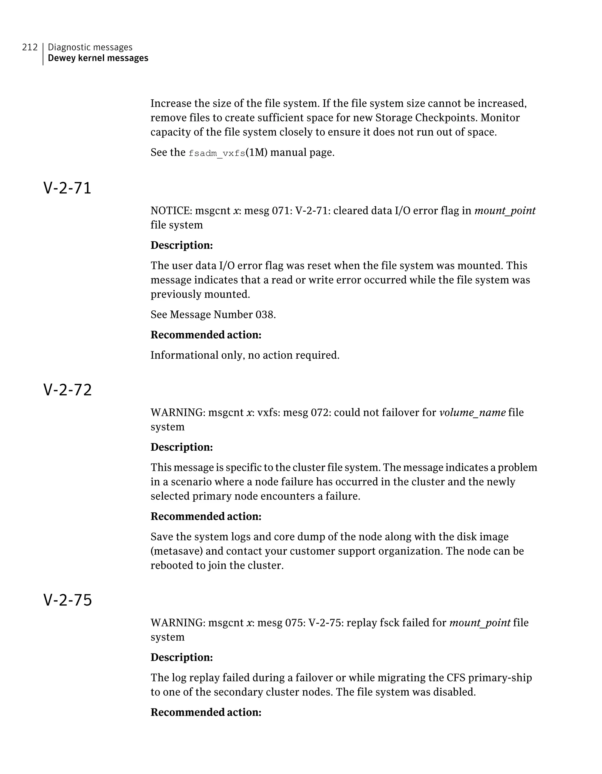 Increase the size of the file system. If the file system size cannot be increased,
remove files to create sufficient space for new Storage Checkpoints. Monitor
capacity of the file system closely to ensure it does not run out of space.
See the fsadm_vxfs(1M) manual page.
V-2-71
NOTICE: msgcnt x: mesg 071: V-2-71: cleared data I/O error flag in mount_point
file system
Description:
The user data I/O error flag was reset when the file system was mounted. This
message indicates that a read or write error occurred while the file system was
previously mounted.
See Message Number 038.
Recommended action:
Informational only, no action required.
V-2-72
WARNING: msgcnt x: vxfs: mesg 072: could not failover for volume_name file
system
Description:
This message is specific to the cluster file system. The message indicates a problem
in a scenario where a node failure has occurred in the cluster and the newly
selected primary node encounters a failure.
Recommended action:
Save the system logs and core dump of the node along with the disk image
(metasave) and contact your customer support organization. The node can be
rebooted to join the cluster.
V-2-75
WARNING: msgcnt x: mesg 075: V-2-75: replay fsck failed for mount_point file
system
Description:
The log replay failed during a failover or while migrating the CFS primary-ship
to one of the secondary cluster nodes. The file system was disabled.
Recommended action:
Diagnostic messages
Dewey kernel messages
212
 