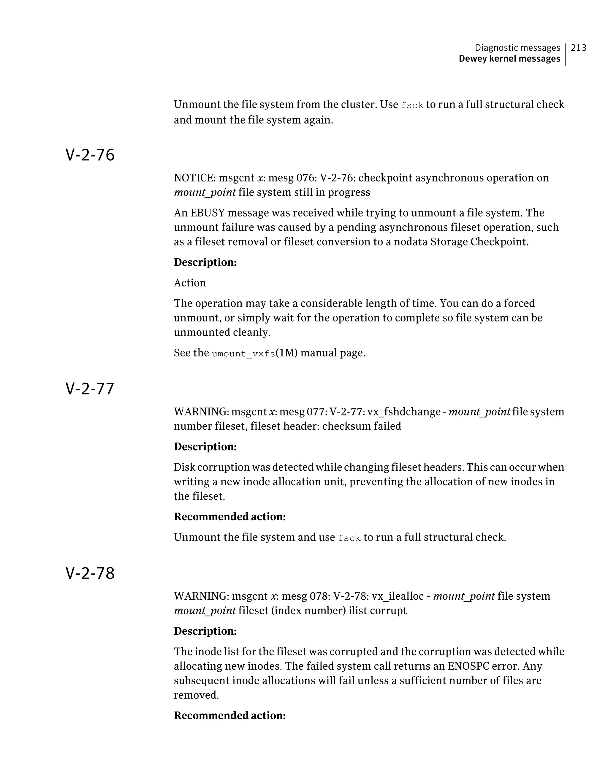Unmount the file system from the cluster. Use fsck to run a full structural check
and mount the file system again.
V-2-76
NOTICE: msgcnt x: mesg 076: V-2-76: checkpoint asynchronous operation on
mount_point file system still in progress
An EBUSY message was received while trying to unmount a file system. The
unmount failure was caused by a pending asynchronous fileset operation, such
as a fileset removal or fileset conversion to a nodata Storage Checkpoint.
Description:
Action
The operation may take a considerable length of time. You can do a forced
unmount, or simply wait for the operation to complete so file system can be
unmounted cleanly.
See the umount_vxfs(1M) manual page.
V-2-77
WARNING: msgcnt x: mesg 077: V-2-77: vx_fshdchange - mount_point file system
number fileset, fileset header: checksum failed
Description:
Disk corruption was detected while changing fileset headers. This can occur when
writing a new inode allocation unit, preventing the allocation of new inodes in
the fileset.
Recommended action:
Unmount the file system and use fsck to run a full structural check.
V-2-78
WARNING: msgcnt x: mesg 078: V-2-78: vx_ilealloc - mount_point file system
mount_point fileset (index number) ilist corrupt
Description:
The inode list for the fileset was corrupted and the corruption was detected while
allocating new inodes. The failed system call returns an ENOSPC error. Any
subsequent inode allocations will fail unless a sufficient number of files are
removed.
Recommended action:
213Diagnostic messages
Dewey kernel messages
 
