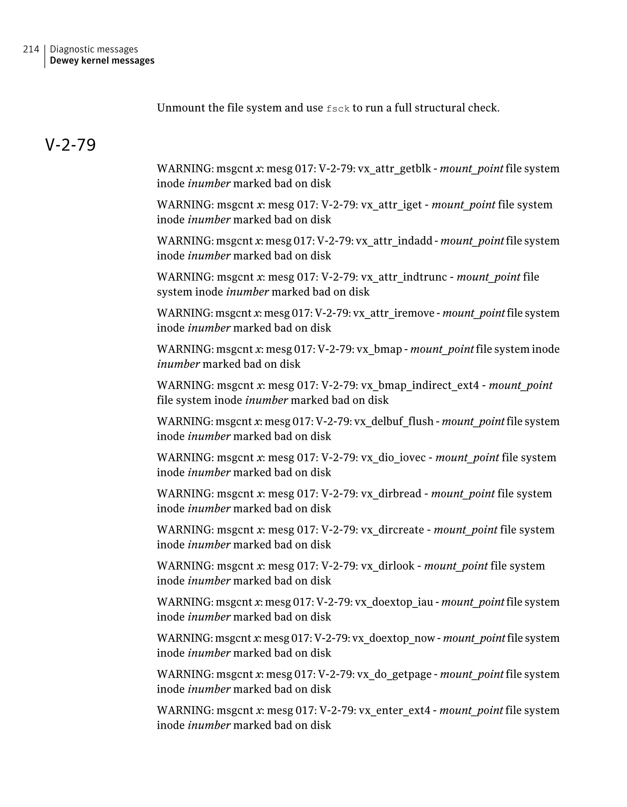 Unmount the file system and use fsck to run a full structural check.
V-2-79
WARNING: msgcnt x: mesg 017: V-2-79: vx_attr_getblk - mount_point file system
inode inumber marked bad on disk
WARNING: msgcnt x: mesg 017: V-2-79: vx_attr_iget - mount_point file system
inode inumber marked bad on disk
WARNING: msgcnt x: mesg 017: V-2-79: vx_attr_indadd - mount_point file system
inode inumber marked bad on disk
WARNING: msgcnt x: mesg 017: V-2-79: vx_attr_indtrunc - mount_point file
system inode inumber marked bad on disk
WARNING: msgcnt x: mesg 017: V-2-79: vx_attr_iremove - mount_point file system
inode inumber marked bad on disk
WARNING: msgcnt x: mesg 017: V-2-79: vx_bmap - mount_point file system inode
inumber marked bad on disk
WARNING: msgcnt x: mesg 017: V-2-79: vx_bmap_indirect_ext4 - mount_point
file system inode inumber marked bad on disk
WARNING: msgcnt x: mesg 017: V-2-79: vx_delbuf_flush - mount_point file system
inode inumber marked bad on disk
WARNING: msgcnt x: mesg 017: V-2-79: vx_dio_iovec - mount_point file system
inode inumber marked bad on disk
WARNING: msgcnt x: mesg 017: V-2-79: vx_dirbread - mount_point file system
inode inumber marked bad on disk
WARNING: msgcnt x: mesg 017: V-2-79: vx_dircreate - mount_point file system
inode inumber marked bad on disk
WARNING: msgcnt x: mesg 017: V-2-79: vx_dirlook - mount_point file system
inode inumber marked bad on disk
WARNING: msgcnt x: mesg 017: V-2-79: vx_doextop_iau - mount_point file system
inode inumber marked bad on disk
WARNING: msgcnt x: mesg 017: V-2-79: vx_doextop_now - mount_point file system
inode inumber marked bad on disk
WARNING: msgcnt x: mesg 017: V-2-79: vx_do_getpage - mount_point file system
inode inumber marked bad on disk
WARNING: msgcnt x: mesg 017: V-2-79: vx_enter_ext4 - mount_point file system
inode inumber marked bad on disk
Diagnostic messages
Dewey kernel messages
214
 