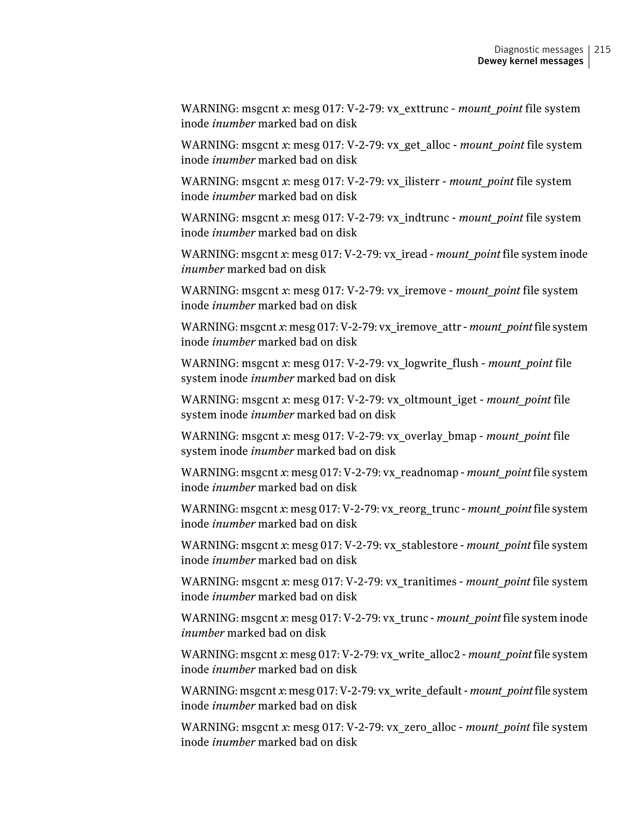 WARNING: msgcnt x: mesg 017: V-2-79: vx_exttrunc - mount_point file system
inode inumber marked bad on disk
WARNING: msgcnt x: mesg 017: V-2-79: vx_get_alloc - mount_point file system
inode inumber marked bad on disk
WARNING: msgcnt x: mesg 017: V-2-79: vx_ilisterr - mount_point file system
inode inumber marked bad on disk
WARNING: msgcnt x: mesg 017: V-2-79: vx_indtrunc - mount_point file system
inode inumber marked bad on disk
WARNING: msgcnt x: mesg 017: V-2-79: vx_iread - mount_point file system inode
inumber marked bad on disk
WARNING: msgcnt x: mesg 017: V-2-79: vx_iremove - mount_point file system
inode inumber marked bad on disk
WARNING: msgcnt x: mesg 017: V-2-79: vx_iremove_attr - mount_point file system
inode inumber marked bad on disk
WARNING: msgcnt x: mesg 017: V-2-79: vx_logwrite_flush - mount_point file
system inode inumber marked bad on disk
WARNING: msgcnt x: mesg 017: V-2-79: vx_oltmount_iget - mount_point file
system inode inumber marked bad on disk
WARNING: msgcnt x: mesg 017: V-2-79: vx_overlay_bmap - mount_point file
system inode inumber marked bad on disk
WARNING: msgcnt x: mesg 017: V-2-79: vx_readnomap - mount_point file system
inode inumber marked bad on disk
WARNING: msgcnt x: mesg 017: V-2-79: vx_reorg_trunc - mount_point file system
inode inumber marked bad on disk
WARNING: msgcnt x: mesg 017: V-2-79: vx_stablestore - mount_point file system
inode inumber marked bad on disk
WARNING: msgcnt x: mesg 017: V-2-79: vx_tranitimes - mount_point file system
inode inumber marked bad on disk
WARNING: msgcnt x: mesg 017: V-2-79: vx_trunc - mount_point file system inode
inumber marked bad on disk
WARNING: msgcnt x: mesg 017: V-2-79: vx_write_alloc2 - mount_point file system
inode inumber marked bad on disk
WARNING: msgcnt x: mesg 017: V-2-79: vx_write_default - mount_point file system
inode inumber marked bad on disk
WARNING: msgcnt x: mesg 017: V-2-79: vx_zero_alloc - mount_point file system
inode inumber marked bad on disk
215Diagnostic messages
Dewey kernel messages
 