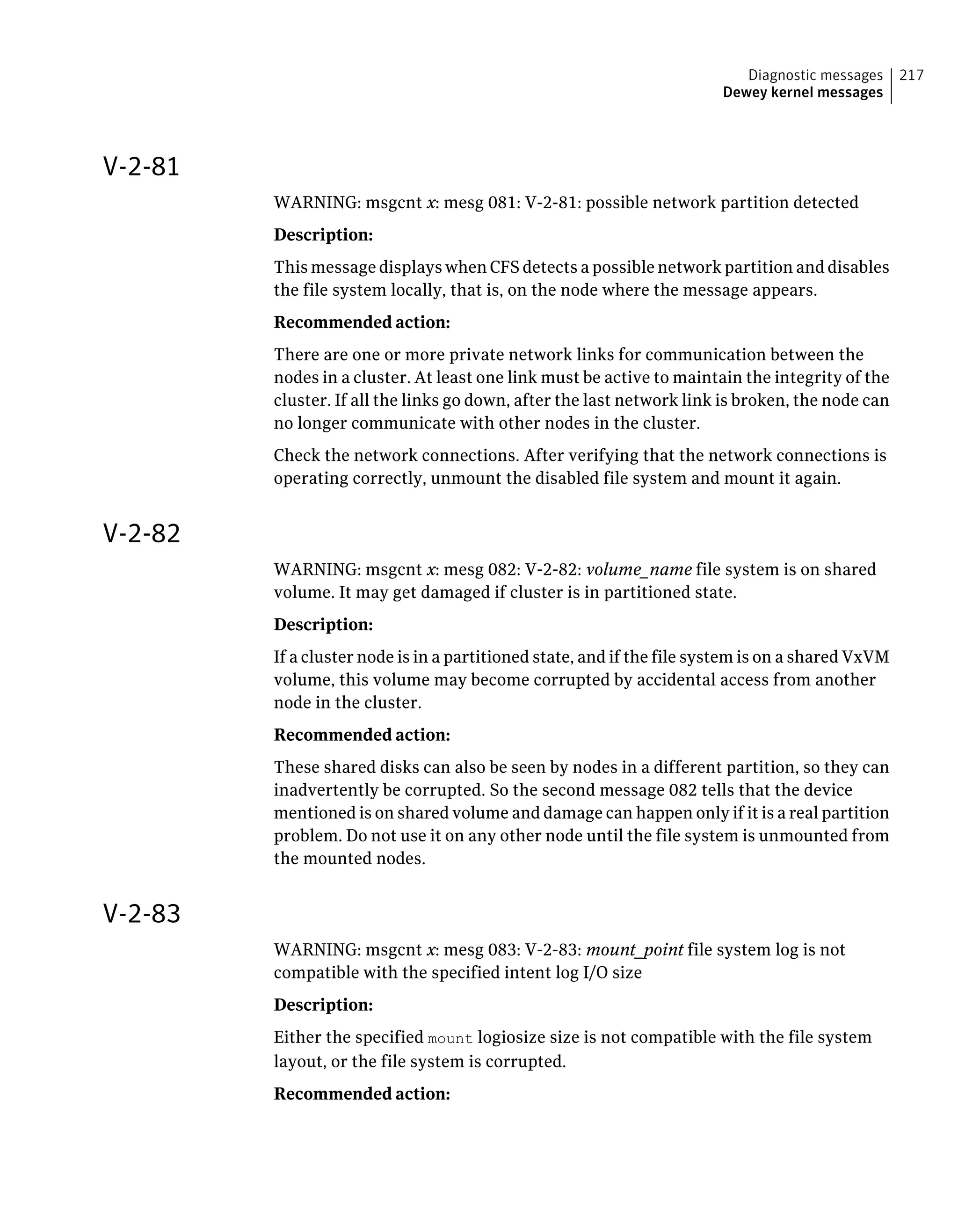 V-2-81
WARNING: msgcnt x: mesg 081: V-2-81: possible network partition detected
Description:
This message displays when CFS detects a possible network partition and disables
the file system locally, that is, on the node where the message appears.
Recommended action:
There are one or more private network links for communication between the
nodes in a cluster. At least one link must be active to maintain the integrity of the
cluster. If all the links go down, after the last network link is broken, the node can
no longer communicate with other nodes in the cluster.
Check the network connections. After verifying that the network connections is
operating correctly, unmount the disabled file system and mount it again.
V-2-82
WARNING: msgcnt x: mesg 082: V-2-82: volume_name file system is on shared
volume. It may get damaged if cluster is in partitioned state.
Description:
If a cluster node is in a partitioned state, and if the file system is on a shared VxVM
volume, this volume may become corrupted by accidental access from another
node in the cluster.
Recommended action:
These shared disks can also be seen by nodes in a different partition, so they can
inadvertently be corrupted. So the second message 082 tells that the device
mentioned is on shared volume and damage can happen only if it is a real partition
problem. Do not use it on any other node until the file system is unmounted from
the mounted nodes.
V-2-83
WARNING: msgcnt x: mesg 083: V-2-83: mount_point file system log is not
compatible with the specified intent log I/O size
Description:
Either the specified mount logiosize size is not compatible with the file system
layout, or the file system is corrupted.
Recommended action:
217Diagnostic messages
Dewey kernel messages
 