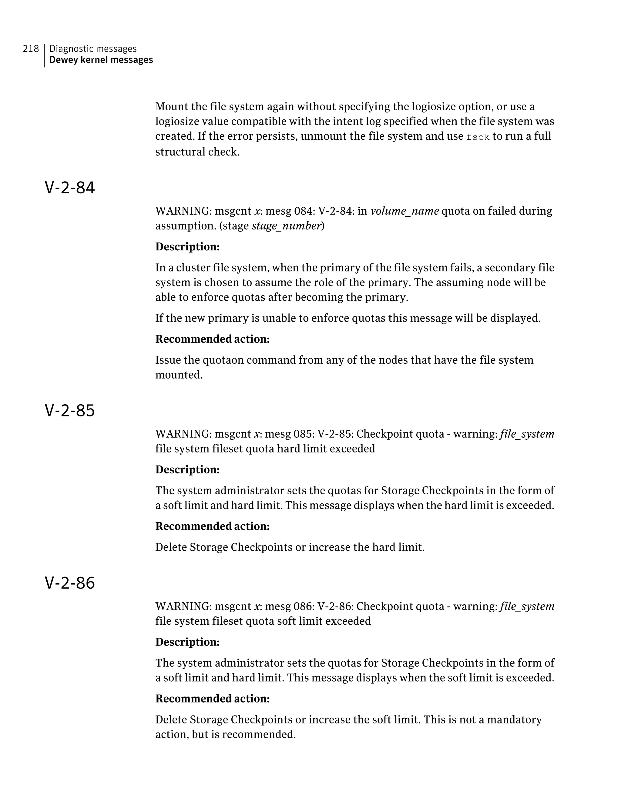 Mount the file system again without specifying the logiosize option, or use a
logiosize value compatible with the intent log specified when the file system was
created. If the error persists, unmount the file system and use fsck to run a full
structural check.
V-2-84
WARNING: msgcnt x: mesg 084: V-2-84: in volume_name quota on failed during
assumption. (stage stage_number)
Description:
In a cluster file system, when the primary of the file system fails, a secondary file
system is chosen to assume the role of the primary. The assuming node will be
able to enforce quotas after becoming the primary.
If the new primary is unable to enforce quotas this message will be displayed.
Recommended action:
Issue the quotaon command from any of the nodes that have the file system
mounted.
V-2-85
WARNING: msgcnt x: mesg 085: V-2-85: Checkpoint quota - warning: file_system
file system fileset quota hard limit exceeded
Description:
The system administrator sets the quotas for Storage Checkpoints in the form of
a soft limit and hard limit. This message displays when the hard limit is exceeded.
Recommended action:
Delete Storage Checkpoints or increase the hard limit.
V-2-86
WARNING: msgcnt x: mesg 086: V-2-86: Checkpoint quota - warning: file_system
file system fileset quota soft limit exceeded
Description:
The system administrator sets the quotas for Storage Checkpoints in the form of
a soft limit and hard limit. This message displays when the soft limit is exceeded.
Recommended action:
Delete Storage Checkpoints or increase the soft limit. This is not a mandatory
action, but is recommended.
Diagnostic messages
Dewey kernel messages
218
 