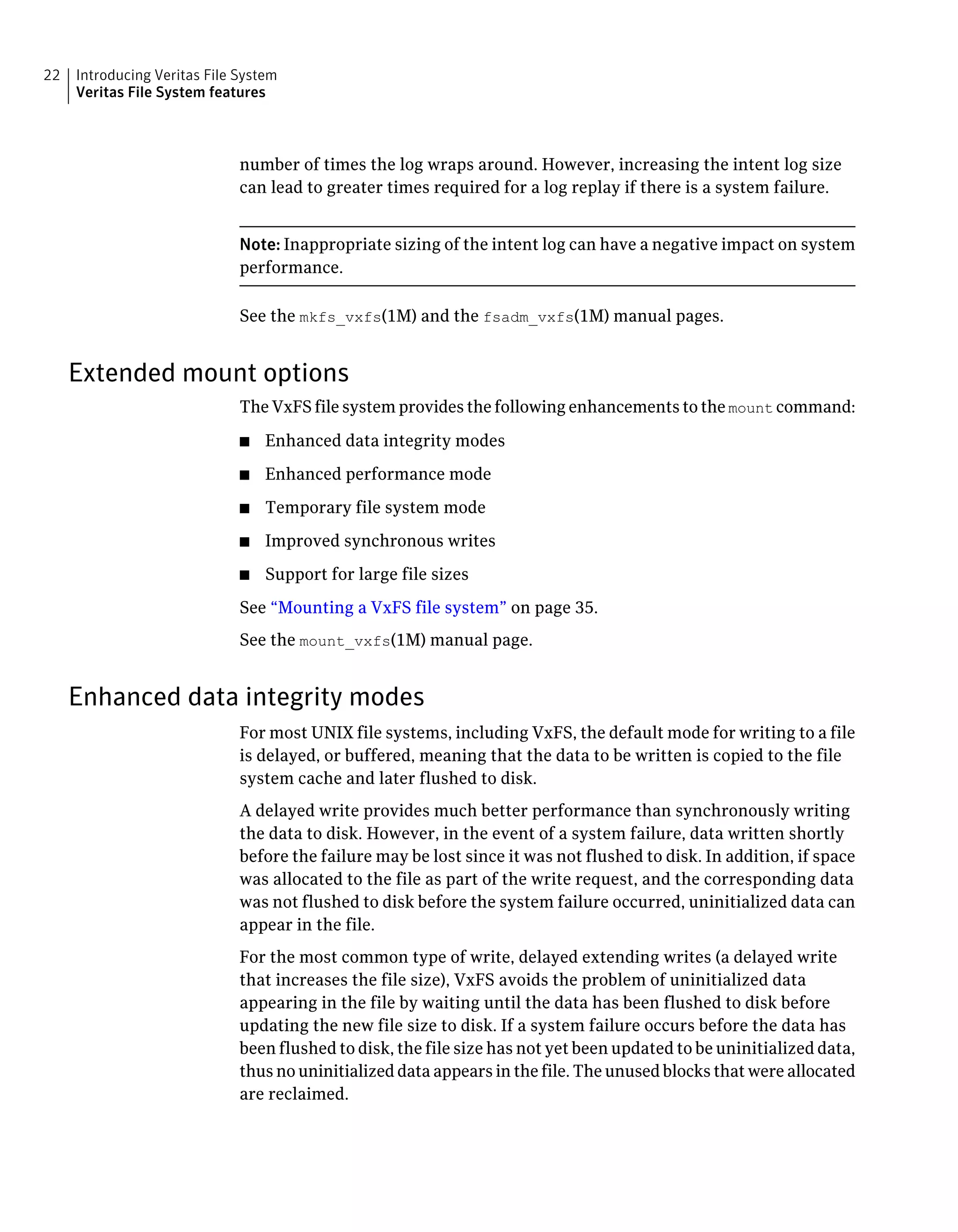 number of times the log wraps around. However, increasing the intent log size
can lead to greater times required for a log replay if there is a system failure.
Note: Inappropriate sizing of the intent log can have a negative impact on system
performance.
See the mkfs_vxfs(1M) and the fsadm_vxfs(1M) manual pages.
Extended mount options
The VxFS file system provides the following enhancements to the mount command:
■ Enhanced data integrity modes
■ Enhanced performance mode
■ Temporary file system mode
■ Improved synchronous writes
■ Support for large file sizes
See “Mounting a VxFS file system” on page 35.
See the mount_vxfs(1M) manual page.
Enhanced data integrity modes
For most UNIX file systems, including VxFS, the default mode for writing to a file
is delayed, or buffered, meaning that the data to be written is copied to the file
system cache and later flushed to disk.
A delayed write provides much better performance than synchronously writing
the data to disk. However, in the event of a system failure, data written shortly
before the failure may be lost since it was not flushed to disk. In addition, if space
was allocated to the file as part of the write request, and the corresponding data
was not flushed to disk before the system failure occurred, uninitialized data can
appear in the file.
For the most common type of write, delayed extending writes (a delayed write
that increases the file size), VxFS avoids the problem of uninitialized data
appearing in the file by waiting until the data has been flushed to disk before
updating the new file size to disk. If a system failure occurs before the data has
been flushed to disk, the file size has not yet been updated to be uninitialized data,
thus no uninitialized data appears in the file. The unused blocks that were allocated
are reclaimed.
Introducing Veritas File System
Veritas File System features
22
 
