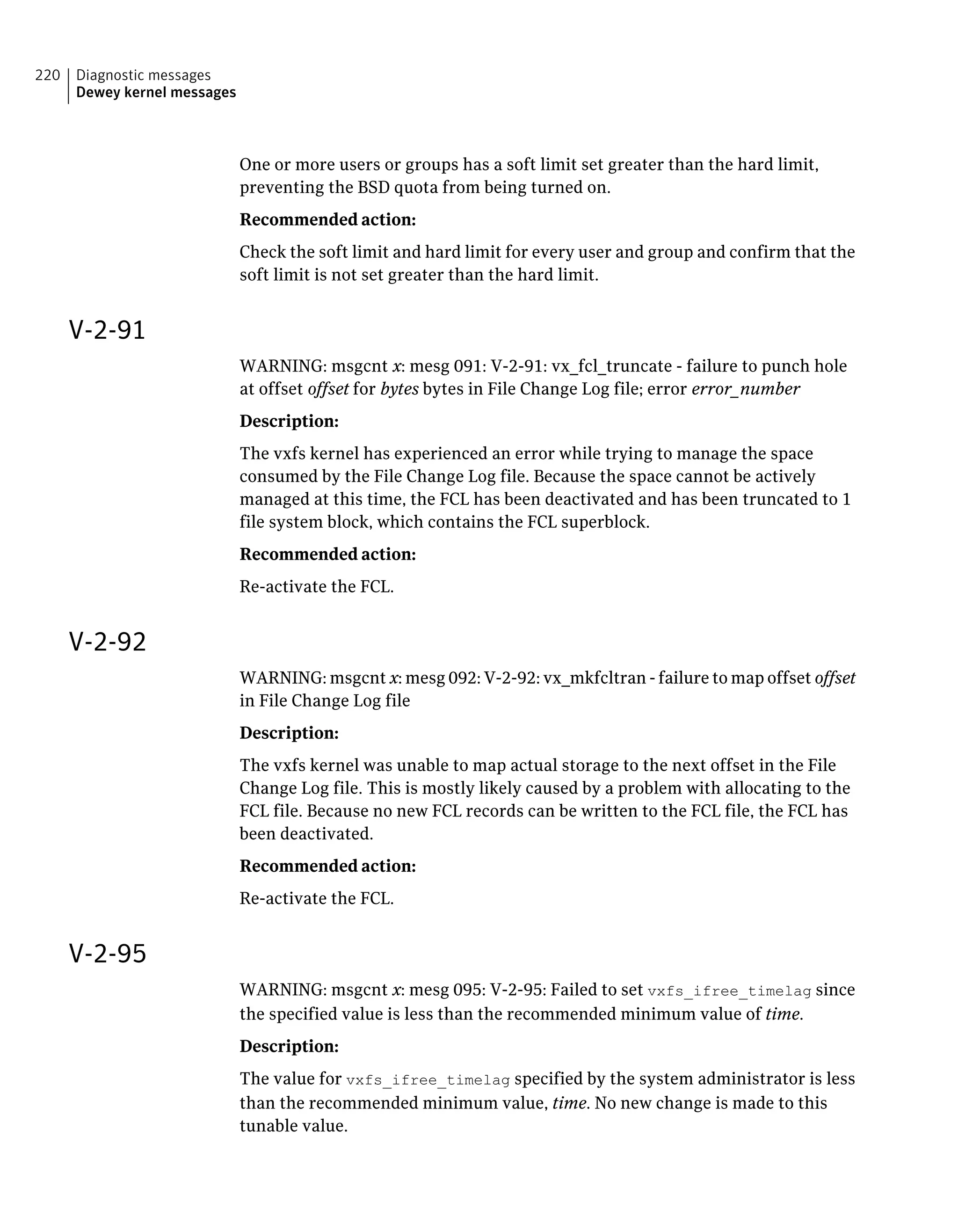 One or more users or groups has a soft limit set greater than the hard limit,
preventing the BSD quota from being turned on.
Recommended action:
Check the soft limit and hard limit for every user and group and confirm that the
soft limit is not set greater than the hard limit.
V-2-91
WARNING: msgcnt x: mesg 091: V-2-91: vx_fcl_truncate - failure to punch hole
at offset offset for bytes bytes in File Change Log file; error error_number
Description:
The vxfs kernel has experienced an error while trying to manage the space
consumed by the File Change Log file. Because the space cannot be actively
managed at this time, the FCL has been deactivated and has been truncated to 1
file system block, which contains the FCL superblock.
Recommended action:
Re-activate the FCL.
V-2-92
WARNING: msgcnt x: mesg 092: V-2-92: vx_mkfcltran - failure to map offset offset
in File Change Log file
Description:
The vxfs kernel was unable to map actual storage to the next offset in the File
Change Log file. This is mostly likely caused by a problem with allocating to the
FCL file. Because no new FCL records can be written to the FCL file, the FCL has
been deactivated.
Recommended action:
Re-activate the FCL.
V-2-95
WARNING: msgcnt x: mesg 095: V-2-95: Failed to set vxfs_ifree_timelag since
the specified value is less than the recommended minimum value of time.
Description:
The value for vxfs_ifree_timelag specified by the system administrator is less
than the recommended minimum value, time. No new change is made to this
tunable value.
Diagnostic messages
Dewey kernel messages
220
 