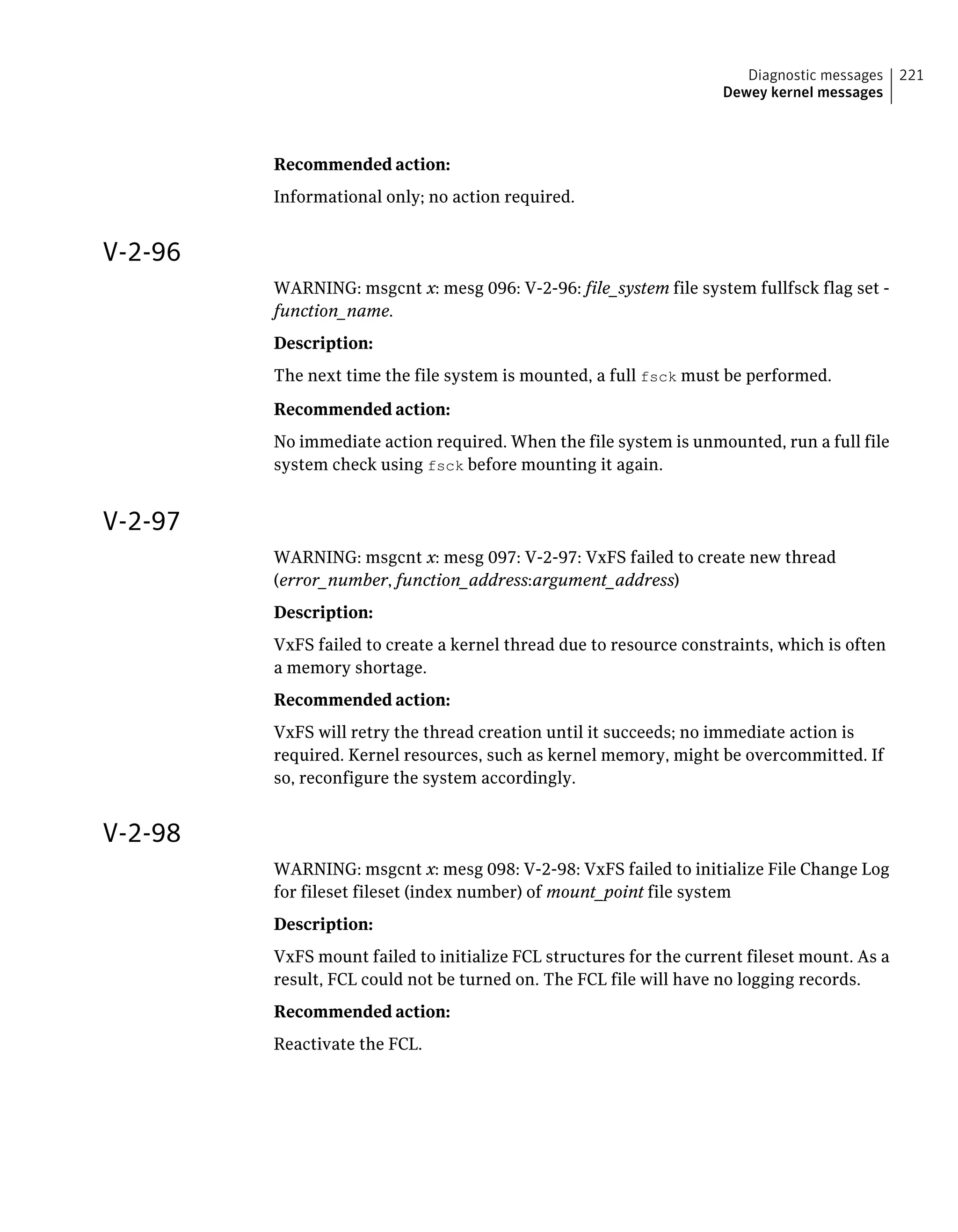 Recommended action:
Informational only; no action required.
V-2-96
WARNING: msgcnt x: mesg 096: V-2-96: file_system file system fullfsck flag set -
function_name.
Description:
The next time the file system is mounted, a full fsck must be performed.
Recommended action:
No immediate action required. When the file system is unmounted, run a full file
system check using fsck before mounting it again.
V-2-97
WARNING: msgcnt x: mesg 097: V-2-97: VxFS failed to create new thread
(error_number, function_address:argument_address)
Description:
VxFS failed to create a kernel thread due to resource constraints, which is often
a memory shortage.
Recommended action:
VxFS will retry the thread creation until it succeeds; no immediate action is
required. Kernel resources, such as kernel memory, might be overcommitted. If
so, reconfigure the system accordingly.
V-2-98
WARNING: msgcnt x: mesg 098: V-2-98: VxFS failed to initialize File Change Log
for fileset fileset (index number) of mount_point file system
Description:
VxFS mount failed to initialize FCL structures for the current fileset mount. As a
result, FCL could not be turned on. The FCL file will have no logging records.
Recommended action:
Reactivate the FCL.
221Diagnostic messages
Dewey kernel messages
 