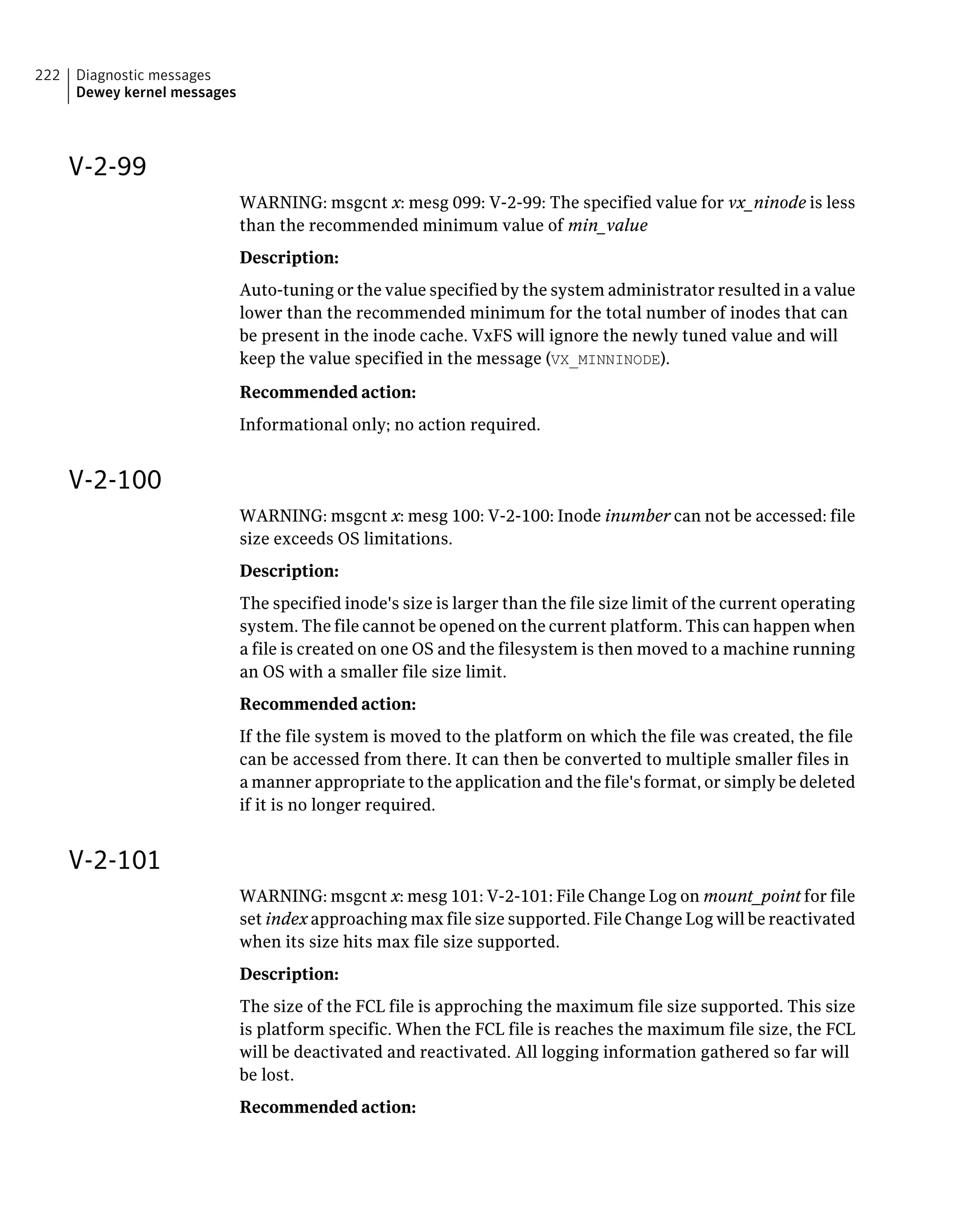 V-2-99
WARNING: msgcnt x: mesg 099: V-2-99: The specified value for vx_ninode is less
than the recommended minimum value of min_value
Description:
Auto-tuning or the value specified by the system administrator resulted in a value
lower than the recommended minimum for the total number of inodes that can
be present in the inode cache. VxFS will ignore the newly tuned value and will
keep the value specified in the message (VX_MINNINODE).
Recommended action:
Informational only; no action required.
V-2-100
WARNING: msgcnt x: mesg 100: V-2-100: Inode inumber can not be accessed: file
size exceeds OS limitations.
Description:
The specified inode's size is larger than the file size limit of the current operating
system. The file cannot be opened on the current platform. This can happen when
a file is created on one OS and the filesystem is then moved to a machine running
an OS with a smaller file size limit.
Recommended action:
If the file system is moved to the platform on which the file was created, the file
can be accessed from there. It can then be converted to multiple smaller files in
a manner appropriate to the application and the file's format, or simply be deleted
if it is no longer required.
V-2-101
WARNING: msgcnt x: mesg 101: V-2-101: File Change Log on mount_point for file
set index approaching max file size supported. File Change Log will be reactivated
when its size hits max file size supported.
Description:
The size of the FCL file is approching the maximum file size supported. This size
is platform specific. When the FCL file is reaches the maximum file size, the FCL
will be deactivated and reactivated. All logging information gathered so far will
be lost.
Recommended action:
Diagnostic messages
Dewey kernel messages
222
 