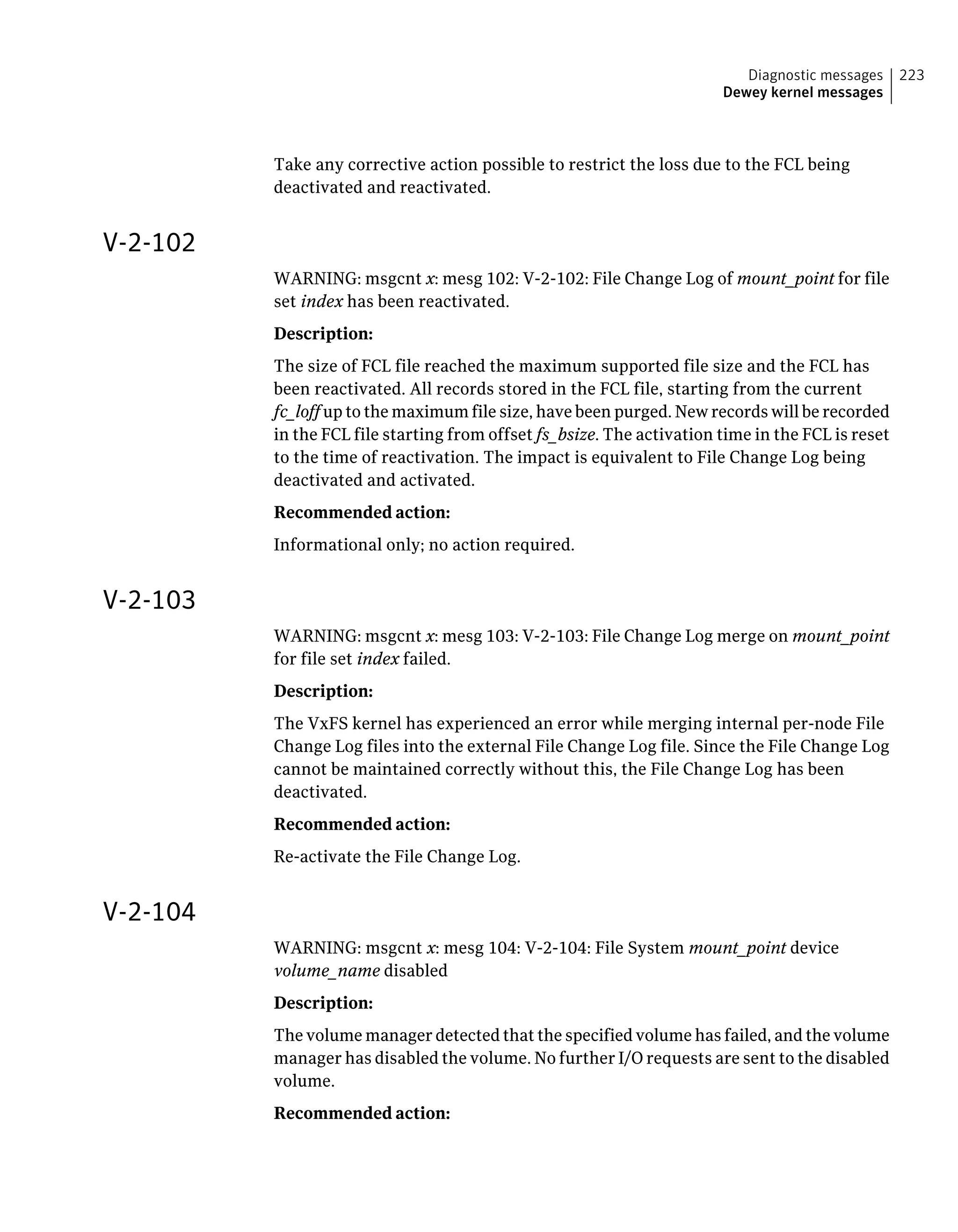 Take any corrective action possible to restrict the loss due to the FCL being
deactivated and reactivated.
V-2-102
WARNING: msgcnt x: mesg 102: V-2-102: File Change Log of mount_point for file
set index has been reactivated.
Description:
The size of FCL file reached the maximum supported file size and the FCL has
been reactivated. All records stored in the FCL file, starting from the current
fc_loff up to the maximum file size, have been purged. New records will be recorded
in the FCL file starting from offset fs_bsize. The activation time in the FCL is reset
to the time of reactivation. The impact is equivalent to File Change Log being
deactivated and activated.
Recommended action:
Informational only; no action required.
V-2-103
WARNING: msgcnt x: mesg 103: V-2-103: File Change Log merge on mount_point
for file set index failed.
Description:
The VxFS kernel has experienced an error while merging internal per-node File
Change Log files into the external File Change Log file. Since the File Change Log
cannot be maintained correctly without this, the File Change Log has been
deactivated.
Recommended action:
Re-activate the File Change Log.
V-2-104
WARNING: msgcnt x: mesg 104: V-2-104: File System mount_point device
volume_name disabled
Description:
The volume manager detected that the specified volume has failed, and the volume
manager has disabled the volume. No further I/O requests are sent to the disabled
volume.
Recommended action:
223Diagnostic messages
Dewey kernel messages
 