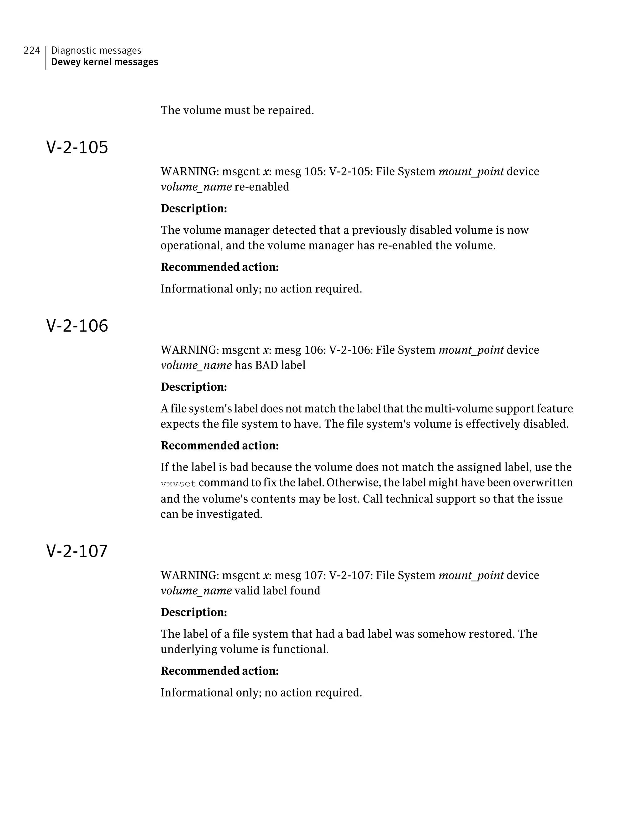 The volume must be repaired.
V-2-105
WARNING: msgcnt x: mesg 105: V-2-105: File System mount_point device
volume_name re-enabled
Description:
The volume manager detected that a previously disabled volume is now
operational, and the volume manager has re-enabled the volume.
Recommended action:
Informational only; no action required.
V-2-106
WARNING: msgcnt x: mesg 106: V-2-106: File System mount_point device
volume_name has BAD label
Description:
A file system's label does not match the label that the multi-volume support feature
expects the file system to have. The file system's volume is effectively disabled.
Recommended action:
If the label is bad because the volume does not match the assigned label, use the
vxvset command to fix the label. Otherwise, the label might have been overwritten
and the volume's contents may be lost. Call technical support so that the issue
can be investigated.
V-2-107
WARNING: msgcnt x: mesg 107: V-2-107: File System mount_point device
volume_name valid label found
Description:
The label of a file system that had a bad label was somehow restored. The
underlying volume is functional.
Recommended action:
Informational only; no action required.
Diagnostic messages
Dewey kernel messages
224
 