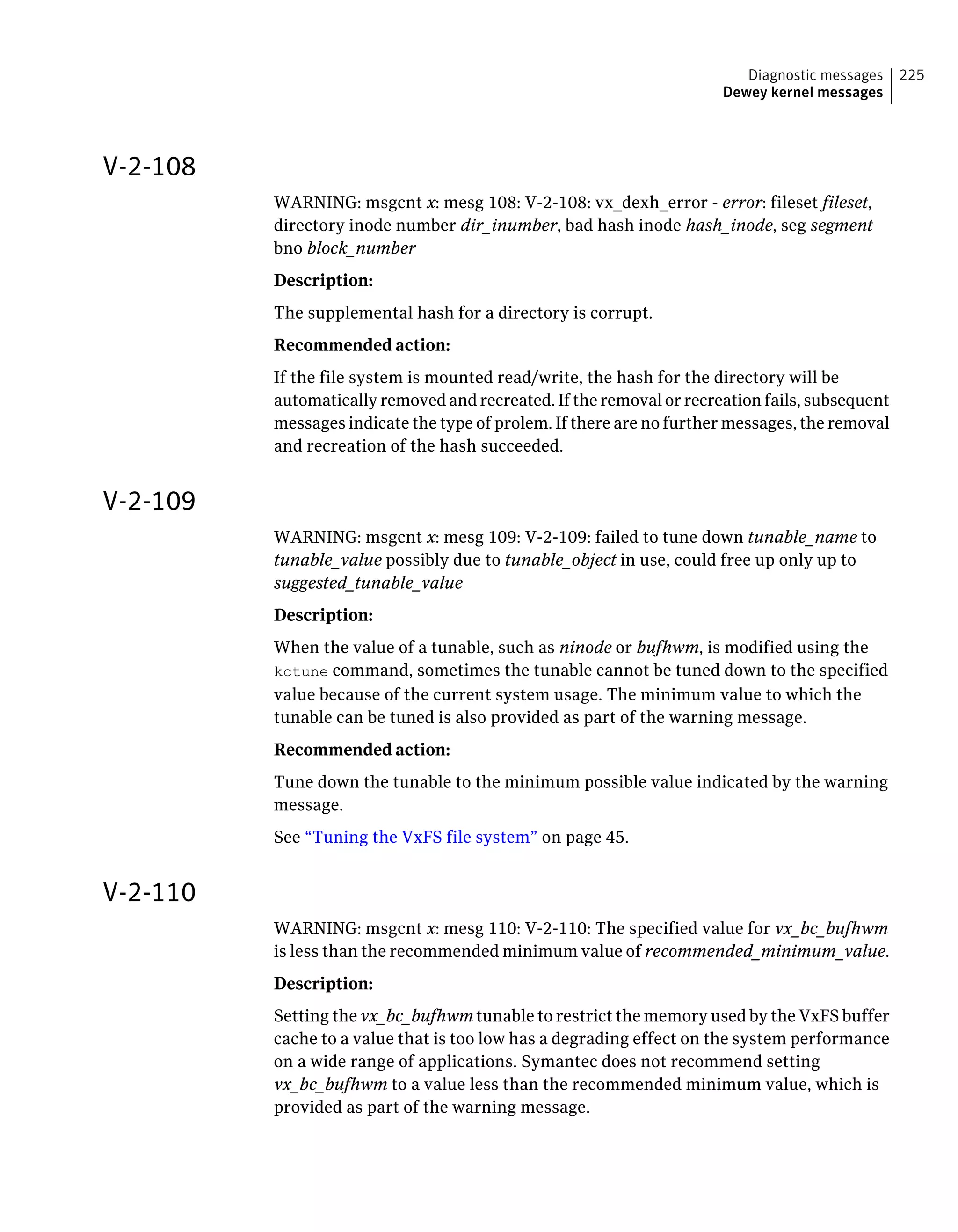V-2-108
WARNING: msgcnt x: mesg 108: V-2-108: vx_dexh_error - error: fileset fileset,
directory inode number dir_inumber, bad hash inode hash_inode, seg segment
bno block_number
Description:
The supplemental hash for a directory is corrupt.
Recommended action:
If the file system is mounted read/write, the hash for the directory will be
automatically removed and recreated. If the removal or recreation fails, subsequent
messages indicate the type of prolem. If there are no further messages, the removal
and recreation of the hash succeeded.
V-2-109
WARNING: msgcnt x: mesg 109: V-2-109: failed to tune down tunable_name to
tunable_value possibly due to tunable_object in use, could free up only up to
suggested_tunable_value
Description:
When the value of a tunable, such as ninode or bufhwm, is modified using the
kctune command, sometimes the tunable cannot be tuned down to the specified
value because of the current system usage. The minimum value to which the
tunable can be tuned is also provided as part of the warning message.
Recommended action:
Tune down the tunable to the minimum possible value indicated by the warning
message.
See “Tuning the VxFS file system” on page 45.
V-2-110
WARNING: msgcnt x: mesg 110: V-2-110: The specified value for vx_bc_bufhwm
is less than the recommended minimum value of recommended_minimum_value.
Description:
Setting the vx_bc_bufhwm tunable to restrict the memory used by the VxFS buffer
cache to a value that is too low has a degrading effect on the system performance
on a wide range of applications. Symantec does not recommend setting
vx_bc_bufhwm to a value less than the recommended minimum value, which is
provided as part of the warning message.
225Diagnostic messages
Dewey kernel messages
 