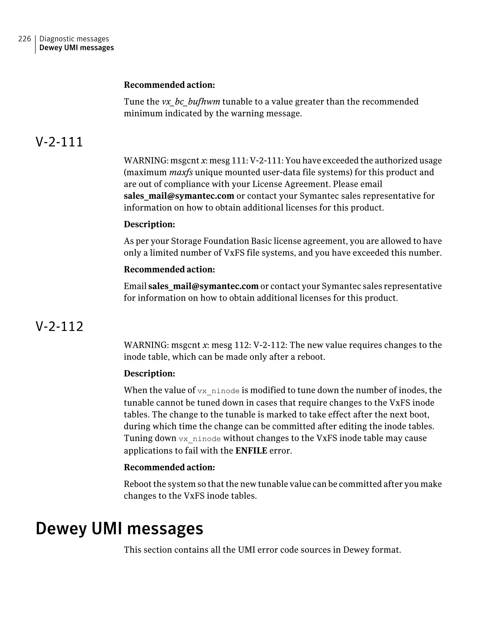 Recommended action:
Tune the vx_bc_bufhwm tunable to a value greater than the recommended
minimum indicated by the warning message.
V-2-111
WARNING: msgcnt x: mesg 111: V-2-111: You have exceeded the authorized usage
(maximum maxfs unique mounted user-data file systems) for this product and
are out of compliance with your License Agreement. Please email
sales_mail@symantec.com or contact your Symantec sales representative for
information on how to obtain additional licenses for this product.
Description:
As per your Storage Foundation Basic license agreement, you are allowed to have
only a limited number of VxFS file systems, and you have exceeded this number.
Recommended action:
Email sales_mail@symantec.com or contact your Symantec sales representative
for information on how to obtain additional licenses for this product.
V-2-112
WARNING: msgcnt x: mesg 112: V-2-112: The new value requires changes to the
inode table, which can be made only after a reboot.
Description:
When the value of vx_ninode is modified to tune down the number of inodes, the
tunable cannot be tuned down in cases that require changes to the VxFS inode
tables. The change to the tunable is marked to take effect after the next boot,
during which time the change can be committed after editing the inode tables.
Tuning down vx_ninode without changes to the VxFS inode table may cause
applications to fail with the ENFILE error.
Recommended action:
Reboot the system so that the new tunable value can be committed after you make
changes to the VxFS inode tables.
Dewey UMI messages
This section contains all the UMI error code sources in Dewey format.
Diagnostic messages
Dewey UMI messages
226
 