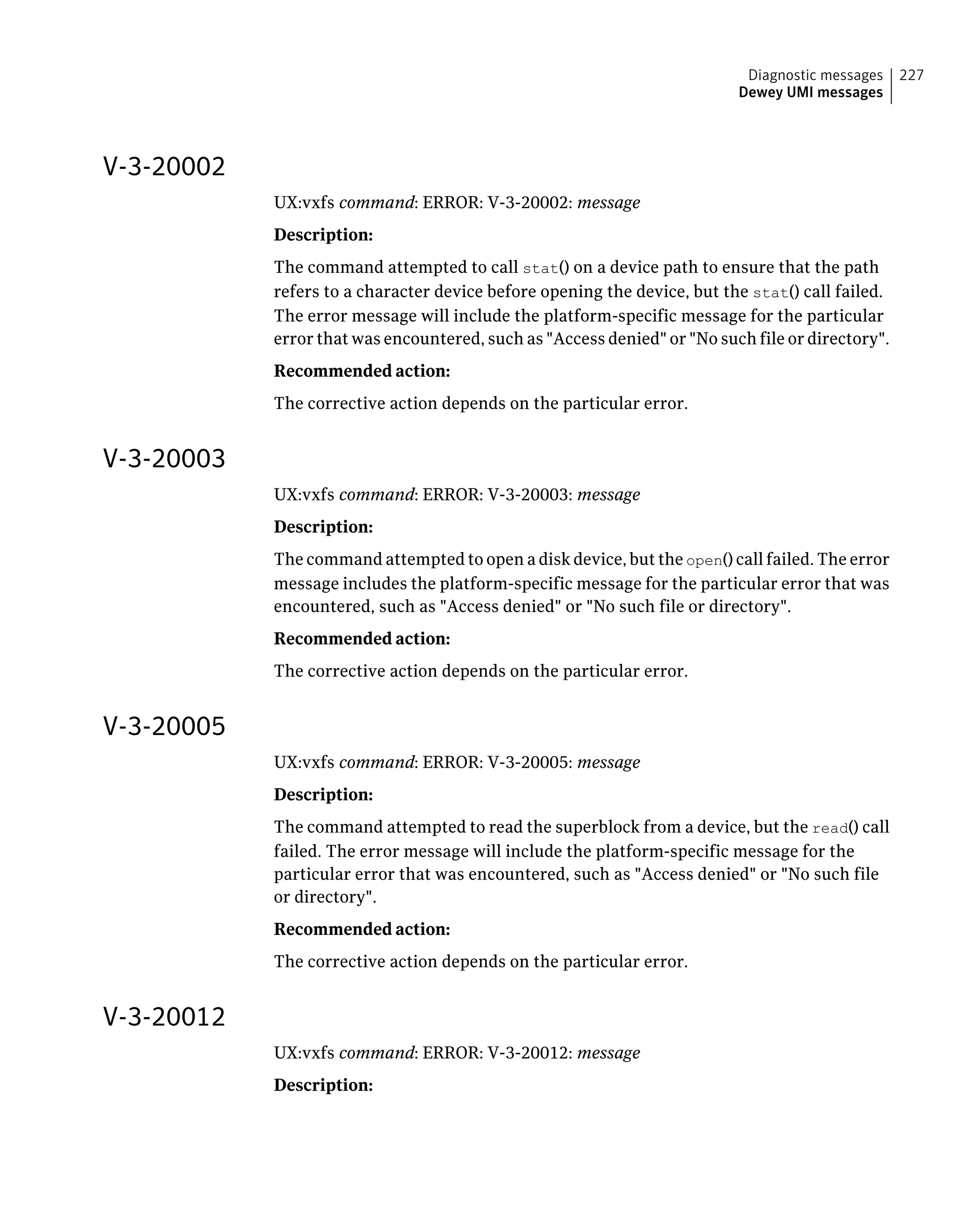 V-3-20002
UX:vxfs command: ERROR: V-3-20002: message
Description:
The command attempted to call stat() on a device path to ensure that the path
refers to a character device before opening the device, but the stat() call failed.
The error message will include the platform-specific message for the particular
error that was encountered, such as "Access denied" or "No such file or directory".
Recommended action:
The corrective action depends on the particular error.
V-3-20003
UX:vxfs command: ERROR: V-3-20003: message
Description:
The command attempted to open a disk device, but the open() call failed. The error
message includes the platform-specific message for the particular error that was
encountered, such as "Access denied" or "No such file or directory".
Recommended action:
The corrective action depends on the particular error.
V-3-20005
UX:vxfs command: ERROR: V-3-20005: message
Description:
The command attempted to read the superblock from a device, but the read() call
failed. The error message will include the platform-specific message for the
particular error that was encountered, such as "Access denied" or "No such file
or directory".
Recommended action:
The corrective action depends on the particular error.
V-3-20012
UX:vxfs command: ERROR: V-3-20012: message
Description:
227Diagnostic messages
Dewey UMI messages
 