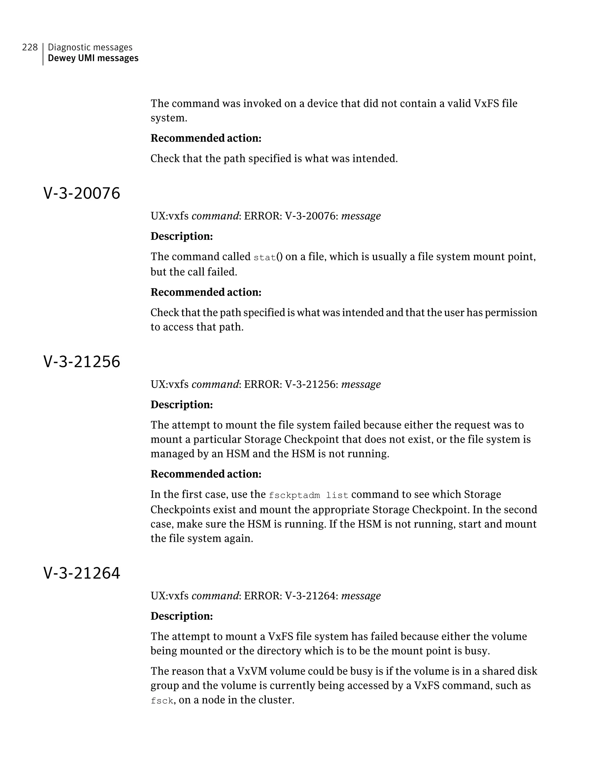 The command was invoked on a device that did not contain a valid VxFS file
system.
Recommended action:
Check that the path specified is what was intended.
V-3-20076
UX:vxfs command: ERROR: V-3-20076: message
Description:
The command called stat() on a file, which is usually a file system mount point,
but the call failed.
Recommended action:
Check that the path specified is what was intended and that the user has permission
to access that path.
V-3-21256
UX:vxfs command: ERROR: V-3-21256: message
Description:
The attempt to mount the file system failed because either the request was to
mount a particular Storage Checkpoint that does not exist, or the file system is
managed by an HSM and the HSM is not running.
Recommended action:
In the first case, use the fsckptadm list command to see which Storage
Checkpoints exist and mount the appropriate Storage Checkpoint. In the second
case, make sure the HSM is running. If the HSM is not running, start and mount
the file system again.
V-3-21264
UX:vxfs command: ERROR: V-3-21264: message
Description:
The attempt to mount a VxFS file system has failed because either the volume
being mounted or the directory which is to be the mount point is busy.
The reason that a VxVM volume could be busy is if the volume is in a shared disk
group and the volume is currently being accessed by a VxFS command, such as
fsck, on a node in the cluster.
Diagnostic messages
Dewey UMI messages
228
 