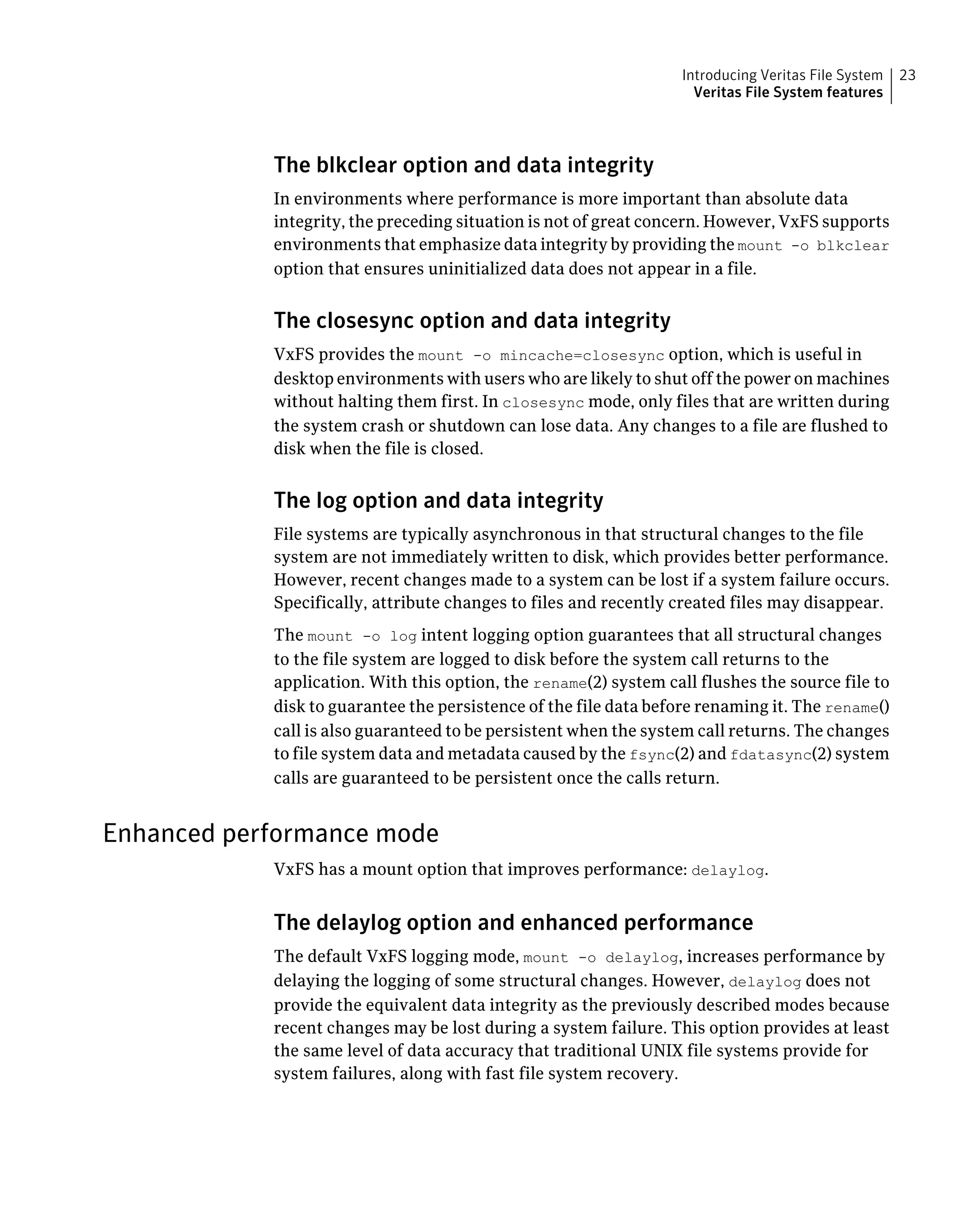 The blkclear option and data integrity
In environments where performance is more important than absolute data
integrity, the preceding situation is not of great concern. However, VxFS supports
environments that emphasize data integrity by providing the mount -o blkclear
option that ensures uninitialized data does not appear in a file.
The closesync option and data integrity
VxFS provides the mount -o mincache=closesync option, which is useful in
desktop environments with users who are likely to shut off the power on machines
without halting them first. In closesync mode, only files that are written during
the system crash or shutdown can lose data. Any changes to a file are flushed to
disk when the file is closed.
The log option and data integrity
File systems are typically asynchronous in that structural changes to the file
system are not immediately written to disk, which provides better performance.
However, recent changes made to a system can be lost if a system failure occurs.
Specifically, attribute changes to files and recently created files may disappear.
The mount -o log intent logging option guarantees that all structural changes
to the file system are logged to disk before the system call returns to the
application. With this option, the rename(2) system call flushes the source file to
disk to guarantee the persistence of the file data before renaming it. The rename()
call is also guaranteed to be persistent when the system call returns. The changes
to file system data and metadata caused by the fsync(2) and fdatasync(2) system
calls are guaranteed to be persistent once the calls return.
Enhanced performance mode
VxFS has a mount option that improves performance: delaylog.
The delaylog option and enhanced performance
The default VxFS logging mode, mount -o delaylog, increases performance by
delaying the logging of some structural changes. However, delaylog does not
provide the equivalent data integrity as the previously described modes because
recent changes may be lost during a system failure. This option provides at least
the same level of data accuracy that traditional UNIX file systems provide for
system failures, along with fast file system recovery.
23Introducing Veritas File System
Veritas File System features
 