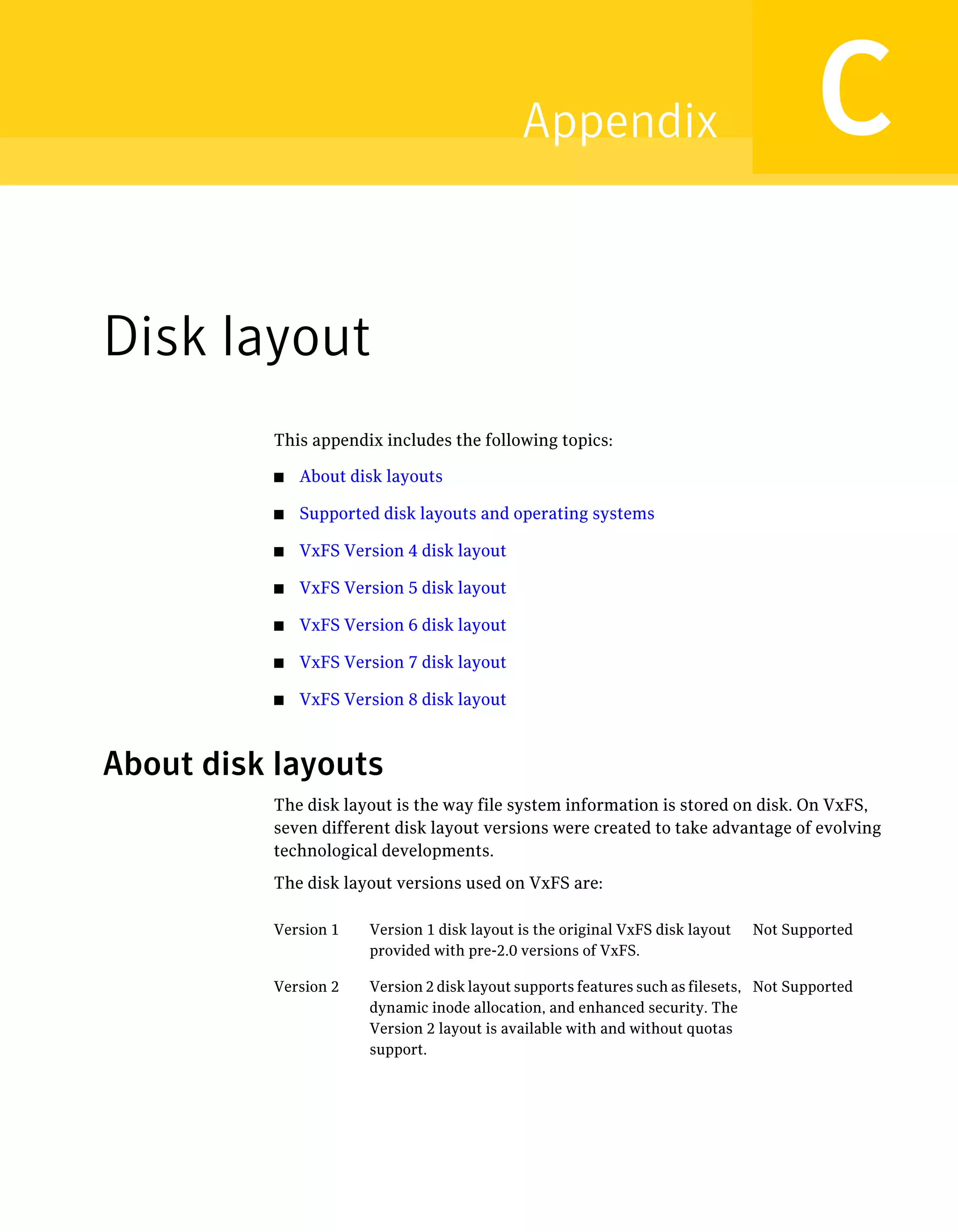 Disk layout
This appendix includes the following topics:
■ About disk layouts
■ Supported disk layouts and operating systems
■ VxFS Version 4 disk layout
■ VxFS Version 5 disk layout
■ VxFS Version 6 disk layout
■ VxFS Version 7 disk layout
■ VxFS Version 8 disk layout
About disk layouts
The disk layout is the way file system information is stored on disk. On VxFS,
seven different disk layout versions were created to take advantage of evolving
technological developments.
The disk layout versions used on VxFS are:
Not SupportedVersion 1 disk layout is the original VxFS disk layout
provided with pre-2.0 versions of VxFS.
Version 1
Not SupportedVersion 2 disk layout supports features such as filesets,
dynamic inode allocation, and enhanced security. The
Version 2 layout is available with and without quotas
support.
Version 2
CAppendix
 