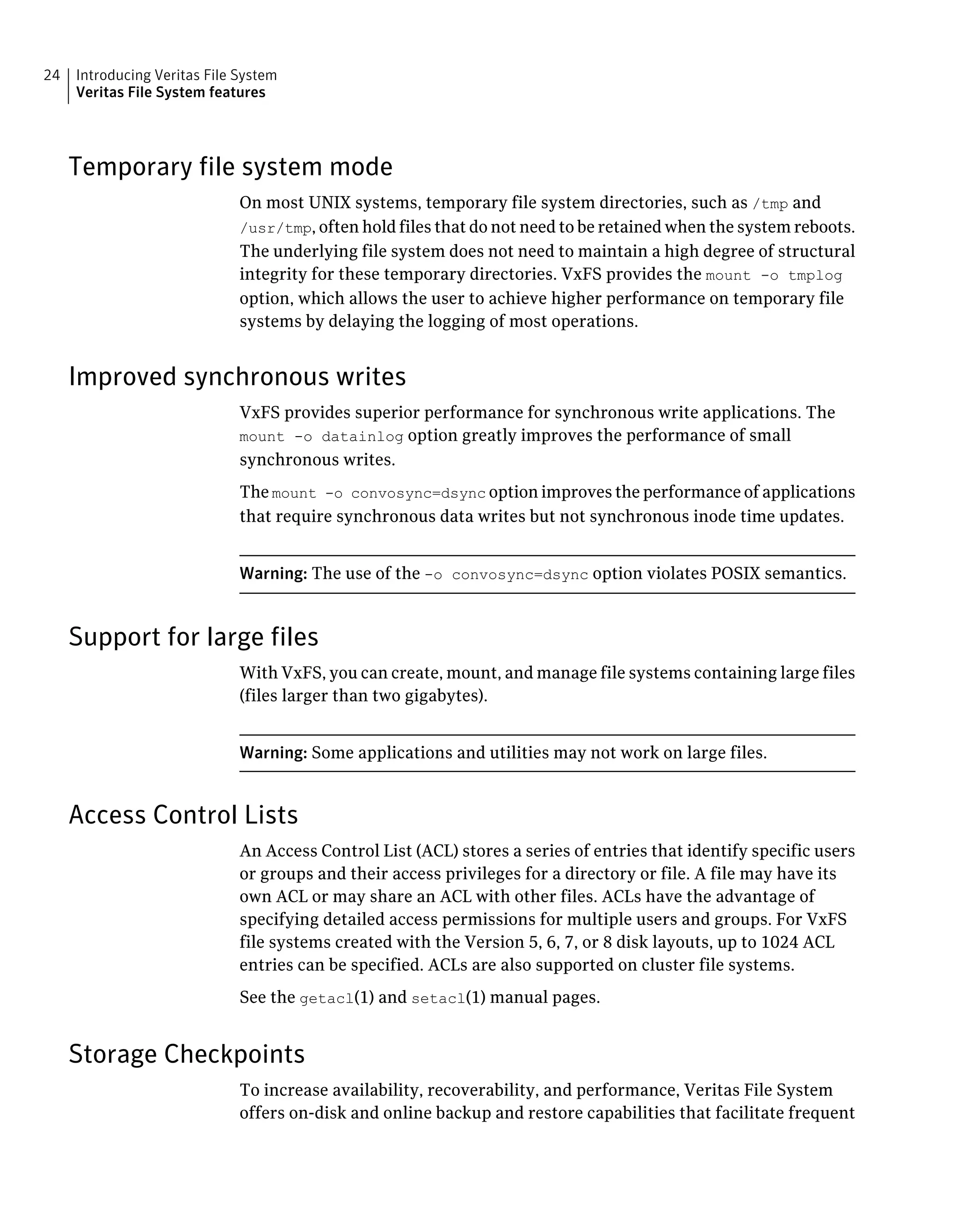 Temporary file system mode
On most UNIX systems, temporary file system directories, such as /tmp and
/usr/tmp, often hold files that do not need to be retained when the system reboots.
The underlying file system does not need to maintain a high degree of structural
integrity for these temporary directories. VxFS provides the mount -o tmplog
option, which allows the user to achieve higher performance on temporary file
systems by delaying the logging of most operations.
Improved synchronous writes
VxFS provides superior performance for synchronous write applications. The
mount -o datainlog option greatly improves the performance of small
synchronous writes.
The mount -o convosync=dsync option improves the performance of applications
that require synchronous data writes but not synchronous inode time updates.
Warning: The use of the -o convosync=dsync option violates POSIX semantics.
Support for large files
With VxFS, you can create, mount, and manage file systems containing large files
(files larger than two gigabytes).
Warning: Some applications and utilities may not work on large files.
Access Control Lists
An Access Control List (ACL) stores a series of entries that identify specific users
or groups and their access privileges for a directory or file. A file may have its
own ACL or may share an ACL with other files. ACLs have the advantage of
specifying detailed access permissions for multiple users and groups. For VxFS
file systems created with the Version 5, 6, 7, or 8 disk layouts, up to 1024 ACL
entries can be specified. ACLs are also supported on cluster file systems.
See the getacl(1) and setacl(1) manual pages.
Storage Checkpoints
To increase availability, recoverability, and performance, Veritas File System
offers on-disk and online backup and restore capabilities that facilitate frequent
Introducing Veritas File System
Veritas File System features
24
 