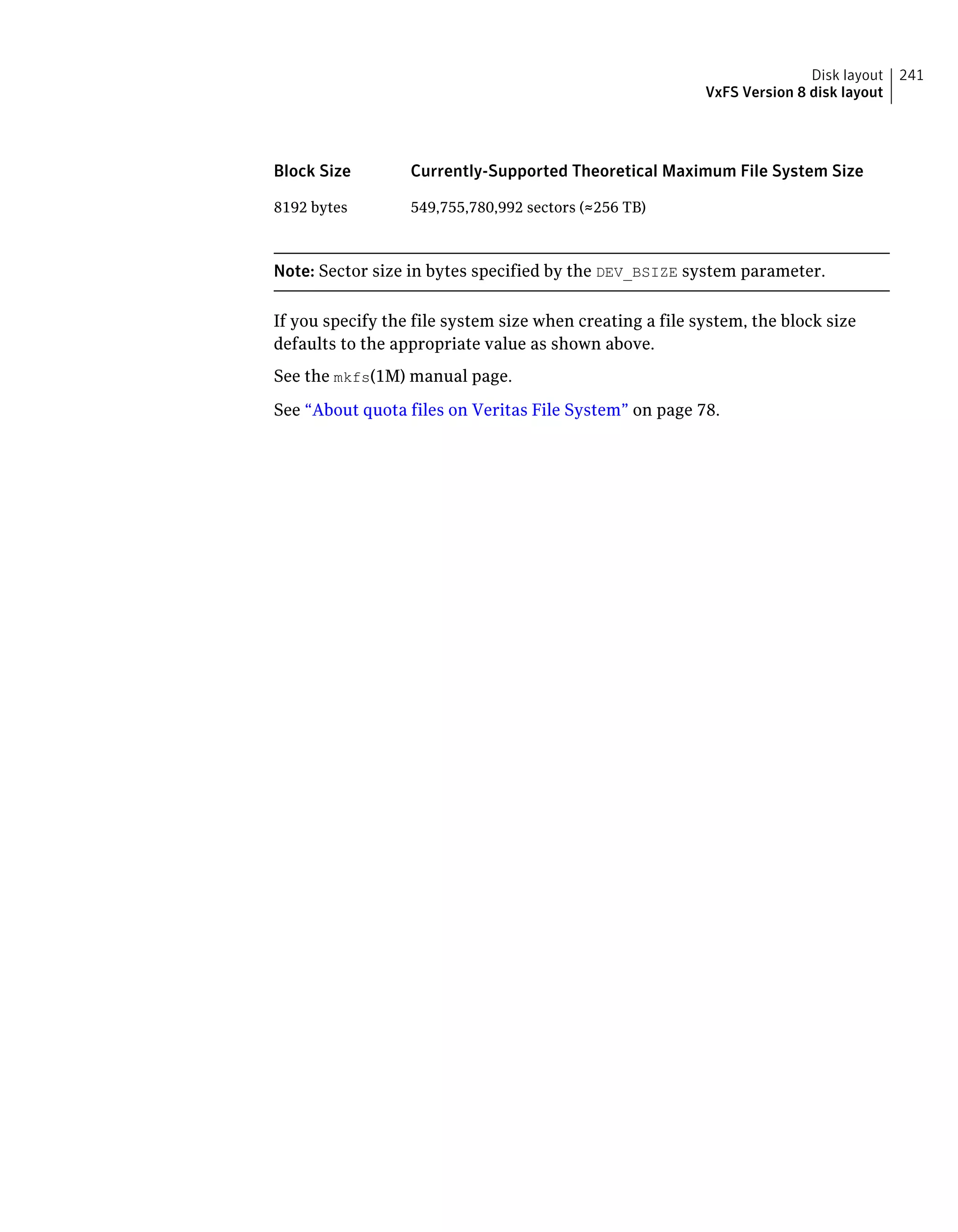 Currently-Supported Theoretical Maximum File System SizeBlock Size
549,755,780,992 sectors (≈256 TB)8192 bytes
Note: Sector size in bytes specified by the DEV_BSIZE system parameter.
If you specify the file system size when creating a file system, the block size
defaults to the appropriate value as shown above.
See the mkfs(1M) manual page.
See “About quota files on Veritas File System” on page 78.
241Disk layout
VxFS Version 8 disk layout
 