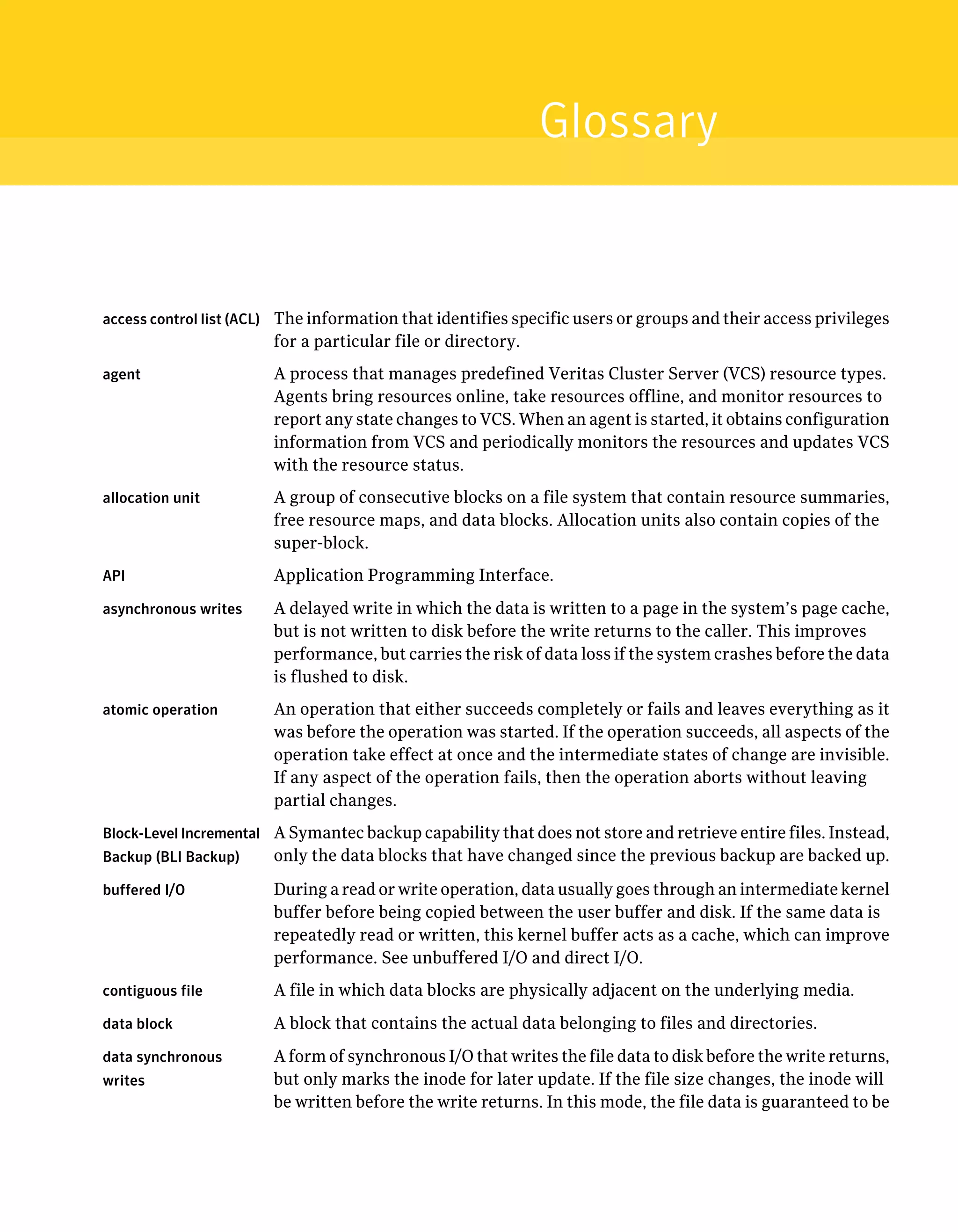 access control list (ACL) The information that identifies specific users or groups and their access privileges
for a particular file or directory.
agent A process that manages predefined Veritas Cluster Server (VCS) resource types.
Agents bring resources online, take resources offline, and monitor resources to
report any state changes to VCS. When an agent is started, it obtains configuration
information from VCS and periodically monitors the resources and updates VCS
with the resource status.
allocation unit A group of consecutive blocks on a file system that contain resource summaries,
free resource maps, and data blocks. Allocation units also contain copies of the
super-block.
API Application Programming Interface.
asynchronous writes A delayed write in which the data is written to a page in the system’s page cache,
but is not written to disk before the write returns to the caller. This improves
performance, but carries the risk of data loss if the system crashes before the data
is flushed to disk.
atomic operation An operation that either succeeds completely or fails and leaves everything as it
was before the operation was started. If the operation succeeds, all aspects of the
operation take effect at once and the intermediate states of change are invisible.
If any aspect of the operation fails, then the operation aborts without leaving
partial changes.
Block-Level Incremental
Backup (BLI Backup)
A Symantec backup capability that does not store and retrieve entire files. Instead,
only the data blocks that have changed since the previous backup are backed up.
buffered I/O During a read or write operation, data usually goes through an intermediate kernel
buffer before being copied between the user buffer and disk. If the same data is
repeatedly read or written, this kernel buffer acts as a cache, which can improve
performance. See unbuffered I/O and direct I/O.
contiguous file A file in which data blocks are physically adjacent on the underlying media.
data block A block that contains the actual data belonging to files and directories.
data synchronous
writes
A form of synchronous I/O that writes the file data to disk before the write returns,
but only marks the inode for later update. If the file size changes, the inode will
be written before the write returns. In this mode, the file data is guaranteed to be
Glossary
 