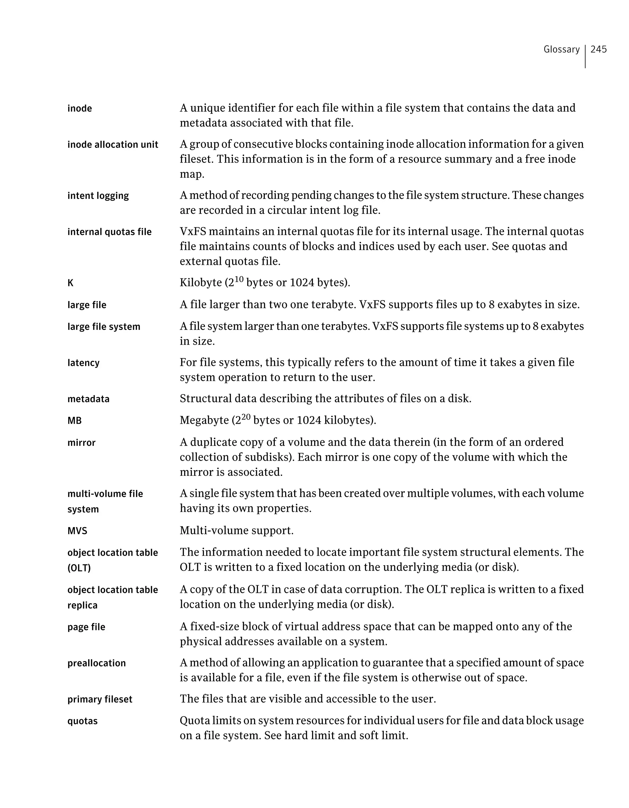 inode A unique identifier for each file within a file system that contains the data and
metadata associated with that file.
inode allocation unit A group of consecutive blocks containing inode allocation information for a given
fileset. This information is in the form of a resource summary and a free inode
map.
intent logging A method of recording pending changes to the file system structure. These changes
are recorded in a circular intent log file.
internal quotas file VxFS maintains an internal quotas file for its internal usage. The internal quotas
file maintains counts of blocks and indices used by each user. See quotas and
external quotas file.
K Kilobyte (210
bytes or 1024 bytes).
large file A file larger than two one terabyte. VxFS supports files up to 8 exabytes in size.
large file system A file system larger than one terabytes. VxFS supports file systems up to 8 exabytes
in size.
latency For file systems, this typically refers to the amount of time it takes a given file
system operation to return to the user.
metadata Structural data describing the attributes of files on a disk.
MB Megabyte (220
bytes or 1024 kilobytes).
mirror A duplicate copy of a volume and the data therein (in the form of an ordered
collection of subdisks). Each mirror is one copy of the volume with which the
mirror is associated.
multi-volume file
system
A single file system that has been created over multiple volumes, with each volume
having its own properties.
MVS Multi-volume support.
object location table
(OLT)
The information needed to locate important file system structural elements. The
OLT is written to a fixed location on the underlying media (or disk).
object location table
replica
A copy of the OLT in case of data corruption. The OLT replica is written to a fixed
location on the underlying media (or disk).
page file A fixed-size block of virtual address space that can be mapped onto any of the
physical addresses available on a system.
preallocation A method of allowing an application to guarantee that a specified amount of space
is available for a file, even if the file system is otherwise out of space.
primary fileset The files that are visible and accessible to the user.
quotas Quota limits on system resources for individual users for file and data block usage
on a file system. See hard limit and soft limit.
245Glossary
 