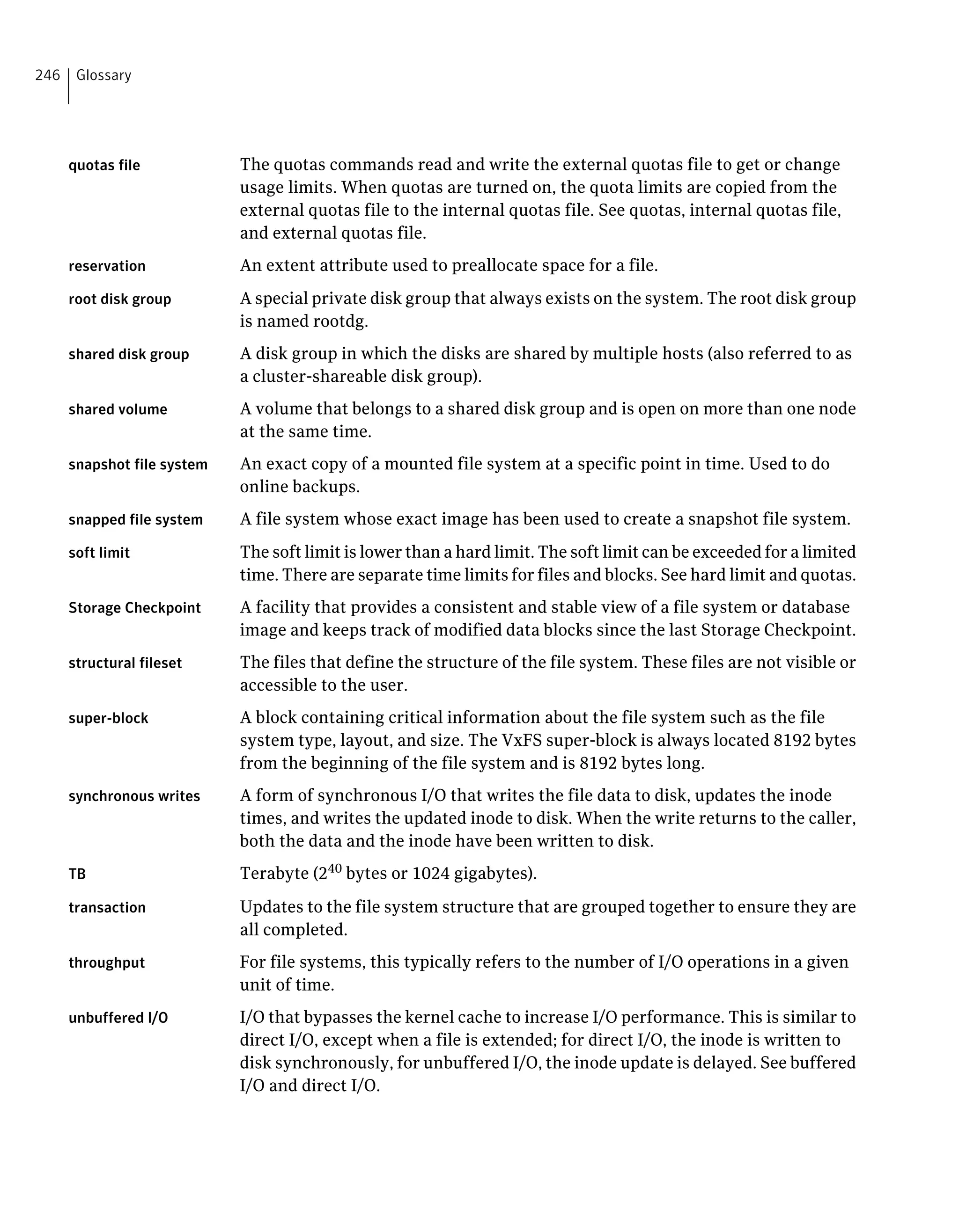 quotas file The quotas commands read and write the external quotas file to get or change
usage limits. When quotas are turned on, the quota limits are copied from the
external quotas file to the internal quotas file. See quotas, internal quotas file,
and external quotas file.
reservation An extent attribute used to preallocate space for a file.
root disk group A special private disk group that always exists on the system. The root disk group
is named rootdg.
shared disk group A disk group in which the disks are shared by multiple hosts (also referred to as
a cluster-shareable disk group).
shared volume A volume that belongs to a shared disk group and is open on more than one node
at the same time.
snapshot file system An exact copy of a mounted file system at a specific point in time. Used to do
online backups.
snapped file system A file system whose exact image has been used to create a snapshot file system.
soft limit The soft limit is lower than a hard limit. The soft limit can be exceeded for a limited
time. There are separate time limits for files and blocks. See hard limit and quotas.
Storage Checkpoint A facility that provides a consistent and stable view of a file system or database
image and keeps track of modified data blocks since the last Storage Checkpoint.
structural fileset The files that define the structure of the file system. These files are not visible or
accessible to the user.
super-block A block containing critical information about the file system such as the file
system type, layout, and size. The VxFS super-block is always located 8192 bytes
from the beginning of the file system and is 8192 bytes long.
synchronous writes A form of synchronous I/O that writes the file data to disk, updates the inode
times, and writes the updated inode to disk. When the write returns to the caller,
both the data and the inode have been written to disk.
TB Terabyte (240
bytes or 1024 gigabytes).
transaction Updates to the file system structure that are grouped together to ensure they are
all completed.
throughput For file systems, this typically refers to the number of I/O operations in a given
unit of time.
unbuffered I/O I/O that bypasses the kernel cache to increase I/O performance. This is similar to
direct I/O, except when a file is extended; for direct I/O, the inode is written to
disk synchronously, for unbuffered I/O, the inode update is delayed. See buffered
I/O and direct I/O.
Glossary246
 