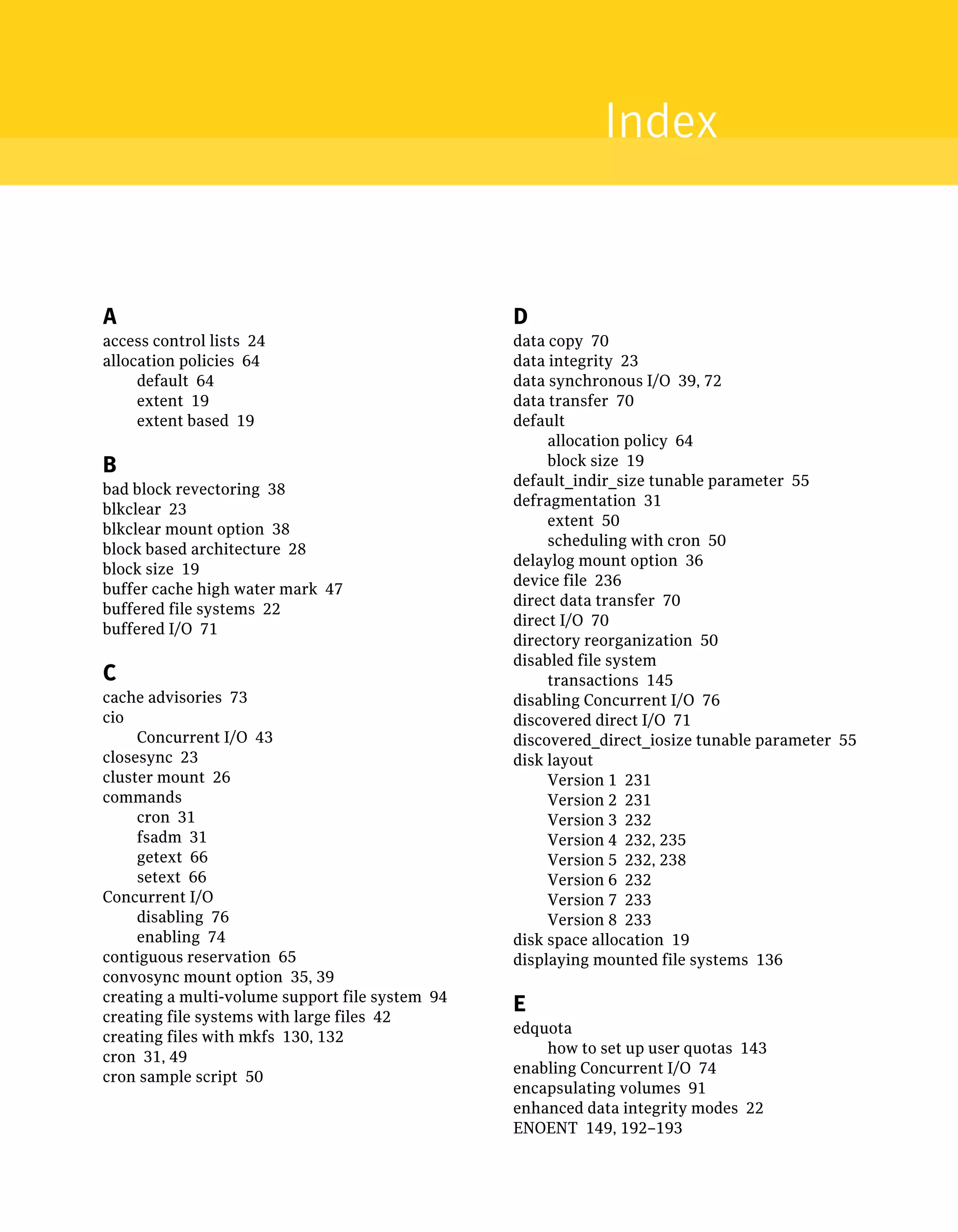 A
access control lists 24
allocation policies 64
default 64
extent 19
extent based 19
B
bad block revectoring 38
blkclear 23
blkclear mount option 38
block based architecture 28
block size 19
buffer cache high water mark 47
buffered file systems 22
buffered I/O 71
C
cache advisories 73
cio
Concurrent I/O 43
closesync 23
cluster mount 26
commands
cron 31
fsadm 31
getext 66
setext 66
Concurrent I/O
disabling 76
enabling 74
contiguous reservation 65
convosync mount option 35, 39
creating a multi-volume support file system 94
creating file systems with large files 42
creating files with mkfs 130, 132
cron 31, 49
cron sample script 50
D
data copy 70
data integrity 23
data synchronous I/O 39, 72
data transfer 70
default
allocation policy 64
block size 19
default_indir_size tunable parameter 55
defragmentation 31
extent 50
scheduling with cron 50
delaylog mount option 36
device file 236
direct data transfer 70
direct I/O 70
directory reorganization 50
disabled file system
transactions 145
disabling Concurrent I/O 76
discovered direct I/O 71
discovered_direct_iosize tunable parameter 55
disk layout
Version 1 231
Version 2 231
Version 3 232
Version 4 232, 235
Version 5 232, 238
Version 6 232
Version 7 233
Version 8 233
disk space allocation 19
displaying mounted file systems 136
E
edquota
how to set up user quotas 143
enabling Concurrent I/O 74
encapsulating volumes 91
enhanced data integrity modes 22
ENOENT 149, 192–193
Index
 