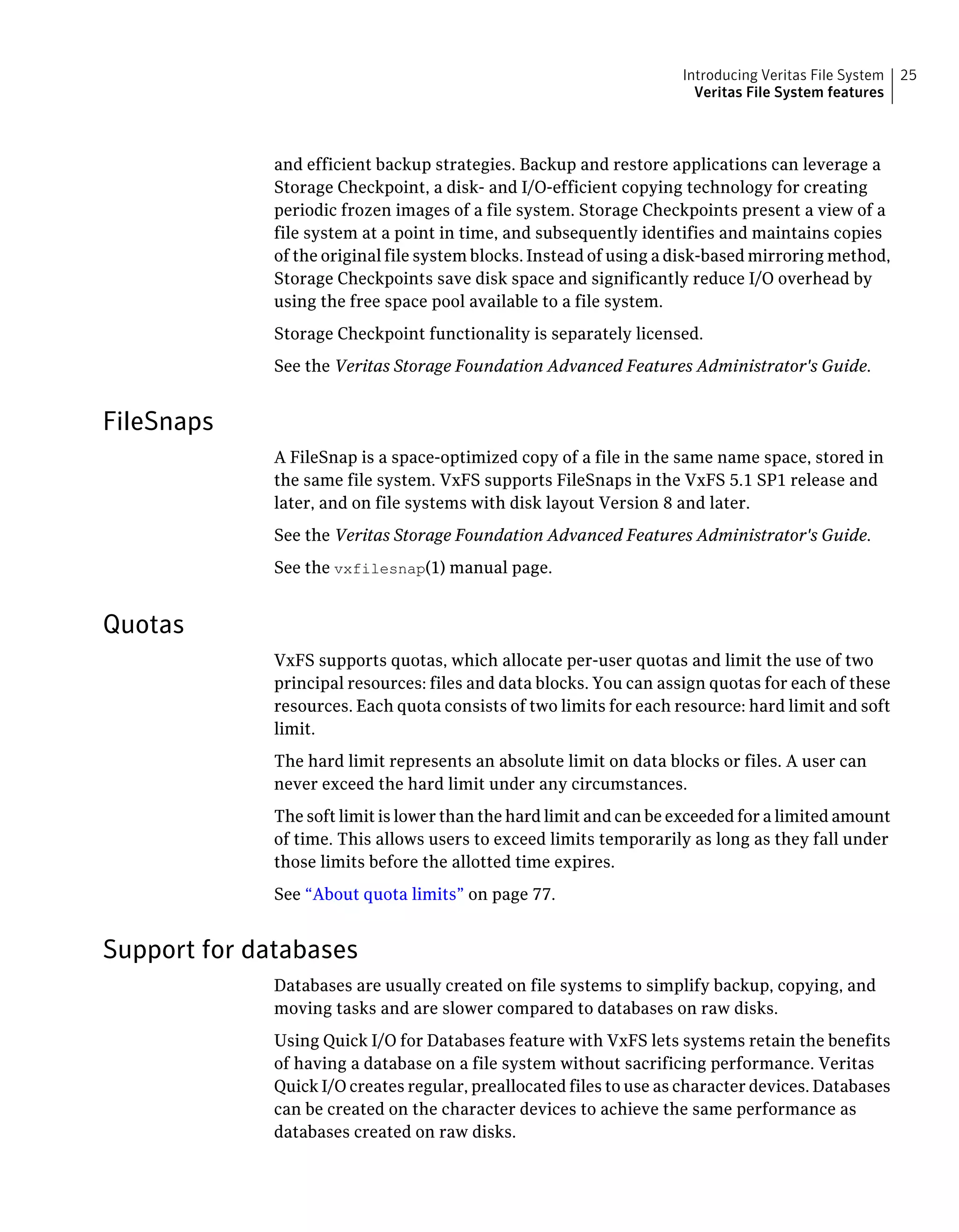 and efficient backup strategies. Backup and restore applications can leverage a
Storage Checkpoint, a disk- and I/O-efficient copying technology for creating
periodic frozen images of a file system. Storage Checkpoints present a view of a
file system at a point in time, and subsequently identifies and maintains copies
of the original file system blocks. Instead of using a disk-based mirroring method,
Storage Checkpoints save disk space and significantly reduce I/O overhead by
using the free space pool available to a file system.
Storage Checkpoint functionality is separately licensed.
See the Veritas Storage Foundation Advanced Features Administrator's Guide.
FileSnaps
A FileSnap is a space-optimized copy of a file in the same name space, stored in
the same file system. VxFS supports FileSnaps in the VxFS 5.1 SP1 release and
later, and on file systems with disk layout Version 8 and later.
See the Veritas Storage Foundation Advanced Features Administrator's Guide.
See the vxfilesnap(1) manual page.
Quotas
VxFS supports quotas, which allocate per-user quotas and limit the use of two
principal resources: files and data blocks. You can assign quotas for each of these
resources. Each quota consists of two limits for each resource: hard limit and soft
limit.
The hard limit represents an absolute limit on data blocks or files. A user can
never exceed the hard limit under any circumstances.
The soft limit is lower than the hard limit and can be exceeded for a limited amount
of time. This allows users to exceed limits temporarily as long as they fall under
those limits before the allotted time expires.
See “About quota limits” on page 77.
Support for databases
Databases are usually created on file systems to simplify backup, copying, and
moving tasks and are slower compared to databases on raw disks.
Using Quick I/O for Databases feature with VxFS lets systems retain the benefits
of having a database on a file system without sacrificing performance. Veritas
Quick I/O creates regular, preallocated files to use as character devices. Databases
can be created on the character devices to achieve the same performance as
databases created on raw disks.
25Introducing Veritas File System
Veritas File System features
 